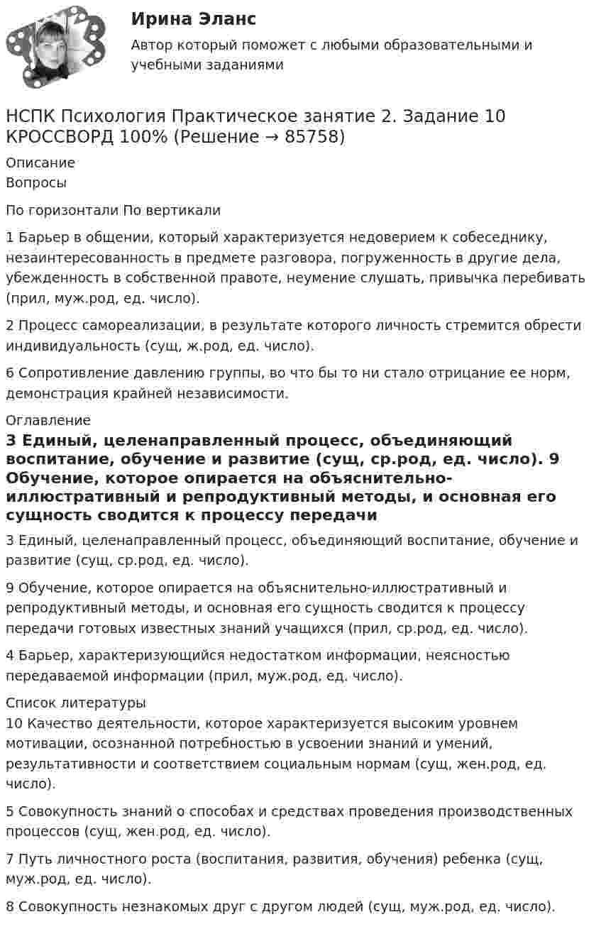      
            Описание
            Вопросы По горизонтали	По вертикали 1 Барьер в общении, который характеризуется недоверием к собеседнику, незаинтересованность в предмете разговора, погруженность в другие дела, убежденность в собственной правоте, неумение слушать, привычка перебивать (прил, муж.род, ед. число).2 Процесс самореализации, в результате которого личность стремится обрести индивидуальность (сущ, ж.род, ед. число). 6 Сопротивление давлению группы, во что бы то ни стало отрицание ее норм, демонстрация крайней независимости. 
            Оглавление
            3 Единый, целенаправленный процесс, объединяющий воспитание, обучение и развитие (сущ, ср.род, ед. число). 9 Обучение, которое опирается на объяснительно-иллюстративный и репродуктивный методы, и основная его сущность сводится к процессу передачи готовых известных знаний учащихся (прил, ср.род, ед. число).4 Барьер, характеризующийся недостатком информации, неясностью передаваемой информации (прил, муж.род, ед. число). 
            Список литературы
             10 Качество деятельности, которое характеризуется высоким уровнем мотивации, осознанной потребностью в усвоении знаний и умений, результативности и соответствием социальным нормам (сущ, жен.род, ед. число).5 Совокупность знаний о способах и средствах проведения производственных процессов (сущ, жен.род, ед. число).7 Путь личностного роста (воспитания, развития, обучения) ребенка (сущ, муж.род, ед. число).8 Совокупность незнакомых друг с другом людей (сущ, муж.род, ед. число). 
            
            
            НСПК Психология Практическое занятие 2НСПК Психология Практическое занятие 2. Задание 10 КРОССВОРД 100%НСПК ПСИХОЛОГИЯ Практическое занятие 2. Задание 9 ФИЛВОРД 100%НСПК ПСИХОЛОГИЯ Практическое занятие 2. Задания 1-8НСПК ПСИХОЛОГИЯ Практическое занятие 3. Задание 10 КРОССВОРД 100%НСПК ПСИХОЛОГИЯ Практическое занятие 3. Задание 9 ФИЛВОРДНСПК Психология Практическое занятие 3. Задания 1-8НСПК! Психология общения. ПЗ к теме 2.2 Задание 1,3 (ДО, СпДО, ПНК, КП, ПДО, ДОУА, ББЛ)НСПК Психология (ПДО, 1 часть) ИТОГОВОЕ ТЕСТИРОВАНИЕ 46.67из50.00НСПК ПСИХОЛОГИЯ (ПДО, 1 часть)  ПРАКТИЧЕСКОЕ ЗАНЯТИЕ 2 ОЦЕНКА 25.00ИЗ25.00НСПК Психология (ПДО, 1 часть) тест 1 тест 2 тест 3 тест 4НСПК! Психология. ПЗ-1, задание 10 (ПНК, 1 часть)НСПК! Психология. ПЗ-1, задание 1-8. (ПНК, 1 часть)НСПК! Психология. ПЗ- 1. Задания 1-6, 8 (СпДО)