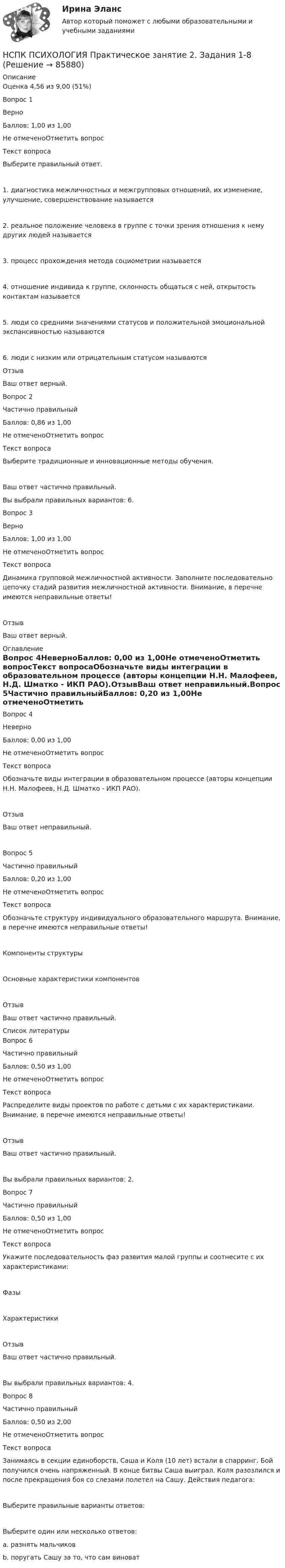      
            Описание
            Оценка	4,56 из 9,00 (51%)Вопрос 1ВерноБаллов: 1,00 из 1,00Не отмеченоОтметить вопросТекст вопросаВыберите правильный ответ.1. диагностика межличностных и межгрупповых отношений, их изменение, улучшение, совершенствование называется 2. реальное положение человека в группе с точки зрения отношения к нему других людей называется 3. процесс прохождения метода социометрии называется 4. отношение индивида к группе, склонность общаться с ней, открытость контактам называется 5. люди со средними значениями статусов и положительной эмоциональной экспансивностью называются 6. люди с низким или отрицательным статусом называются ОтзывВаш ответ верный.Вопрос 2Частично правильныйБаллов: 0,86 из 1,00Не отмеченоОтметить вопросТекст вопросаВыберите традиционные и инновационные методы обучения.Ваш ответ частично правильный.Вы выбрали правильных вариантов: 6.Вопрос 3ВерноБаллов: 1,00 из 1,00Не отмеченоОтметить вопросТекст вопросаДинамика групповой межличностной активности. Заполните последовательно цепочку стадий развития межличностной активности. Внимание, в перечне имеются неправильные ответы! ОтзывВаш ответ верный. 
            Оглавление
            Вопрос 4НеверноБаллов: 0,00 из 1,00Не отмеченоОтметить вопросТекст вопросаОбозначьте виды интеграции в образовательном процессе (авторы концепции Н.Н. Малофеев, Н.Д. Шматко - ИКП РАО).ОтзывВаш ответ неправильный.Вопрос 5Частично правильныйБаллов: 0,20 из 1,00Не отмеченоОтметить вопросТекст вопросаОбозначьте структуру индивидуального образовательного маршрута. Внимание, в перечне имеются неправильные ответы!Компоненты структурыОсновные характеристики компонентовОтзывВаш ответ частично правильный. 
            Список литературы
            Вопрос 6Частично правильныйБаллов: 0,50 из 1,00Не отмеченоОтметить вопросТекст вопросаРаспределите виды проектов по работе с детьми с их характеристиками. Внимание, в перечне имеются неправильные ответы!ОтзывВаш ответ частично правильный.Вы выбрали правильных вариантов: 2.Вопрос 7Частично правильныйБаллов: 0,50 из 1,00Не отмеченоОтметить вопросТекст вопросаУкажите последовательность фаз развития малой группы и соотнесите с их характеристиками:ФазыХарактеристикиОтзывВаш ответ частично правильный.Вы выбрали правильных вариантов: 4.Вопрос 8Частично правильныйБаллов: 0,50 из 2,00Не отмеченоОтметить вопросТекст вопросаЗанимаясь в секции единоборств, Саша и Коля (10 лет) встали в спарринг. Бой получился очень напряженный. В конце битвы Саша выиграл. Коля разозлился и после прекращения боя со слезами полетел на Сашу. Действия педагога:Выберите правильные варианты ответов:Выберите один или несколько ответов:a. разнять мальчиковb. поругать Сашу за то, что сам виноват 
            
            
            НСПК ПСИХОЛОГИЯ Практическое занятие 2. Задание 9 ФИЛВОРД 100%НСПК ПСИХОЛОГИЯ Практическое занятие 2. Задания 1-8НСПК ПСИХОЛОГИЯ Практическое занятие 3. Задание 10 КРОССВОРД 100%НСПК ПСИХОЛОГИЯ Практическое занятие 3. Задание 9 ФИЛВОРДНСПК Психология Практическое занятие 3. Задания 1-8НСПК Психология Практическое занятие 3 ОЦЕНКА 25 ИЗ 25НСПК ПСИХОЛОГИЯ тест к разделу1НСПК ПСИХОЛОГИЯ (ПДО, 1 часть)  ПРАКТИЧЕСКОЕ ЗАНЯТИЕ 2 ОЦЕНКА 25.00ИЗ25.00НСПК Психология (ПДО, 1 часть) тест 1 тест 2 тест 3 тест 4НСПК! Психология. ПЗ-1, задание 10 (ПНК, 1 часть)НСПК! Психология. ПЗ-1, задание 1-8. (ПНК, 1 часть)НСПК! Психология. ПЗ- 1. Задания 1-6, 8 (СпДО)НСПК ПСИХОЛОГИЯ ПРАКТИЧЕСКОЕ ЗАНЯТИЕ1, ЗАДАНИЕ 1-8 ОЦЕНКА  14.23из18.00НСПК Психология Практическое занятие 2
