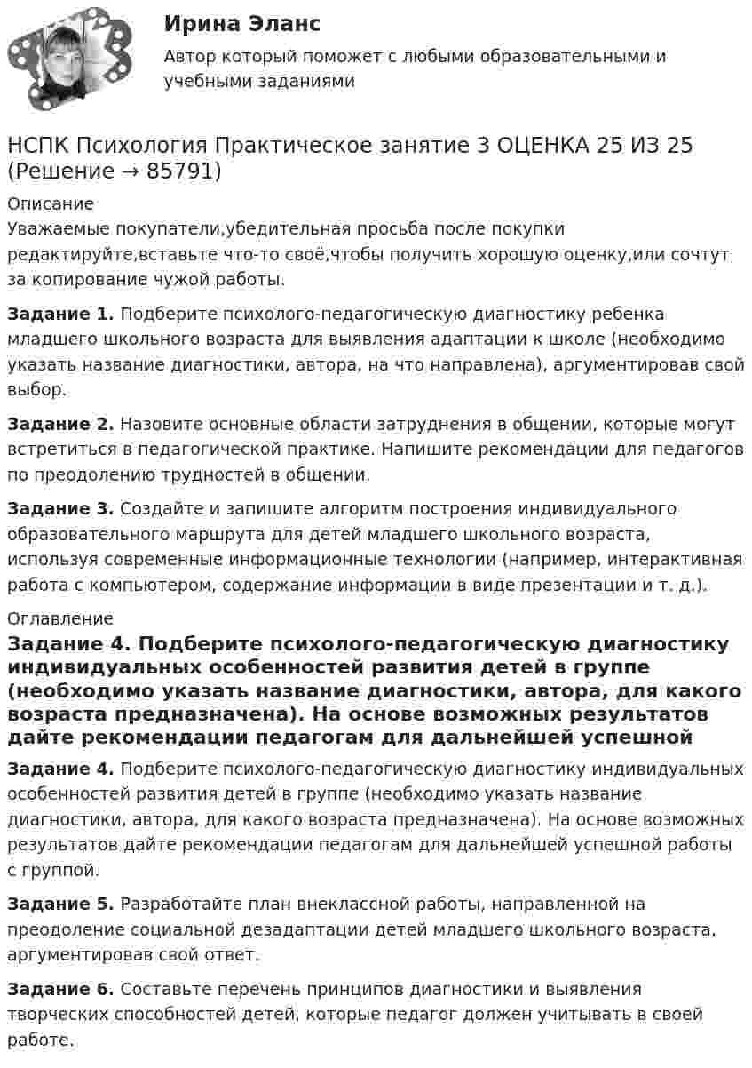      
            Описание
            Уважаемые покупатели,убедительная просьба после покупки редактируйте,вставьте что-то своё,чтобы получить хорошую оценку,или сочтут за копирование чужой работы.Задание 1. Подберите психолого-педагогическую диагностику ребенка младшего школьного возраста для выявления адаптации к школе (необходимо указать название диагностики, автора, на что направлена), аргументировав свой выбор. Задание 2. Назовите основные области затруднения в общении, которые могут встретиться в педагогической практике. Напишите рекомендации для педагогов по преодолению трудностей в общении. Задание 3. Создайте и запишите алгоритм построения индивидуального образовательного маршрута для детей младшего школьного возраста, используя современные информационные технологии (например, интерактивная работа с компьютером, содержание информации в виде презентации и т. д.). 
            Оглавление
            Задание 4. Подберите психолого-педагогическую диагностику индивидуальных особенностей развития детей в группе (необходимо указать название диагностики, автора, для какого возраста предназначена). На основе возможных результатов дайте рекомендации педагогам для дальнейшей успешной работы с группой.  Задание 5. Разработайте план внеклассной работы, направленной на преодоление социальной дезадаптации детей младшего школьного возраста, аргументировав свой ответ. Задание 6. Составьте перечень принципов диагностики и выявления творческих способностей детей, которые педагог должен учитывать в своей работе.  
            
            
            НСПК Психология Практическое занятие 3. Задания 1-8НСПК Психология Практическое занятие 3 ОЦЕНКА 25 ИЗ 25НСПК ПСИХОЛОГИЯ тест к разделу1НСПК ПСИХОЛОГИЯ тест к разделу2НСПК ПСИХОЛОГИЯ тест к разделу3НСПК ПСИХОЛОГИЯ тест к разделу4НСПК Психология Тестовые вопросы к разделу 1. (ПНК, 1 часть)НСПК! Психология. ПЗ- 1. Задания 1-6, 8 (СпДО)НСПК ПСИХОЛОГИЯ ПРАКТИЧЕСКОЕ ЗАНЯТИЕ1, ЗАДАНИЕ 1-8 ОЦЕНКА  14.23из18.00НСПК Психология Практическое занятие 2НСПК Психология Практическое занятие 2. Задание 10 КРОССВОРД 100%НСПК ПСИХОЛОГИЯ Практическое занятие 2. Задание 9 ФИЛВОРД 100%НСПК ПСИХОЛОГИЯ Практическое занятие 2. Задания 1-8НСПК ПСИХОЛОГИЯ Практическое занятие 3. Задание 10 КРОССВОРД 100%