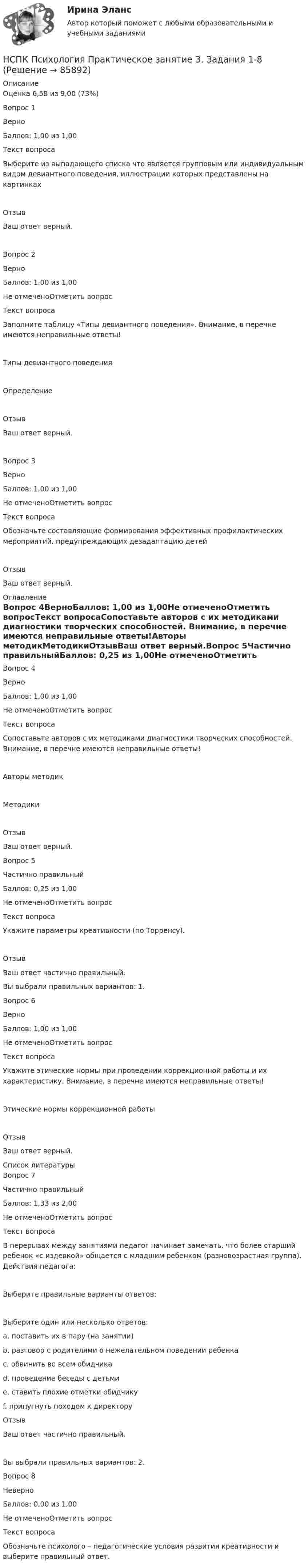      
            Описание
            Оценка	6,58 из 9,00 (73%)Вопрос 1ВерноБаллов: 1,00 из 1,00Текст вопросаВыберите из выпадающего списка что является групповым или индивидуальным видом девиантного поведения, иллюстрации которых представлены на картинкахОтзывВаш ответ верный.Вопрос 2ВерноБаллов: 1,00 из 1,00Не отмеченоОтметить вопросТекст вопросаЗаполните таблицу «Типы девиантного поведения». Внимание, в перечне имеются неправильные ответы!Типы девиантного поведенияОпределениеОтзывВаш ответ верный.Вопрос 3ВерноБаллов: 1,00 из 1,00Не отмеченоОтметить вопросТекст вопросаОбозначьте составляющие формирования эффективных профилактических мероприятий, предупреждающих дезадаптацию детейОтзывВаш ответ верный. 
            Оглавление
            Вопрос 4ВерноБаллов: 1,00 из 1,00Не отмеченоОтметить вопросТекст вопросаСопоставьте авторов с их методиками диагностики творческих способностей. Внимание, в перечне имеются неправильные ответы!Авторы методикМетодикиОтзывВаш ответ верный.Вопрос 5Частично правильныйБаллов: 0,25 из 1,00Не отмеченоОтметить вопросТекст вопросаУкажите параметры креативности (по Торренсу).ОтзывВаш ответ частично правильный.Вы выбрали правильных вариантов: 1.Вопрос 6ВерноБаллов: 1,00 из 1,00Не отмеченоОтметить вопросТекст вопросаУкажите этические нормы при проведении коррекционной работы и их характеристику. Внимание, в перечне имеются неправильные ответы!Этические нормы коррекционной работыОтзывВаш ответ верный. 
            Список литературы
            Вопрос 7Частично правильныйБаллов: 1,33 из 2,00Не отмеченоОтметить вопросТекст вопросаВ перерывах между занятиями педагог начинает замечать, что более старший ребенок «с издевкой» общается с младшим ребенком (разновозрастная группа). Действия педагога:Выберите правильные варианты ответов:Выберите один или несколько ответов:a. поставить их в пару (на занятии) b. разговор с родителями о нежелательном поведении ребенка c. обвинить во всем обидчикаd. проведение беседы с детьмиe. ставить плохие отметки обидчикуf. припугнуть походом к директоруОтзывВаш ответ частично правильный.Вы выбрали правильных вариантов: 2.Вопрос 8НеверноБаллов: 0,00 из 1,00Не отмеченоОтметить вопросТекст вопросаОбозначьте психолого – педагогические условия развития креативности и выберите правильный ответ. 
            
            
            НСПК ПСИХОЛОГИЯ Практическое занятие 3. Задание 9 ФИЛВОРДНСПК Психология Практическое занятие 3. Задания 1-8НСПК Психология Практическое занятие 3 ОЦЕНКА 25 ИЗ 25НСПК ПСИХОЛОГИЯ тест к разделу1НСПК ПСИХОЛОГИЯ тест к разделу2НСПК ПСИХОЛОГИЯ тест к разделу3НСПК ПСИХОЛОГИЯ тест к разделу4НСПК! Психология. ПЗ-1, задание 1-8. (ПНК, 1 часть)НСПК! Психология. ПЗ- 1. Задания 1-6, 8 (СпДО)НСПК ПСИХОЛОГИЯ ПРАКТИЧЕСКОЕ ЗАНЯТИЕ1, ЗАДАНИЕ 1-8 ОЦЕНКА  14.23из18.00НСПК Психология Практическое занятие 2НСПК Психология Практическое занятие 2. Задание 10 КРОССВОРД 100%НСПК ПСИХОЛОГИЯ Практическое занятие 2. Задание 9 ФИЛВОРД 100%НСПК ПСИХОЛОГИЯ Практическое занятие 2. Задания 1-8