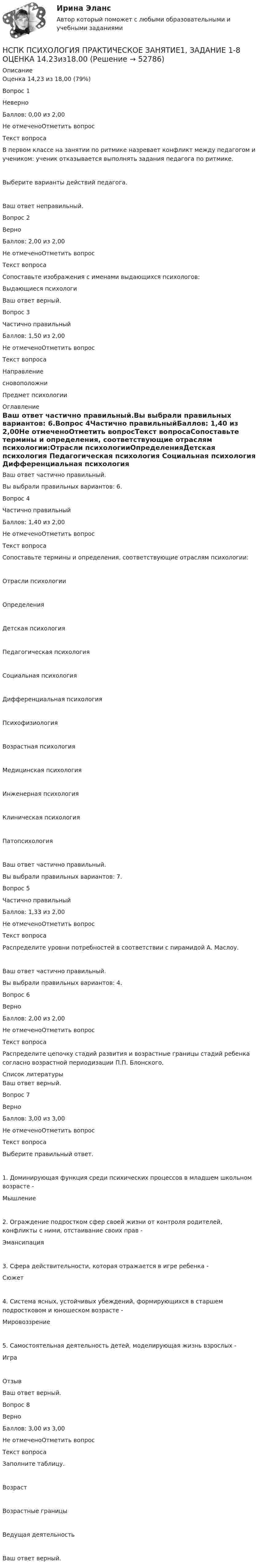      
            Описание
            Оценка	14,23 из 18,00 (79%)Вопрос 1НеверноБаллов: 0,00 из 2,00Не отмеченоОтметить вопросТекст вопросаВ первом классе на занятии по ритмике назревает конфликт между педагогом и учеником: ученик отказывается выполнять задания педагога по ритмике.Выберите варианты действий педагога.Ваш ответ неправильный.Вопрос 2ВерноБаллов: 2,00 из 2,00Не отмеченоОтметить вопросТекст вопросаСопоставьте изображения с именами выдающихся психологов:Выдающиеся психологиВаш ответ верный.Вопрос 3Частично правильныйБаллов: 1,50 из 2,00Не отмеченоОтметить вопросТекст вопросаНаправлениесновоположниПредмет психологии 
            Оглавление
            Ваш ответ частично правильный.Вы выбрали правильных вариантов: 6.Вопрос 4Частично правильныйБаллов: 1,40 из 2,00Не отмеченоОтметить вопросТекст вопросаСопоставьте термины и определения, соответствующие отраслям психологии:Отрасли психологииОпределенияДетская психология Педагогическая психология Социальная психология Дифференциальная психология Психофизиология Возрастная психология Медицинская психология Инженерная психология Клиническая психология Патопсихология Ваш ответ частично правильный.Вы выбрали правильных вариантов: 7.Вопрос 5Частично правильныйБаллов: 1,33 из 2,00Не отмеченоОтметить вопросТекст вопросаРаспределите уровни потребностей в соответствии с пирамидой А. Маслоу.Ваш ответ частично правильный.Вы выбрали правильных вариантов: 4.Вопрос 6ВерноБаллов: 2,00 из 2,00Не отмеченоОтметить вопросТекст вопросаРаспределите цепочку стадий развития и возрастные границы стадий ребенка согласно возрастной периодизации П.П. Блонского. 
            Список литературы
            Ваш ответ верный.Вопрос 7ВерноБаллов: 3,00 из 3,00Не отмеченоОтметить вопросТекст вопросаВыберите правильный ответ.1. Доминирующая функция среди психических процессов в младшем школьном возрасте -  Мышление 2. Ограждение подростком сфер своей жизни от контроля родителей, конфликты с ними, отстаивание своих прав - Эмансипация 3. Сфера действительности, которая отражается в игре ребенка - Сюжет 4. Система ясных, устойчивых убеждений, формирующихся в старшем подростковом и юношеском возрасте -  Мировоззрение 5. Самостоятельная деятельность детей, моделирующая жизнь взрослых - Игра ОтзывВаш ответ верный.Вопрос 8ВерноБаллов: 3,00 из 3,00Не отмеченоОтметить вопросТекст вопросаЗаполните таблицу.ВозрастВозрастные границыВедущая деятельность Ваш ответ верный.
            
            
            НСПК! Психология. ПЗ- 1. Задания 1-6, 8 (СпДО)НСПК ПСИХОЛОГИЯ ПРАКТИЧЕСКОЕ ЗАНЯТИЕ1, ЗАДАНИЕ 1-8 ОЦЕНКА  14.23из18.00НСПК Психология Практическое занятие 2НСПК Психология Практическое занятие 2. Задание 10 КРОССВОРД 100%НСПК ПСИХОЛОГИЯ Практическое занятие 2. Задание 9 ФИЛВОРД 100%НСПК ПСИХОЛОГИЯ Практическое занятие 2. Задания 1-8НСПК ПСИХОЛОГИЯ Практическое занятие 3. Задание 10 КРОССВОРД 100%НСПК ПСИХОЛОГИЯ Комплексное задание ОЦЕНКА 46,75 ИЗ 50,00НСПК! Психология общения. Комплексное задание (ДО, СпДО, ПНК, КП, ПДО, ДОУА, ББЛ)НСПК! Психология общения. ПЗ к теме 2.2 Задание 1,3 (ДО, СпДО, ПНК, КП, ПДО, ДОУА, ББЛ)НСПК Психология (ПДО, 1 часть) ИТОГОВОЕ ТЕСТИРОВАНИЕ 46.67из50.00НСПК ПСИХОЛОГИЯ (ПДО, 1 часть)  ПРАКТИЧЕСКОЕ ЗАНЯТИЕ 2 ОЦЕНКА 25.00ИЗ25.00НСПК Психология (ПДО, 1 часть) тест 1 тест 2 тест 3 тест 4НСПК! Психология. ПЗ-1, задание 10 (ПНК, 1 часть)
