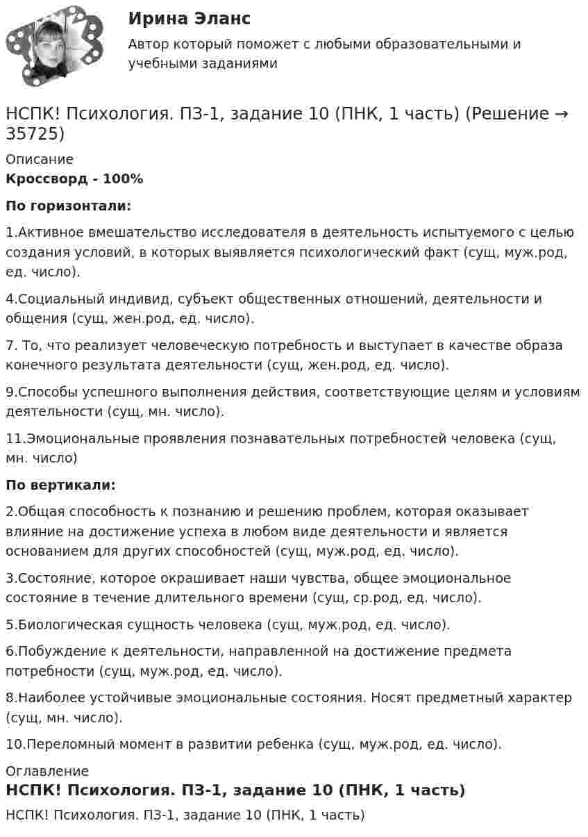      
          Описание
          Кроссворд - 100%По горизонтали:1.Активное вмешательство исследователя в деятельность испытуемого с целью создания условий, в которых выявляется психологический факт (сущ, муж.род, ед. число).4.Социальный индивид, субъект общественных отношений, деятельности и общения (сущ, жен.род, ед. число).7. То, что реализует человеческую потребность и выступает в качестве образа конечного результата деятельности (сущ, жен.род, ед. число).9.Способы успешного выполнения действия, соответствующие целям и условиям деятельности (сущ, мн. число).11.Эмоциональные проявления познавательных потребностей человека (сущ, мн. число)По вертикали:2.Общая способность к познанию и решению проблем, которая оказывает влияние на достижение успеха в любом виде деятельности и является основанием для других способностей (сущ, муж.род, ед. число).3.Состояние, которое окрашивает наши чувства, общее эмоциональное состояние в течение длительного времени (сущ, ср.род, ед. число).5.Биологическая сущность человека (сущ, муж.род, ед. число).6.Побуждение к деятельности, направленной на достижение предмета потребности (сущ, муж.род, ед. число).8.Наиболее устойчивые эмоциональные состояния. Носят предметный характер (сущ, мн. число).10.Переломный момент в развитии ребенка (сущ, муж.род, ед. число). 
          Оглавление
          НСПК! Психология. ПЗ-1, задание 10 (ПНК, 1 часть) 
            
            
            НСПК Психология (ПДО, 1 часть) тест 1 тест 2 тест 3 тест 4НСПК! Психология. ПЗ-1, задание 10 (ПНК, 1 часть)НСПК! Психология. ПЗ-1, задание 1-8. (ПНК, 1 часть)НСПК! Психология. ПЗ- 1. Задания 1-6, 8 (СпДО)НСПК ПСИХОЛОГИЯ ПРАКТИЧЕСКОЕ ЗАНЯТИЕ1, ЗАДАНИЕ 1-8 ОЦЕНКА  14.23из18.00НСПК Психология Практическое занятие 2НСПК Психология Практическое занятие 2. Задание 10 КРОССВОРД 100%НСПК, психология, 4 семестр, тест к разделу 7НСПК, психология, 4 семестр, тест к разделу 8НСПК, психология, 4 семестр, тест к разделу 9НСПК ПСИХОЛОГИЯ Комплексное задание ОЦЕНКА 46,75 ИЗ 50,00НСПК! Психология общения. Комплексное задание (ДО, СпДО, ПНК, КП, ПДО, ДОУА, ББЛ)НСПК! Психология общения. ПЗ к теме 2.2 Задание 1,3 (ДО, СпДО, ПНК, КП, ПДО, ДОУА, ББЛ)НСПК Психология (ПДО, 1 часть) ИТОГОВОЕ ТЕСТИРОВАНИЕ 46.67из50.00