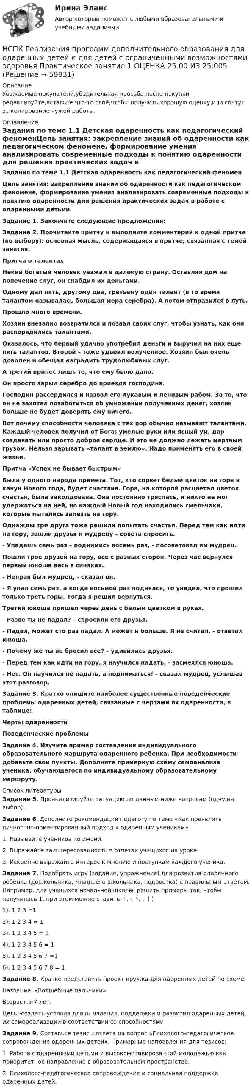      
            Описание
            Уважаемые покупатели,убедительная просьба после покупки редактируйте,вставьте что-то своё,чтобы получить хорошую оценку,или сочтут за копирование чужой работы. 
            Оглавление
            Задания по теме 1.1 Детская одаренность как педагогический феноменЦель занятия: закрепление знаний об одаренности как педагогическом феномене, формирование умения анализировать современные подходы к понятию одаренности для решения практических задач в работе с одаренными детьми. Задание 1. Закончите следующие предложения:Задание 2. Прочитайте притчу и выполните комментарий к одной притче (по выбору): основная мысль, содержащаяся в притче, связанная с темой занятия.Притча о талантахНекий богатый человек уезжал в далекую страну. Оставляя дом на попечение слуг, он снабдил их деньгами.Одному дал пять, другому два, третьему один талант (в то время талантом называлась большая мера серебра). А потом отправился в путь. Прошло много времени.Хозяин внезапно возвратился и позвал своих слуг, чтобы узнать, как они распорядились талантами.Оказалось, что первый удачно употребил деньги и выручил на них еще пять талантов. Второй – тоже удвоил полученное. Хозяин был очень доволен и обещал наградить трудолюбивых слуг.А третий принес лишь то, что ему было дано.Он просто зарыл серебро до приезда господина.Господин рассердился и назвал его лукавым и ленивым рабом. За то, что он не захотел позаботиться об умножении полученных денег, хозяин больше не будет доверять ему ничего.Вот почему способности человека с тех пор обычно называют талантами. Каждый человек получил от Бога: умелые руки или ясный ум, дар создавать или просто доброе сердце. И это не должно лежать мертвым грузом. Нельзя зарывать «талант в землю». Надо применять его в своей жизни. Притча «Успех не бывает быстрым»Была у одного народа примета. Тот, кто сорвет белый цветок на горе в канун Нового года, будет счастлив. Гора, на которой расцветал цветок счастья, была заколдована. Она постоянно тряслась, и никто не мог удержаться на ней, но каждый Новый год находились смельчаки, которые пытались залезть на гору.Однажды три друга тоже решили попытать счастья. Перед тем как идти на гору, зашли друзья к мудрецу – совета спросить.- Упадешь семь раз – поднимись восемь раз, - посоветовал им мудрец.Пошли трое друзей на гору, все с разных сторон. Через час вернулся первый юноша весь в синяках.- Неправ был мудрец, - сказал он.- Я упал семь раз, а когда восьмой раз поднялся, то увидел, что прошел только треть горы. Тогда я решил вернуться.Третий юноша пришел через день с белым цветком в руках.- Разве ты не падал? – спросили его друзья.- Падал, может сто раз падал. А может и больше. Я не считал, - ответил юноша.- Почему же ты не бросил все? – удивились друзья.- Перед тем как идти на гору, я научился падать, - засмеялся юноша.- Нет. Он научился не падать, а подниматься! - сказал мудрец, услышав этот разговор.Задание 3. Кратко опишите наиболее существенные поведенческие проблемы одаренных детей, связанные с чертами их одаренности, в таблице:   Черты одаренности Поведенческие проблемы Задание 4. Изучите пример составления индивидуального образовательного маршрута одаренного ребенка. При необходимости добавьте свои пункты. Дополните примерную схему самоанализа ученика, обучающегося по индивидуальному образовательному маршруту.   
            Список литературы
            Задание 5. Проанализируйте ситуацию по данным ниже вопросам (одну на выбор).Задание 6. Дополните рекомендации педагогу по теме «Как проявлять личностно-ориентированный подход к одаренным ученикам»1.   Называйте учеников по имени.2.   Выражайте заинтересованность в ответах учащихся на уроке.3.   Искренне выражайте интерес к мнению и поступкам каждого ученика.Задание 7. Подобрать игру (задание, упражнение) для развития одаренного ребенка (дошкольника, младшего школьника, подростка) с правильным ответом. Например, для учащихся начальной школы: решить примеры так, чтобы получилась 1, при этом можно ставить +, -, *, :, ( )1). 1 2 3 =12). 1 2 3 4 = 13). 1 2 3 4 5 = 14). 1 2 3 4 5 6 = 15). 1 2 3 4 5 6 7 =16). 1 2 3 4 5 6 7 8 = 1Задание 8. Кратко представить проект кружка для одаренных детей по схеме:Название: «Волшебные пальчики»Возраст:5-7 лет. Цель:-создать условия для выявления, поддержки и развития одаренных детей, их самореализации в соответствии со способностямиЗадание 9. Составьте тезисы ответа на вопрос «Психолого-педагогическое сопровождение одаренных детей». Примерные направления для тезисов:1. Работа с одаренными детьми и высокомотивированной молодежью как приоритетное направление в образовательном пространстве.2. Психолого-педагогическое сопровождение и социальная поддержка одаренных детей. 
            
            
            НСПК : Реализация программ дополнительного образования для одаренных детей и для детей с ограниченными возможностями здоровья ИТОГОВОЕ ТЕСТИРОВАНИЕ ОЦЕНКА  47,13 из 50,00НСПК Реализация программ дополнительного образования для одаренных детей и для детей с ограниченными возможностями здоровья Практическое занятие 1 ОЦЕНКА 25.00 ИЗ 25.005НСПК Реализация программ дополнительного образования для одаренных детей и для детей с ограниченными возможностями здоровья Практическое занятие 2 ОЦЕНКА 25.00ИЗ25.00НСПК : Реализация программ дополнительного образования для одаренных детей и для детей с ограниченными возможностями здоровья ТЕСТ 1НСПК : Реализация программ дополнительного образования для одаренных детей и для детей с ограниченными возможностями здоровья ТЕСТ 2НСПК / Русский языкНСПК. РУССКИЙ ЯЗЫК И КУЛЬТУРА РЕЧИ (ДОУА, ББЛ, ПНК, ДО, ПДО, СР, 1 ЧАСТЬ)НСПК Психология Тестовые вопросы к разделу 1. (ПНК, 1 часть)НСПК Психология Тестовые вопросы к разделу 5НСПК ПСИХОЛОГИЯ Тестовые вопросы к разделу 5НСПК Психология Тестовые вопросы к разделу 6НСПК ПСИХОЛОГИЯ Тестовые вопросы к разделу 6НСПК ПСИХОЛОГИЯ Тестовые вопросы к разделу 7НСПК ПСИХОЛОГИЯ Тестовые вопросы к разделу 8