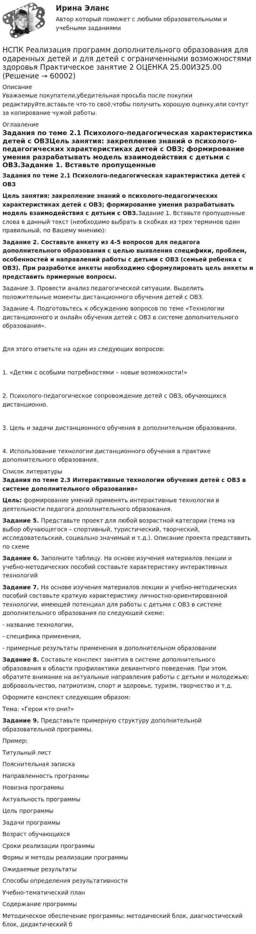      
            Описание
            Уважаемые покупатели,убедительная просьба после покупки редактируйте,вставьте что-то своё,чтобы получить хорошую оценку,или сочтут за копирование чужой работы. 
            Оглавление
            Задания по теме 2.1 Психолого-педагогическая характеристика детей с ОВЗЦель занятия: закрепление знаний о психолого-педагогических характеристиках детей с ОВЗ; формирование умения разрабатывать модель взаимодействия с детьми с ОВЗ.Задание 1. Вставьте пропущенные слова в данный текст (необходимо выбрать в скобках из трех терминов один правильный, по Вашему мнению):Задание 2. Составьте анкету из 4-5 вопросов для педагога дополнительного образования с целью выявления специфики, проблем, особенностей и направлений работы с детьми с ОВЗ (семьей ребенка с ОВЗ). При разработке анкеты необходимо сформулировать цель анкеты и представить примерные вопросы.Задание 3. Провести анализ педагогической ситуации. Выделить положительные моменты дистанционного обучения детей с ОВЗ.Задание 4. Подготовьтесь к обсуждению вопросов по теме «Технологии дистанционного и онлайн обучения детей с ОВЗ в системе дополнительного образования».Для этого ответьте на один из следующих вопросов:1. «Детям с особыми потребностями – новые возможности!»2. Психолого-педагогическое сопровождение детей с ОВЗ, обучающихся дистанционно.3. Цель и задачи дистанционного обучения в дополнительном образовании.4. Использование технологии дистанционного обучения в практике дополнительного образования. 
            Список литературы
            Задания по теме 2.3 Интерактивные технологии обучения детей с ОВЗ в системе дополнительного образования»Цель: формирование умений применять интерактивные технологии в деятельности педагога дополнительного образования.Задание 5. Представьте проект для любой возрастной категории (тема на выбор обучающегося – спортивный, туристический, творческий, исследовательский, социально значимый и т.д.). Описание проекта представить по схемеЗадание 6. Заполните таблицу. На основе изучения материалов лекции и учебно-методических пособий составьте характеристику интерактивных технологийЗадание 7. На основе изучения материалов лекции и учебно-методических пособий составьте краткую характеристику личностно-ориентированной технологии, имеющей потенциал для работы с детьми с ОВЗ в системе дополнительного образования по следующей схеме:- название технологии,- специфика применения, - примерные результаты применения в дополнительном образованииЗадание 8. Составьте конспект занятия в системе дополнительного образования в области профилактики девиантного поведения. При этом, обратите внимание на актуальные направления работы с детьми и молодежью: добровольчество, патриотизм, спорт и здоровье, туризм, творчество и т.д.Оформите конспект следующим образом:Тема: «Герои кто они?»Задание 9. Представьте примерную структуру дополнительной образовательной программы.Пример:Титульный листПояснительная запискаНаправленность программыНовизна программыАктуальность программыЦель программыЗадачи программыВозраст обучающихсяСроки реализации программыФормы и методы реализации программыОжидаемые результатыСпособы определения результативностиУчебно-тематический планСодержание программыМетодическое обеспечение программы: методический блок, диагностический блок, дидактический б 
            
            
            НСПК Реализация программ дополнительного образования для одаренных детей и для детей с ограниченными возможностями здоровья Практическое занятие 1 ОЦЕНКА 25.00 ИЗ 25.005НСПК Реализация программ дополнительного образования для одаренных детей и для детей с ограниченными возможностями здоровья Практическое занятие 2 ОЦЕНКА 25.00ИЗ25.00НСПК : Реализация программ дополнительного образования для одаренных детей и для детей с ограниченными возможностями здоровья ТЕСТ 1НСПК : Реализация программ дополнительного образования для одаренных детей и для детей с ограниченными возможностями здоровья ТЕСТ 2НСПК / Русский языкНСПК. РУССКИЙ ЯЗЫК И КУЛЬТУРА РЕЧИ (ДОУА, ББЛ, ПНК, ДО, ПДО, СР, 1 ЧАСТЬ)НСПК Русский язык и культура речи (ДОУА, ББЛ, ПНК, ДО, ПДО, СР, 2 часть) Комплексное заданиеНСПК Психология Тестовые вопросы к разделу 5НСПК ПСИХОЛОГИЯ Тестовые вопросы к разделу 5НСПК Психология Тестовые вопросы к разделу 6НСПК ПСИХОЛОГИЯ Тестовые вопросы к разделу 6НСПК ПСИХОЛОГИЯ Тестовые вопросы к разделу 7НСПК ПСИХОЛОГИЯ Тестовые вопросы к разделу 8НСПК ПСИХОЛОГИЯ Тестовые вопросы к разделу 9