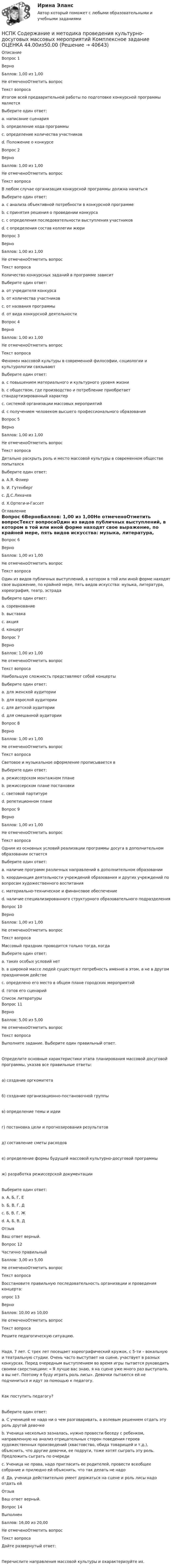      
          Описание
          Вопрос 1ВерноБаллов: 1,00 из 1,00Не отмеченоОтметить вопросТекст вопросаИтогом всей предварительной работы по подготовке конкурсной программы являетсяВыберите один ответ:a. написание сценарияb. определение хода программыc. определение количества участниковd. Положение о конкурсе Вопрос 2ВерноБаллов: 1,00 из 1,00Не отмеченоОтметить вопросТекст вопросаВ любом случае организация конкурсной программы должна начатьсяВыберите один ответ:a. с анализа объективной потребности в конкурсной программе b. с принятия решения о проведении конкурсаc. с определения последовательности выступления участниковd. с определения состав коллегии жюриВопрос 3ВерноБаллов: 1,00 из 1,00Не отмеченоОтметить вопросТекст вопросаКоличество конкурсных заданий в программе зависитВыберите один ответ:a. от учредителя конкурсаb. от количества участниковc. от названия программыd. от вида конкурсной деятельности Вопрос 4ВерноБаллов: 1,00 из 1,00Не отмеченоОтметить вопросТекст вопросаФеномен массовой культуры в современной философии, социологии и культурологии связываютВыберите один ответ:a. с повышением материального и культурного уровня жизниb. с обществом, где производство и потребление приобретает стандартизированный характер c. системой организации массовых мероприятийd. с получением человеком высшего профессионального образованияВопрос 5ВерноБаллов: 1,00 из 1,00Не отмеченоОтметить вопросТекст вопросаДетально раскрыть роль и место массовой культуры в современном обществе попыталсяВыберите один ответ:a. А.Я. Флиер b. И. Гутенбергc. Д.С.Лихачевd. Х.Ортеги-и-Гассет 
          Оглавление
          Вопрос 6ВерноБаллов: 1,00 из 1,00Не отмеченоОтметить вопросТекст вопросаОдин из видов публичных выступлений, в котором в той или иной форме находят свое выражение, по крайней мере, пять видов искусства: музыка, литература, хореография, театр, эстрадаВыберите один ответ:a. соревнованиеb. выставкаc. акцияd. концерт Вопрос 7ВерноБаллов: 1,00 из 1,00Не отмеченоОтметить вопросТекст вопросаНаибольшую сложность представляют собой концертыВыберите один ответ:a. для женской аудиторииb. для взрослой аудиторииc. для детской аудиторииd. для смешанной аудитории Вопрос 8ВерноБаллов: 1,00 из 1,00Не отмеченоОтметить вопросТекст вопросаСветовое и музыкальное оформление прописывается вВыберите один ответ:a. режиссерском монтажном планеb. режиссерском плане постановкиc. световой партитуре d. репетиционном планеВопрос 9ВерноБаллов: 1,00 из 1,00Не отмеченоОтметить вопросТекст вопросаОдним из основных условий реализации программы досуга в дополнительном образовании остаетсяВыберите один ответ:a. наличие программ различных направлений в дополнительном образованииb. координация деятельности учреждений образования и других учреждений по вопросам художественного воспитанияc. материально-техническое и финансовое обеспечение d. наличие специализированного структурного образовательного подразделенияВопрос 10ВерноБаллов: 1,00 из 1,00Не отмеченоОтметить вопросТекст вопросаМассовый праздник проводится только тогда, когдаВыберите один ответ:a. таких особых условий нетb. в широкой массе людей существует потребность именно в этом, а не в другом праздничном действе c. определено его место в общем плане городских мероприятийd. готов его сценарий 
          Список литературы
          Вопрос 11ВерноБаллов: 5,00 из 5,00Не отмеченоОтметить вопросТекст вопросаВыполните задание. Выберите один правильный ответ.Определите основные характеристики этапа планирования массовой досуговой программы, указав все правильные ответы:а) создание оргкомитетаб) создание организационно-постановочной группыв) определение темы и идеиг) постановка цели и прогнозирования результатовд) составление сметы расходове) определение формы будущей массовой культурно-досуговой программыж) разработка режиссерской документацииВыберите один ответ:a. А, Б, Г, Е b. Б, В, Г, Дc. Б, В, Г, Жd. А, Б, В, ДОтзывВаш ответ верный.Вопрос 12Частично правильныйБаллов: 3,00 из 5,00Не отмеченоОтметить вопросТекст вопросаВосстановите правильную последовательность организации и проведения концерта:опрос 13ВерноБаллов: 10,00 из 10,00Не отмеченоОтметить вопросТекст вопросаРешите педагогическую ситуацию.Надя, 7 лет. С трех лет посещает хореографический кружок, с 5-ти – вокальную и театральную студии. Очень часто выступает на сцене, участвует в разных конкурсах. Перед очередным выступлением во время игры пытается руководить своими сверстницами: « Я лучше вас знаю, я на сцене уже много раз выступала, а вы нет. Поэтому я буду играть роль лисы». Девочки пытаются ей не подчиниться и идут за помощью к педагогу. Как поступить педагогу?Выберите один ответ:a. С ученицей не надо ни о чем разговаривать, а волевым решением отдать эту роль другой девочкеb. Ученица несколько зазналась, нужно провести беседу с ребенком, направленную на анализ отрицательных сторон поведения героев художественных произведений (хвастовство, обида товарищей и т.д.), объяснить, что другие девочки, ее подруги, тоже хотят сыграть эту роль. Предложить сыграть по очереди c. Ученица не права, надо пригласить ее родителей, провести всеобщее собрание и прилюдно ей объяснить, что так делать не надоd. Да, ученица действительно умеет держаться на сцене и роль лисы надо отдать ейОтзывВаш ответ верный.Вопрос 14ВыполненБаллов: 16,00 из 20,00Не отмеченоОтметить вопросТекст вопросаДайте развернутый ответ:Перечислите направления массовой культуры и охарактеризуйте их.
            
            
            НСПК Самостоятельная работа по теме 5.3. Погода в моей стране Английский языкНСПК Содержание и методика проведения культурно-досуговых массовых мероприятий Комплексное задание ОЦЕНКА 44.00из50.00НСПК Содержание и методика проведения культурно-досуговых массовых мероприятий Практическое занятие 1 Оценка 21.50из25.00НСПК  Содержание и методика проведения культурно-досуговых массовых мероприятий Практическое занятие 2 Оценка 17.00из25.00НСПК Содержание и методика проведения культурно-досуговых массовых мероприятий ТЕСТ 1НСПК Содержание и методика проведения культурно-досуговых массовых мероприятий ТЕСТ2НСПК Содержание и методика проведения спортивно-оздоровительных досуговых мероприятий КОМПЛЕКСНОЕ ЗАДАНИЕ ОЦЕНКА 39.00 ИЗ 50.00НСПК! Русский язык СОО. ПЗ- 1. Задания 1-8. (ДО, СпДО, ПНК, КП, ПДО, ДОУА, 1 часть)НСПК! Русский язык СОО. ПЗ- 2. Задания 1-8. (ДО, СпДО, ПНК, КП, ПДО, ДОУА, 1 часть)НСПК Самостоятельная работа по теме 4.1. Типы домов в мире Английский языкНСПК Самостоятельная работа по теме 4.2. My house Мой дом Английский языкНСПК Самостоятельная работа по теме 4.3 Жизнь в большом городеНСПК Самостоятельная работа по теме 4.4. Мой родной город Английский языкНСПК Самостоятельная работа по теме 5.1. Климат и погода Английский язык