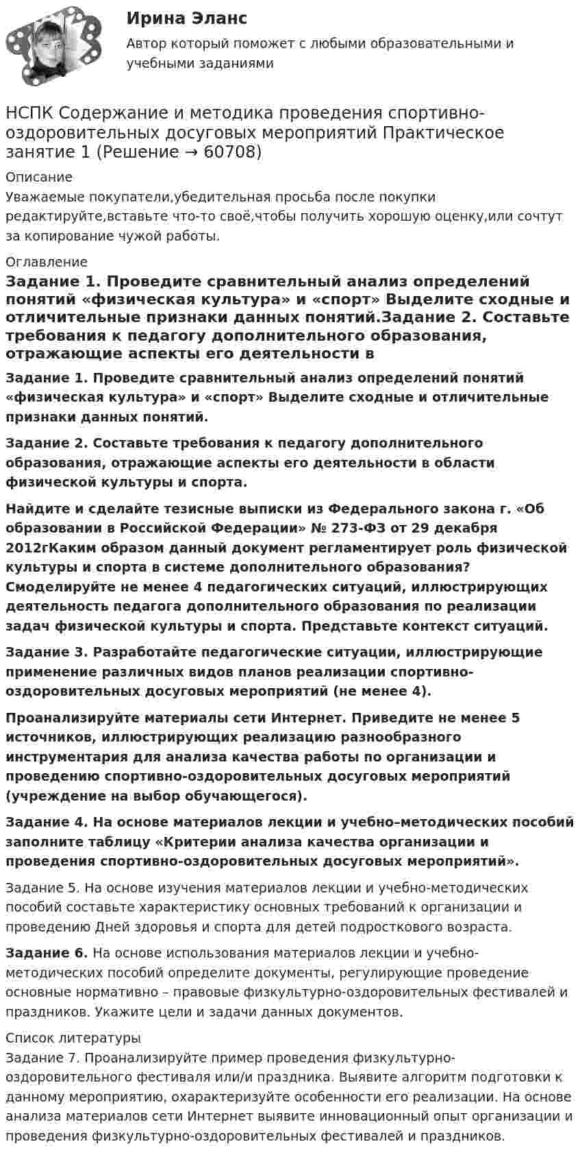      
            Описание
            Уважаемые покупатели,убедительная просьба после покупки редактируйте,вставьте что-то своё,чтобы получить хорошую оценку,или сочтут за копирование чужой работы. 
            Оглавление
            Задание 1. Проведите сравнительный анализ определений понятий «физическая культура» и «спорт» Выделите сходные и отличительные признаки данных понятий.Задание 2. Составьте требования к педагогу дополнительного образования, отражающие аспекты его деятельности в области физической культуры и спорта.Найдите и сделайте тезисные выписки из Федерального закона г. «Об образовании в Российской Федерации» № 273-ФЗ от 29 декабря 2012гКаким образом данный документ регламентирует роль физической культуры и спорта в системе дополнительного образования?   Смоделируйте не менее 4 педагогических ситуаций, иллюстрирующих деятельность педагога дополнительного образования по реализации задач физической культуры и спорта. Представьте контекст ситуаций.Задание 3. Разработайте педагогические ситуации, иллюстрирующие применение различных видов планов реализации спортивно-оздоровительных досуговых мероприятий (не менее 4).Проанализируйте материалы сети Интернет. Приведите не менее 5 источников, иллюстрирующих реализацию разнообразного инструментария для анализа качества работы по организации и проведению спортивно-оздоровительных досуговых мероприятий (учреждение на выбор обучающегося). Задание 4. На основе материалов лекции и учебно–методических пособий заполните таблицу «Критерии анализа качества организации и проведения спортивно-оздоровительных досуговых мероприятий».Задание 5. На основе изучения материалов лекции и учебно-методических пособий составьте характеристику основных требований к организации и проведению Дней здоровья и спорта для детей подросткового возраста.Задание 6. На основе использования материалов лекции и учебно-методических пособий определите документы, регулирующие проведение основные нормативно – правовые физкультурно-оздоровительных фестивалей и праздников. Укажите цели и задачи данных документов. 
            Список литературы
            Задание 7. Проанализируйте пример проведения физкультурно-оздоровительного фестиваля или/и праздника. Выявите алгоритм подготовки к данному мероприятию, охарактеризуйте особенности его реализации. На основе анализа материалов сети Интернет выявите инновационный опыт организации и проведения физкультурно-оздоровительных фестивалей и праздников. 
            
            
            [НСПК] Содержание и методика проведения спортивно-оздоровительных досуговых мероприятий (ПДО). Тест 3НСПК Содержание и методика проведения спортивно-оздоровительных досуговых мероприятий Практическое занятие 1 НСПК Содержание и методика проведения спортивно-оздоровительных досуговых мероприятий Практическое занятие  2НСПК Содержание и методика проведения спортивно-оздоровительных досуговых мероприятий ТЕСТ 1НСПК Содержание и методика проведения спортивно-оздоровительных досуговых мероприятий ТЕСТ2НСПК Содержание и методика проведения спортивно-оздоровительных досуговых мероприятий ТЕСТ3НСПК! Специальная психология и педагогика. Тест к разделу 1 (КП, 1 часть)НСПК Содержание и методика проведения культурно-досуговых массовых мероприятий Комплексное задание ОЦЕНКА 44.00из50.00НСПК Содержание и методика проведения культурно-досуговых массовых мероприятий Практическое занятие 1 Оценка 21.50из25.00НСПК  Содержание и методика проведения культурно-досуговых массовых мероприятий Практическое занятие 2 Оценка 17.00из25.00НСПК Содержание и методика проведения культурно-досуговых массовых мероприятий ТЕСТ 1НСПК Содержание и методика проведения культурно-досуговых массовых мероприятий ТЕСТ2НСПК Содержание и методика проведения спортивно-оздоровительных досуговых мероприятий КОМПЛЕКСНОЕ ЗАДАНИЕ ОЦЕНКА 39.00 ИЗ 50.00[НСПК] Содержание и методика проведения спортивно-оздоровительных досуговых мероприятий (ПДО) тест 1