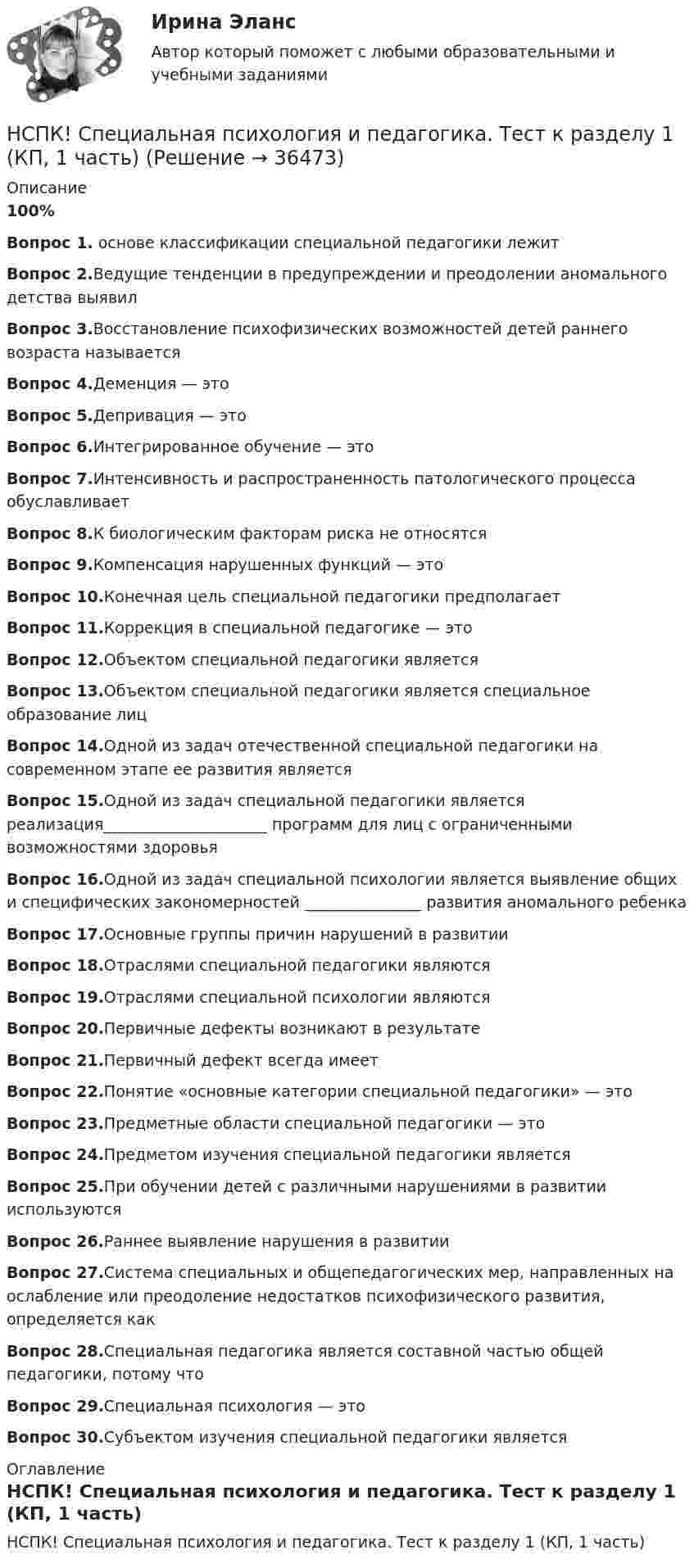     
          Описание
          100%Вопрос 1. основе классификации специальной педагогики лежитВопрос 2.Ведущие тенденции в предупреждении и преодолении аномального детства выявилВопрос 3.Восстановление психофизических возможностей детей раннего возраста называетсяВопрос 4.Деменция — этоВопрос 5.Депривация — этоВопрос 6.Интегрированное обучение — этоВопрос 7.Интенсивность и распространенность патологического процесса обуславливаетВопрос 8.К биологическим факторам риска не относятсяВопрос 9.Компенсация нарушенных функций — этоВопрос 10.Конечная цель специальной педагогики предполагаетВопрос 11.Коррекция в специальной педагогике — этоВопрос 12.Объектом специальной педагогики являетсяВопрос 13.Объектом специальной педагогики является специальное образование лицВопрос 14.Одной из задач отечественной специальной педагогики на современном этапе ее развития являетсяВопрос 15.Одной из задач специальной педагогики является реализация_____________________ программ для лиц с ограниченными возможностями здоровьяВопрос 16.Одной из задач специальной психологии является выявление общих и специфических закономерностей _______________ развития аномального ребенкаВопрос 17.Основные группы причин нарушений в развитииВопрос 18.Отраслями специальной педагогики являютсяВопрос 19.Отраслями специальной психологии являютсяВопрос 20.Первичные дефекты возникают в результатеВопрос 21.Первичный дефект всегда имеетВопрос 22.Понятие «основные категории специальной педагогики» — этоВопрос 23.Предметные области специальной педагогики — этоВопрос 24.Предметом изучения специальной педагогики являетсяВопрос 25.При обучении детей с различными нарушениями в развитии используютсяВопрос 26.Раннее выявление нарушения в развитииВопрос 27.Система специальных и общепедагогических мер, направленных на ослабление или преодоление недостатков психофизического развития, определяется какВопрос 28.Специальная педагогика является составной частью общей педагогики, потому чтоВопрос 29.Специальная психология — этоВопрос 30.Субъектом изучения специальной педагогики является 
          Оглавление
          НСПК! Специальная психология и педагогика. Тест к разделу 1 (КП, 1 часть) 
            
            
            НСПК Содержание и методика проведения спортивно-оздоровительных досуговых мероприятий ТЕСТ3НСПК! Специальная психология и педагогика. Тест к разделу 1 (КП, 1 часть)НСПК! Специальная психология и педагогика. Тест к разделу 2 (КП, 1 часть)НСПК. Статистика (СР). Тестовые вопросы к разделу 1. НСПК! Теоретические и методические основы деятельности классного руководителя. Все АПЗ. (ПНК, 1 часть)НСПК! Теоретические и методические основы организации игровой деятельности детей раннего и дошкольного возраста ПЗ-4. Задания 1,2,4,5 (ДО, 2 часть)НСПК! Теоретические и методические основы организации продуктивных видов деятельности детей дошкольного возраста. Комплексное задание (ДО)НСПК Содержание и методика проведения спортивно-оздоровительных досуговых мероприятий КОМПЛЕКСНОЕ ЗАДАНИЕ ОЦЕНКА 39.00 ИЗ 50.00[НСПК] Содержание и методика проведения спортивно-оздоровительных досуговых мероприятий (ПДО) тест 1[НСПК] Содержание и методика проведения спортивно-оздоровительных досуговых мероприятий (ПДО). Тест 2[НСПК] Содержание и методика проведения спортивно-оздоровительных досуговых мероприятий (ПДО). Тест 3НСПК Содержание и методика проведения спортивно-оздоровительных досуговых мероприятий Практическое занятие 1 НСПК Содержание и методика проведения спортивно-оздоровительных досуговых мероприятий Практическое занятие  2НСПК Содержание и методика проведения спортивно-оздоровительных досуговых мероприятий ТЕСТ 1