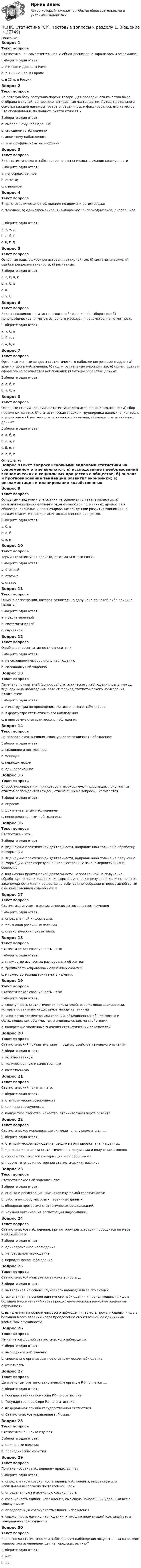     
          Описание
          Вопрос 1Текст вопросаСтатистика как самостоятельная учебная дисциплина зародилась и оформиласьВыберите один ответ:a. в Китае и Древнем Римеb. в XVII-XVIII вв. в Европе c. в XX в. в РоссииВопрос 2Текст вопросаНа оптовую базу поступила партия товара. Для проверки его качества была отобрана в случайном порядке пятидесятая часть партии. Путем тщательного осмотра каждой единицы товара определялось и фиксировалось его качество. Это обследование по полноте охвата относят кВыберите один ответ:a. выборочному наблюдению b. сплошному наблюдениюc. анкетному наблюдениюd. монографическому наблюдениюВопрос 3Текст вопросаВид статистического наблюдения по степени охвата единиц совокупностиВыберите один ответ:a. непосредственное;b. анкета;c. сплошное; Вопрос 4Текст вопросаВиды статистического наблюдения по времени регистрации: а) текущее, б) единовременное; в) выборочное; г) периодическое; д) сплошное Выберите один ответ:a. а, в, дb. а, б, г c. б, г, дВопрос 5Текст вопросаОсновные виды ошибок регистрации: а) случайные; б) систематические; в) ошибки репрезентативности; г) расчетные Выберите один ответ:a. а, б, в, гb. а, б, вc. аd. а, б Вопрос 6Текст вопросаВиды несплошного статистического наблюдения: а) выборочное; б) монографическое; в) метод основного массива; г) ведомственная отчетность Выберите один ответ:a. а, б, в b. б, в, гc. а, б, гВопрос 7Текст вопросаОрганизационные вопросы статистического наблюдения регламентируют: а) время и сроки наблюдения; б) подготовительные мероприятия; в) прием, сдачу и оформление результатов наблюдения; г) методы обработки данныхВыберите один ответ:a. а, б, гb. а, б, в Вопрос 8Текст вопросаОсновные стадии экономико-статистического исследования включают: а) сбор первичных данных, б) статистическая сводка и группировка данных, в) контроль и управление объектами статистического изучения, г) анализ статистических данныхВыберите один ответ:a. а, б, вb. а, в, гc. б, в, гd. а, б, г  
          Оглавление
          Вопрос 9Текст вопросаОсновными задачами статистики на современном этапе являются: а) исследование преобразований экономических и социальных процессов в обществе; б) анализ и прогнозирование тенденций развития экономики; в) регламентация и планирование хозяйственных процессов.Выберите один ответ:a. б, вb. а, б c. а, вВопрос 10Текст вопросаТермин «статистика» происходит от латинского словаВыберите один ответ:a. статныйb. статикаc. статус Вопрос 11Текст вопросаОшибка регистрации, которая сознательно допущена по какой-либо причине, является:Выберите один ответ:a. преднамеренной b. систематическойc. случайнойВопрос 12Текст вопросаОшибка репрезентативности относится к:Выберите один ответ:a. не сплошному выборочному наблюдению b. сплошному наблюдениюВопрос 13Текст вопросаПеречень показателей (вопросов) статистического наблюдения, цель, метод, вид, единица наблюдения, объект, период статистического наблюдения излагаются:Выберите один ответ:a. в инструкции по проведению статистического наблюденияb. в формуляре статистического наблюденияc. в программе статистического наблюдения Вопрос 14Текст вопросаПо полноте охвата единиц совокупности различают наблюдение:Выберите один ответ:a. сплошное и несплошное b. текущееc. периодическоеd. единовременноеВопрос 15Текст вопросаСпособ исследования, при котором необходимую информацию получают из ответов респондентов (людей, отвечающих на вопросы), называетсяВыберите один ответ:a. опросом b. документальным наблюдениемc. непосредственным наблюдениемВопрос 16Текст вопросаСтатистика – это…Выберите один ответ:a. вид научно-практической деятельности, направленной только на обработку информацииb. вид научно-практической деятельности, направленной только на получение информации, характеризующей количественные закономерности жизни обществаc. вид научно-практической деятельности, направленной на получение, обработку, анализ и хранение информации, характеризующей количественные закономерности жизни общества во всём ее многообразии в неразрывной связи с её качественным содержанием Вопрос 17Текст вопросаСтатистика изучает явления и процессы посредством изученияВыберите один ответ:a. определенной информации;b. признаков различных явлений.c. статистических показателей; Вопрос 18Текст вопросаСтатистическая совокупность – это:Выберите один ответ:a. множество изучаемых разнородных объектов;b. группа зафиксированных случайных событий.c. множество единиц изучаемого явления; Вопрос 19Текст вопросаСтатистическая совокупность – это:Выберите один ответ:a. совокупность статистических показателей, отражающая взаимосвязи, которые объективно существуют между явлениямиb. множество элементов или явлений, объединенных общей связью и обладающих как общими, так и индивидуальными свойствами c. конкретные численные значения статистических показателейВопрос 20Текст вопросаСтатистический показатель дает … оценку свойства изучаемого явленияВыберите один ответ:a. количественную b. количественную и качественнуюc. качественнуюВопрос 21Текст вопросаСтатистический признак - это:Выберите один ответ:a. статистическая совокупностьb. единица совокупностиc. конкретное свойство, качество, отличительная черта объекта Вопрос 22Текст вопросаСтатистическое исследование включает следующие этапы ....Выберите один ответ:a. статистическое наблюдение, сводка и группировка, анализ данных b. проведение анализа статистической информации и получение выводовc. сбор статистической информации и её обобщениеd. подсчет итогов и построение статистических графиковВопрос 23Текст вопросаСтатистическое наблюдение – это:Выберите один ответ:a. оценка и регистрация признаков изучаемой совокупности; b. работа по сбору массовых первичных данных;c. обширная программа статистических исследований.d. научная организация регистрации информации;Вопрос 24Текст вопросаСтатистическое наблюдение, при котором регистрация проводится по мере необходимости Выберите один ответ:a. единовременное наблюдениеb. непрерывное наблюдениеc. периодическое наблюдение Вопрос 25Текст вопросаСтатистической называется закономерность ,..Выберите один ответ:a. выявленная на основе случайного наблюдения за объектамиb. выявленная на основе единичного наблюдения и проявляющаяся лишь в большой массе явлений через преодоление несвойственной её элементам случайностиc. выявленная на основе массового наблюдения, то есть проявляющаяся лишь в большой массе явлений через преодоление свойственной её единичным элементам случайности Вопрос 26Текст вопросаНе является формой статистического наблюдения Выберите один ответ:a. выборочное наблюдениеb. специально организованное статистическое наблюдениеc. отчетность Вопрос 27Текст вопросаЦентральным учетно-статистическим органом РФ является ....Выберите один ответ:a. Государственная комиссия РФ по статистикеb. Государственное бюро РФ по статистикеc. Федеральная служба государственной статистики d. Статистическое управление г. МосквыВопрос 28Текст вопросаСтатистика как наука изучаетВыберите один ответ:a. единичные явленияb. периодические событияВопрос 29Текст вопросаПонятие «объект наблюдения» представляетВыберите один ответ:a. определенную совокупность единиц наблюдения, выбранную для исследования согласно поставленной цели b. определенную генеральную совокупностьc. совокупность единиц наблюдения, имеющую наибольший удельный вес в совокупностиd. определенную совокупность единиц наблюденияe. совокупность единиц наблюдения, имеющую наименьший удельный вес в генеральной совокупностиВопрос 30Текст вопросаЯвляется ли статистическим наблюдением наблюдения покупателя за качеством товаров или изменением цен на городских рынках?Выберите один ответ:a. нет. b. да; 
            
            
            НСПК! Специальная психология и педагогика. Тест к разделу 2 (КП, 1 часть)НСПК. Статистика (СР). Тестовые вопросы к разделу 1. НСПК! Теоретические и методические основы деятельности классного руководителя. Все АПЗ. (ПНК, 1 часть)НСПК! Теоретические и методические основы организации игровой деятельности детей раннего и дошкольного возраста ПЗ-4. Задания 1,2,4,5 (ДО, 2 часть)НСПК! Теоретические и методические основы организации продуктивных видов деятельности детей дошкольного возраста. Комплексное задание (ДО)НСПК! Теоретические и методические основы организации продуктивных видов деятельности детей дошкольного Тест к разделу 1 (ДО)НСПК! Теоретические и методические основы организации продуктивных видов деятельности детей дошкольного. Тест к разделу 2 (ДО)[НСПК] Содержание и методика проведения спортивно-оздоровительных досуговых мероприятий (ПДО). Тест 2[НСПК] Содержание и методика проведения спортивно-оздоровительных досуговых мероприятий (ПДО). Тест 3НСПК Содержание и методика проведения спортивно-оздоровительных досуговых мероприятий Практическое занятие 1 НСПК Содержание и методика проведения спортивно-оздоровительных досуговых мероприятий Практическое занятие  2НСПК Содержание и методика проведения спортивно-оздоровительных досуговых мероприятий ТЕСТ 1НСПК Содержание и методика проведения спортивно-оздоровительных досуговых мероприятий ТЕСТ2НСПК Содержание и методика проведения спортивно-оздоровительных досуговых мероприятий ТЕСТ3