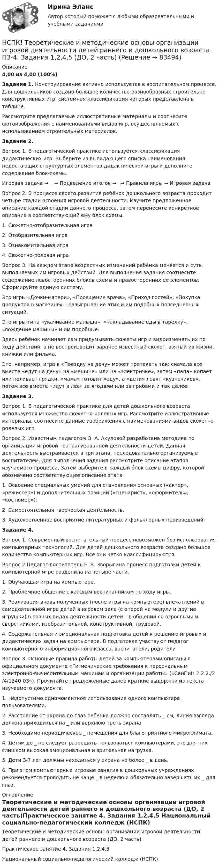     
            Описание
            4,00 из 4,00 (100%)Задание 1. Конструирование активно используется в воспитательном процессе. Для дошкольников создано большое количество разнообразных строительно-конструктивных игр, системная классификация которых представлена в таблице.Рассмотрите предлагаемые иллюстративные материалы и соотнесите фотоизображения с наименованиями видов игр, осуществляемых с использованием строительных материалов.Задание 2. Вопрос 1. В педагогической практике используется классификация дидактических игр. Выберите из выпадающего списка наименования недостающих структурных элементов дидактической игры и дополните содержание блок-схемы.Игровая задача → _ → Подведение итогов → _→ Правила игры → Игровая задачаВопрос 2. В процессе своего развития ребёнок дошкольного возраста проходит четыре стадии освоения игровой деятельности. Изучите предложенное описание каждой стадии данного процесса, затем перенесите конкретное описание в соответствующий ему блок схемы.1. Сюжетно-отобразительная игра2. Отобразительная игра3. Ознакомительная игра4. Сюжетно-ролевая играВопрос 3. На каждом этапе возрастных изменений ребёнка меняется и суть выполняемых им игровых действий. Для выполнения задания соотнесите содержание левосторонних блоков схемы и правосторонних её элементов. Сформируйте единую систему.Это игры «Дочки-матери», «Посещение врача», «Приход гостей», «Покупка продуктов в магазине» – разыгрывание этих и им подобных повседневных ситуаций.Это игры типа «укачивание малыша», «накладывание еды в тарелку», «вождение машины» и им подобные.Здесь ребёнок начинает сам придумывать сюжеты игр и видоизменять их по ходу действий, а не воспроизводит заранее известный сюжет, взятый из жизни, книжки или фильма.Это, например, игра в «Поездку на дачу» может протекать так: сначала все вместе «едут на дачу» на «машине» или на «электричке», затем «папа» копает или поливает грядки, «мама» готовит «еду», а «дети» ловят «кузнечиков», потом все вместе «идут в лес» за ягодами или за грибами и так далее.Задание 3.Вопрос 1. В педагогической практике для детей дошкольного возраста используется множество сюжетно-ролевых игр. Рассмотрите иллюстративные материалы, соотнесите данные изображения с наименованиями видов сюжетно-ролевых игрВопрос 2. Известным педагогом О. А. Акуловой разработана методика по организации игровой театрализованной деятельности детей. Данная деятельность выстраивается в три этапа, последовательно организуемые воспитателем. Для выполнения задания рассмотрите описание этапов изучаемого процесса. Затем выберите в каждый блок схемы цифру, которой обозначено соответствующее описание этапа1. Освоение специальных умений для становления основных («актер», «режиссер») и дополнительных позиций («сценарист», «оформитель», «костюмер»);2. Самостоятельная творческая деятельность.3. Художественное восприятие литературных и фольклорных произведений;Задание 4.Вопрос 1. Современный воспитательный процесс невозможен без использования компьютерных технологий. Для детей дошкольного возраста создано большое количество компьютерных игр. Все они четко классифицируются.Вопрос 2.Педагог-воспитатель Е. В. Зворыгина процесс подготовки детей к компьютерной игре разделила на четыре части.1. Обучающая игра на компьютере.2. Проблемное общение с каждым воспитанником по ходу игры.3. Реализация вновь полученных (после игры на компьютере) впечатлений в самодеятельной игре детей в игровом зале (с опорой на модули и другие игрушки) в разных видах деятельности детей – в общении со взрослыми и сверстниками, изобразительной, конструктивной, трудовой.4. Содержательная и эмоциональная подготовка детей к решению игровых и дидактических задач на компьютере. В подготовке участвуют педагог компьютерного информационного класса, воспитатели, родителиВопрос 3. Основные правила работы детей за компьютерами описаны в официальном документе «Гигиенические требования к персональным электронно-вычислительным машинам и организации работы» («СанПиН 2.2.2./2/4/1340-03»). Прочитайте предложенные далее краткие выдержки из текста изучаемого документа. 1. Недопустимо одномоментное использование одного компьютера _ пользователями.2. Расстояние от экрана до глаз ребенка должно составлять _ см, линия взгляда должна приходиться на _ или верхнюю треть экрана3. Необходимо периодическое _ помещения для благоприятного микроклимата.4. Детям до _ не следует разрешать пользоваться компьютерами, это для них слишком высокая эмоциональная и зрительная нагрузка.5. Дети 3-7 лет должны находиться у экрана не более _ в день.6. При этом компьютерные игровые занятия в дошкольных учреждениях рекомендуется проводить не чаще _ в неделю и обязательно завершать их _ для глаз. 
            Оглавление
            Теоретические и методические основы организации игровой деятельности детей раннего и дошкольного возраста (ДО, 2 часть)Практическое занятие 4. Задания 1,2,4,5 Национальный социально-педагогический колледж (НСПК)  
            
            
            НСПК! Теоретические и методические основы деятельности классного руководителя. Все АПЗ. (ПНК, 1 часть)НСПК! Теоретические и методические основы организации игровой деятельности детей раннего и дошкольного возраста ПЗ-4. Задания 1,2,4,5 (ДО, 2 часть)НСПК! Теоретические и методические основы организации продуктивных видов деятельности детей дошкольного возраста. Комплексное задание (ДО)НСПК! Теоретические и методические основы организации продуктивных видов деятельности детей дошкольного Тест к разделу 1 (ДО)НСПК! Теоретические и методические основы организации продуктивных видов деятельности детей дошкольного. Тест к разделу 2 (ДО)НСПК! Теоретические и методические основы организации продуктивных видов деятельности детей дошкольного. Тест к разделу 3 (ДО)[НСПК] Теоретические и прикладные аспекты методической работы воспитателя детей дошкольного возраста (ДО) Практическое занятие 1. Задания 1, 4, 8, 9НСПК Содержание и методика проведения спортивно-оздоровительных досуговых мероприятий Практическое занятие 1 НСПК Содержание и методика проведения спортивно-оздоровительных досуговых мероприятий Практическое занятие  2НСПК Содержание и методика проведения спортивно-оздоровительных досуговых мероприятий ТЕСТ 1НСПК Содержание и методика проведения спортивно-оздоровительных досуговых мероприятий ТЕСТ2НСПК Содержание и методика проведения спортивно-оздоровительных досуговых мероприятий ТЕСТ3НСПК! Специальная психология и педагогика. Тест к разделу 1 (КП, 1 часть)НСПК! Специальная психология и педагогика. Тест к разделу 2 (КП, 1 часть)