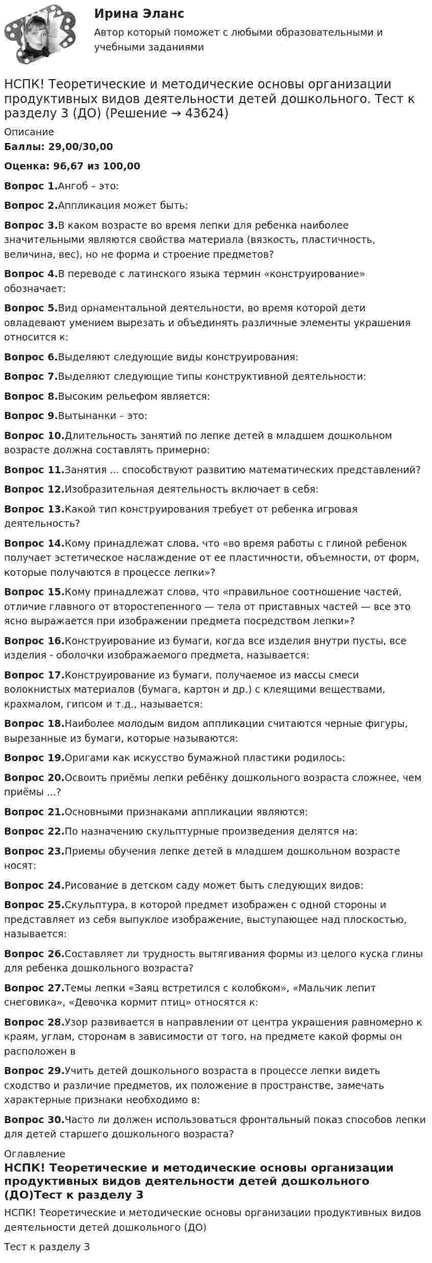     
            Описание
            Баллы: 29,00/30,00Оценка: 96,67 из 100,00Вопрос 1.Ангоб – это:Вопрос 2.Аппликация может быть: Вопрос 3.В каком возрасте во время лепки для ребенка наиболее значительными являются свойства материала (вязкость, пластичность, величина, вес), но не форма и строение предметов?Вопрос 4.В переводе с латинского языка термин «конструирование» обозначает:Вопрос 5.Вид орнаментальной деятельности, во время которой дети овладевают умением вырезать и объединять различные элементы украшения относится к:Вопрос 6.Выделяют следующие виды конструирования: Вопрос 7.Выделяют следующие типы конструктивной деятельности: Вопрос 8.Высоким рельефом является:Вопрос 9.Вытынанки – это:Вопрос 10.Длительность занятий по лепке детей в младшем дошкольном возрасте должна составлять примерно:Вопрос 11.Занятия ... способствуют развитию математических представлений?Вопрос 12.Изобразительная деятельность включает в себя: Вопрос 13.Какой тип конструирования требует от ребенка игровая деятельность?Вопрос 14.Кому принадлежат слова, что «во время работы с глиной ребенок получает эстетическое наслаждение от ее пластичности, объемности, от форм, которые получаются в процессе лепки»?Вопрос 15.Кому принадлежат слова, что «правильное соотношение частей, отличие главного от второстепенного — тела от приставных частей — все это ясно выражается при изображении предмета посредством лепки»?Вопрос 16.Конструирование из бумаги, когда все изделия внутри пусты, все изделия - оболочки изображаемого предмета, называется:Вопрос 17.Конструирование из бумаги, получаемое из массы смеси волокнистых материалов (бумага, картон и др.) с клеящими веществами, крахмалом, гипсом и т.д., называется:Вопрос 18.Наиболее молодым видом аппликации считаются черные фигуры, вырезанные из бумаги, которые называются:Вопрос 19.Оригами как искусство бумажной пластики родилось:Вопрос 20.Освоить приёмы лепки ребёнку дошкольного возраста сложнее, чем приёмы ...?Вопрос 21.Основными признаками аппликации являются:Вопрос 22.По назначению скульптурные произведения делятся на: Вопрос 23.Приемы обучения лепке детей в младшем дошкольном возрасте носят:Вопрос 24.Рисование в детском саду может быть следующих видов:Вопрос 25.Скульптура, в которой предмет изображен с одной стороны и представляет из себя выпуклое изображение, выступающее над плоскостью, называется:Вопрос 26.Составляет ли трудность вытягивания формы из целого куска глины для ребенка дошкольного возраста?Вопрос 27.Темы лепки «Заяц встретился с колобком», «Мальчик лепит снеговика», «Девочка кормит птиц» относятся к:Вопрос 28.Узор развивается в направлении от центра украшения равномерно к краям, углам, сторонам в зависимости от того, на предмете какой формы он расположен вВопрос 29.Учить детей дошкольного возраста в процессе лепки видеть сходство и различие предметов, их положение в пространстве, замечать характерные признаки необходимо в:Вопрос 30.Часто ли должен использоваться фронтальный показ способов лепки для детей старшего дошкольного возраста? 
            Оглавление
            НСПК! Теоретические и методические основы организации продуктивных видов деятельности детей дошкольного (ДО)Тест к разделу 3  
            
            
            НСПК! Теоретические и методические основы организации продуктивных видов деятельности детей дошкольного. Тест к разделу 2 (ДО)НСПК! Теоретические и методические основы организации продуктивных видов деятельности детей дошкольного. Тест к разделу 3 (ДО)[НСПК] Теоретические и прикладные аспекты методической работы воспитателя детей дошкольного возраста (ДО) Практическое занятие 1. Задания 1, 4, 8, 9[НСПК] Теоретические и прикладные аспекты методической работы воспитателя детей дошкольного возраста (ДО) Тест 1[НСПК] Теоретические и прикладные аспекты методической работы воспитателя детей дошкольного возраста (ДО) Тест 2[НСПК] Теоретические и прикладные аспекты методической работы воспитателя детей дошкольного возраста (ДО) Тест 3[НСПК] Теоретические и прикладные аспекты методической работы воспитателя детей дошкольного возраста (ДО) Тест 4НСПК Содержание и методика проведения спортивно-оздоровительных досуговых мероприятий ТЕСТ3НСПК! Специальная психология и педагогика. Тест к разделу 1 (КП, 1 часть)НСПК! Специальная психология и педагогика. Тест к разделу 2 (КП, 1 часть)НСПК. Статистика (СР). Тестовые вопросы к разделу 1. НСПК! Теоретические и методические основы деятельности классного руководителя. Все АПЗ. (ПНК, 1 часть)НСПК! Теоретические и методические основы организации игровой деятельности детей раннего и дошкольного возраста ПЗ-4. Задания 1,2,4,5 (ДО, 2 часть)НСПК! Теоретические и методические основы организации продуктивных видов деятельности детей дошкольного возраста. Комплексное задание (ДО)