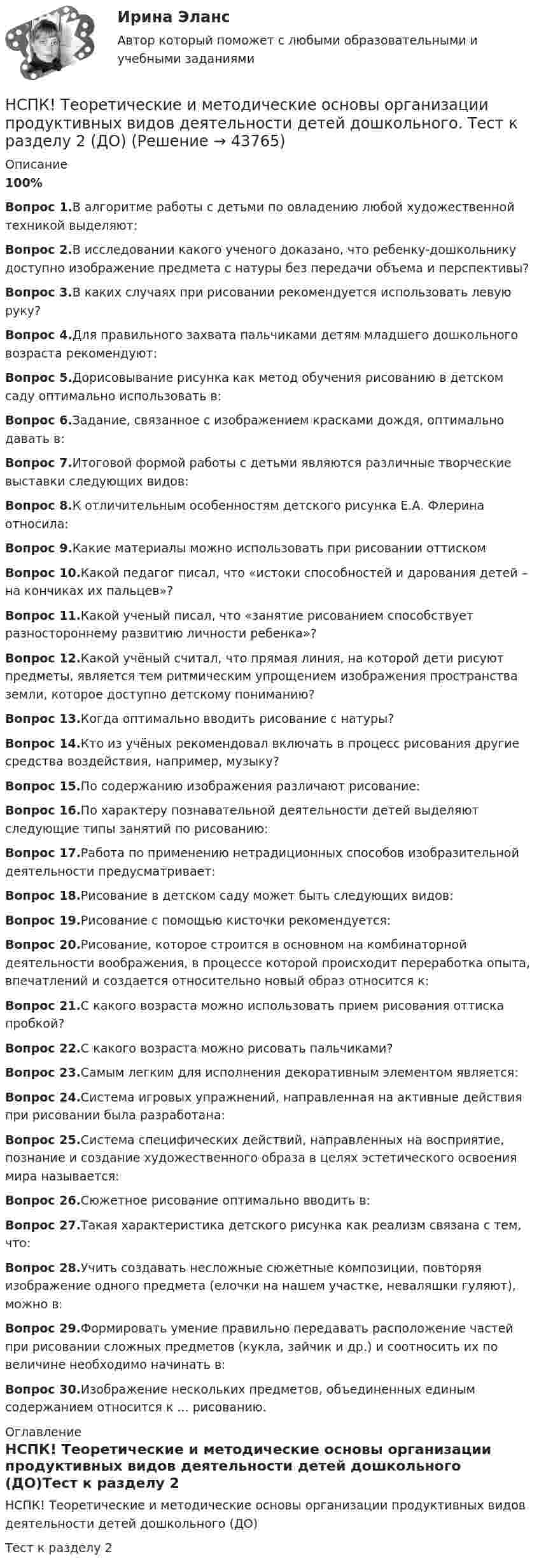     
            Описание
            100%Вопрос 1.В алгоритме работы с детьми по овладению любой художественной техникой выделяют:Вопрос 2.В исследовании какого ученого доказано, что ребенку-дошкольнику доступно изображение предмета с натуры без передачи объема и перспективы?Вопрос 3.В каких случаях при рисовании рекомендуется использовать левую руку? Вопрос 4.Для правильного захвата пальчиками детям младшего дошкольного возраста рекомендуют:Вопрос 5.Дорисовывание рисунка как метод обучения рисованию в детском саду оптимально использовать в:Вопрос 6.Задание, связанное с изображением красками дождя, оптимально давать в:Вопрос 7.Итоговой формой работы с детьми являются различные творческие выставки следующих видов: Вопрос 8.К отличительным особенностям детского рисунка Е.А. Флерина относила: Вопрос 9.Какие материалы можно использовать при рисовании оттиском Вопрос 10.Какой педагог писал, что «истоки способностей и дарования детей – на кончиках их пальцев»?Вопрос 11.Какой ученый писал, что «занятие рисованием способствует разностороннему развитию личности ребенка»?Вопрос 12.Какой учёный считал, что прямая линия, на которой дети рисуют предметы, является тем ритмическим упрощением изображения пространства земли, которое доступно детскому пониманию?Вопрос 13.Когда оптимально вводить рисование с натуры?Вопрос 14.Кто из учёных рекомендовал включать в процесс рисования другие средства воздействия, например, музыку?Вопрос 15.По содержанию изображения различают рисование:Вопрос 16.По характеру познавательной деятельности детей выделяют следующие типы занятий по рисованию:Вопрос 17.Работа по применению нетрадиционных способов изобразительной деятельности предусматривает:Вопрос 18.Рисование в детском саду может быть следующих видов:Вопрос 19.Рисование с помощью кисточки рекомендуется:Вопрос 20.Рисование, которое строится в основном на комбинаторной деятельности воображения, в процессе которой происходит переработка опыта, впечатлений и создается относительно новый образ относится к:Вопрос 21.С какого возраста можно использовать прием рисования оттиска пробкой?Вопрос 22.С какого возраста можно рисовать пальчиками?Вопрос 23.Самым легким для исполнения декоративным элементом является:Вопрос 24.Система игровых упражнений, направленная на активные действия при рисовании была разработана:Вопрос 25.Система специфических действий, направленных на восприятие, познание и создание художественного образа в целях эстетического освоения мира называется:Вопрос 26.Сюжетное рисование оптимально вводить в:Вопрос 27.Такая характеристика детского рисунка как реализм связана с тем, что:Вопрос 28.Учить создавать несложные сюжетные композиции, повторяя изображение одного предмета (елочки на нашем участке, неваляшки гуляют), можно в:Вопрос 29.Формировать умение правильно передавать расположение частей при рисовании сложных предметов (кукла, зайчик и др.) и соотносить их по величине необходимо начинать в:Вопрос 30.Изображение нескольких предметов, объединенных единым содержанием относится к ... рисованию. 
            Оглавление
            НСПК! Теоретические и методические основы организации продуктивных видов деятельности детей дошкольного (ДО)Тест к разделу 2 
            
            
            НСПК! Теоретические и методические основы организации продуктивных видов деятельности детей дошкольного Тест к разделу 1 (ДО)НСПК! Теоретические и методические основы организации продуктивных видов деятельности детей дошкольного. Тест к разделу 2 (ДО)НСПК! Теоретические и методические основы организации продуктивных видов деятельности детей дошкольного. Тест к разделу 3 (ДО)[НСПК] Теоретические и прикладные аспекты методической работы воспитателя детей дошкольного возраста (ДО) Практическое занятие 1. Задания 1, 4, 8, 9[НСПК] Теоретические и прикладные аспекты методической работы воспитателя детей дошкольного возраста (ДО) Тест 1[НСПК] Теоретические и прикладные аспекты методической работы воспитателя детей дошкольного возраста (ДО) Тест 2[НСПК] Теоретические и прикладные аспекты методической работы воспитателя детей дошкольного возраста (ДО) Тест 3НСПК Содержание и методика проведения спортивно-оздоровительных досуговых мероприятий ТЕСТ2НСПК Содержание и методика проведения спортивно-оздоровительных досуговых мероприятий ТЕСТ3НСПК! Специальная психология и педагогика. Тест к разделу 1 (КП, 1 часть)НСПК! Специальная психология и педагогика. Тест к разделу 2 (КП, 1 часть)НСПК. Статистика (СР). Тестовые вопросы к разделу 1. НСПК! Теоретические и методические основы деятельности классного руководителя. Все АПЗ. (ПНК, 1 часть)НСПК! Теоретические и методические основы организации игровой деятельности детей раннего и дошкольного возраста ПЗ-4. Задания 1,2,4,5 (ДО, 2 часть)