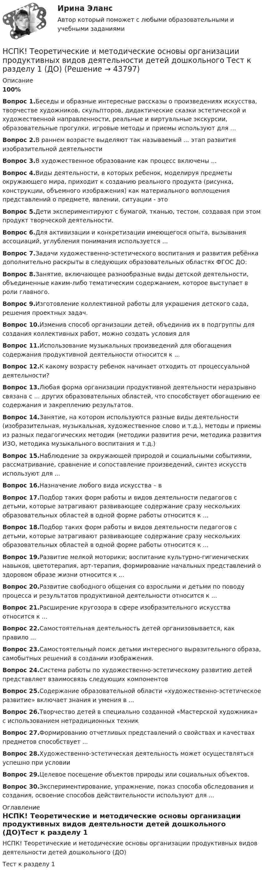     
            Описание
            100%Вопрос 1.Беседы и образные интересные рассказы о произведениях искусства, творчестве художников, скульпторов, дидактические сказки эстетической и художественной направленности, реальные и виртуальные экскурсии, образовательные прогулки, игровые методы и приемы используют для ...Вопрос 2.В раннем возрасте выделяют так называемый ... этап развития изобразительной деятельностиВопрос 3.В художественное образование как процесс включены ...Вопрос 4.Виды деятельности, в которых ребенок, моделируя предметы окружающего мира, приходит к созданию реального продукта (рисунка, конструкции, объемного изображения) как материального воплощения представлений о предмете, явлении, ситуации - этоВопрос 5.Дети экспериментируют с бумагой, тканью, тестом, создавая при этом продукт творческой деятельности.Вопрос 6.Для активизации и конкретизации имеющегося опыта, вызывания ассоциаций, углубления понимания используется ...Вопрос 7.Задачи художественно-эстетического воспитания и развития ребёнка дополнительно раскрыты в следующих образовательных областях ФГОС ДО:Вопрос 8.Занятие, включающее разнообразные виды детской деятельности, объединенные каким-либо тематическим содержанием, которое выступает в роли главного.Вопрос 9.Изготовление коллективной работы для украшения детского сада, решения проектных задач.Вопрос 10.Изменив способ организации детей, объединив их в подгруппы для создания коллективных работ, можно создать условия для Вопрос 11.Использование музыкальных произведений для обогащения содержания продуктивной деятельности относится к ...Вопрос 12.К какому возрасту ребенок начинает отходить от процессуальной деятельности?Вопрос 13.Любая форма организации продуктивной деятельности неразрывно связана с ... других образовательных областей, что способствует обогащению ее содержания и закреплению результатов.Вопрос 14.Занятие, на котором используются разные виды деятельности (изобразительная, музыкальная, художественное слово и т.д.), методы и приемы из разных педагогических методик (методики развития речи, методика развития ИЗО, методика музыкального воспитания и т.д.)Вопрос 15.Наблюдение за окружающей природой и социальными событиями, рассматривание, сравнение и сопоставление произведений, синтез искусств используют для ...Вопрос 16.Назначение любого вида искусства – вВопрос 17.Подбор таких форм работы и видов деятельности педагогов с детьми, которые затрагивают развивающее содержание сразу нескольких образовательных областей в одной форме работы относится к ...Вопрос 18.Подбор таких форм работы и видов деятельности педагогов с детьми, которые затрагивают развивающее содержание сразу нескольких образовательных областей в одной форме работы относится к ...Вопрос 19.Развитие мелкой моторики; воспитание культурно-гигиенических навыков, цветотерапия, арт-терапия, формирование начальных представлений о здоровом образе жизни относится к ...Вопрос 20.Развитие свободного общения со взрослыми и детьми по поводу процесса и результатов продуктивной деятельности относится к ...Вопрос 21.Расширение кругозора в сфере изобразительного искусства относится к ...Вопрос 22.Самостоятельная деятельность детей организовывается, как правило ...Вопрос 23.Самостоятельный поиск детьми интересного выразительного образа, самобытных решений в создании изображения.Вопрос 24.Система работы по художественно-эстетическому развитию детей представляет взаимосвязь следующих компонентов Вопрос 25.Содержание образовательной области «художественно-эстетическое развитие» включает знания и умения в ...Вопрос 26.Творчество детей в специально созданной «Мастерской художника» с использованием нетрадиционных техникВопрос 27.Формированию отчетливых представлений о свойствах и качествах предметов способствует ...Вопрос 28.Художественно-эстетическая деятельность может осуществляться успешно при условииВопрос 29.Целевое посещение объектов природы или социальных объектов.Вопрос 30.Экспериментирование, упражнение, показ способа обследования и создания, освоение способов действительности используют для ... 
            Оглавление
            НСПК! Теоретические и методические основы организации продуктивных видов деятельности детей дошкольного (ДО)Тест к разделу 1  
            
            
            НСПК! Теоретические и методические основы организации продуктивных видов деятельности детей дошкольного возраста. Комплексное задание (ДО)НСПК! Теоретические и методические основы организации продуктивных видов деятельности детей дошкольного Тест к разделу 1 (ДО)НСПК! Теоретические и методические основы организации продуктивных видов деятельности детей дошкольного. Тест к разделу 2 (ДО)НСПК! Теоретические и методические основы организации продуктивных видов деятельности детей дошкольного. Тест к разделу 3 (ДО)[НСПК] Теоретические и прикладные аспекты методической работы воспитателя детей дошкольного возраста (ДО) Практическое занятие 1. Задания 1, 4, 8, 9[НСПК] Теоретические и прикладные аспекты методической работы воспитателя детей дошкольного возраста (ДО) Тест 1[НСПК] Теоретические и прикладные аспекты методической работы воспитателя детей дошкольного возраста (ДО) Тест 2НСПК Содержание и методика проведения спортивно-оздоровительных досуговых мероприятий ТЕСТ 1НСПК Содержание и методика проведения спортивно-оздоровительных досуговых мероприятий ТЕСТ2НСПК Содержание и методика проведения спортивно-оздоровительных досуговых мероприятий ТЕСТ3НСПК! Специальная психология и педагогика. Тест к разделу 1 (КП, 1 часть)НСПК! Специальная психология и педагогика. Тест к разделу 2 (КП, 1 часть)НСПК. Статистика (СР). Тестовые вопросы к разделу 1. НСПК! Теоретические и методические основы деятельности классного руководителя. Все АПЗ. (ПНК, 1 часть)