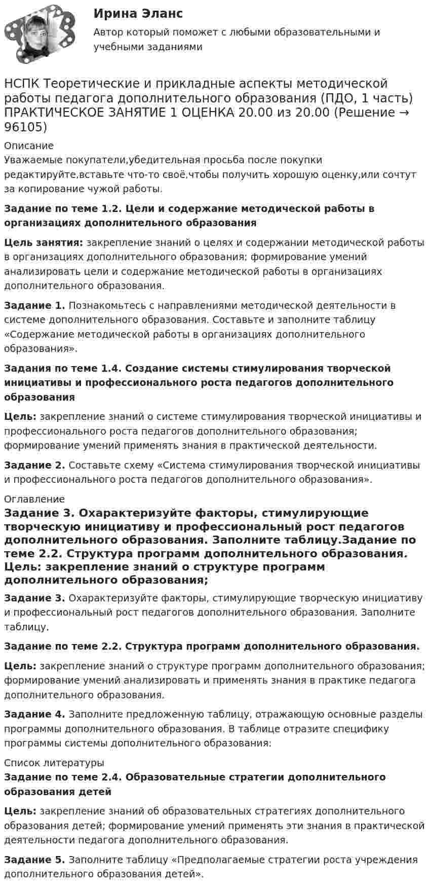     
            Описание
            Уважаемые покупатели,убедительная просьба после покупки редактируйте,вставьте что-то своё,чтобы получить хорошую оценку,или сочтут за копирование чужой работы.Задание по теме 1.2. Цели и содержание методической работы в организациях дополнительного образованияЦель занятия: закрепление знаний о целях и содержании методической работы в организациях дополнительного образования; формирование умений анализировать цели и содержание методической работы в организациях дополнительного образования. Задание 1. Познакомьтесь с направлениями методической деятельности в системе дополнительного образования. Составьте и заполните таблицу «Содержание методической работы в организациях дополнительного образования».Задания по теме 1.4. Создание системы стимулирования творческой инициативы и профессионального роста педагогов дополнительного образованияЦель: закрепление знаний о системе стимулирования творческой инициативы и профессионального роста педагогов дополнительного образования; формирование умений применять знания в практической деятельности.Задание 2. Составьте схему «Система стимулирования творческой инициативы и профессионального роста педагогов дополнительного образования». 
            Оглавление
             Задание 3. Охарактеризуйте факторы, стимулирующие творческую инициативу и профессиональный рост педагогов дополнительного образования. Заполните таблицу.Задание по теме 2.2. Структура программ дополнительного образования. Цель: закрепление знаний о структуре программ дополнительного образования; формирование умений анализировать и применять знания в практике педагога дополнительного образования. Задание 4. Заполните предложенную таблицу, отражающую основные разделы программы дополнительного образования. В таблице отразите специфику программы системы дополнительного образования: 
            Список литературы
            Задание по теме 2.4. Образовательные стратегии дополнительного образования детейЦель: закрепление знаний об образовательных стратегиях дополнительного образования детей; формирование умений применять эти знания в практической деятельности педагога дополнительного образования. Задание 5. Заполните таблицу «Предполагаемые стратегии роста учреждения дополнительного образования детей». 
            
            
            [НСПК] Теоретические и прикладные аспекты методической работы воспитателя детей дошкольного возраста (ДО) Тест 5НСПК Теоретические и прикладные аспекты методической работы педагога дополнительного образования (ПДО, 1 часть) ПРАКТИЧЕСКОЕ ЗАНЯТИЕ 1 ОЦЕНКА 20.00 из 20.00НСПК, Теоретические и прикладные аспекты методической работы педагога дополнительного образования, тест к разделу 1НСПК, Теоретические и прикладные аспекты методической работы педагога дополнительного образования, тест к разделу 2НСПК, Теоретические и прикладные аспекты методической работы педагога дополнительного образования, тест к разделу 3НСПК! Теоретические основы дошкольного образования. Ручное практическое занятие 3 (ДО, 2 часть)НСПК! Теоретические основы начального курса математики с методикой преподавания. Комплексное задание (ПНК, 2 часть)НСПК! Теоретические и методические основы организации продуктивных видов деятельности детей дошкольного Тест к разделу 1 (ДО)НСПК! Теоретические и методические основы организации продуктивных видов деятельности детей дошкольного. Тест к разделу 2 (ДО)НСПК! Теоретические и методические основы организации продуктивных видов деятельности детей дошкольного. Тест к разделу 3 (ДО)[НСПК] Теоретические и прикладные аспекты методической работы воспитателя детей дошкольного возраста (ДО) Практическое занятие 1. Задания 1, 4, 8, 9[НСПК] Теоретические и прикладные аспекты методической работы воспитателя детей дошкольного возраста (ДО) Тест 1[НСПК] Теоретические и прикладные аспекты методической работы воспитателя детей дошкольного возраста (ДО) Тест 2[НСПК] Теоретические и прикладные аспекты методической работы воспитателя детей дошкольного возраста (ДО) Тест 3