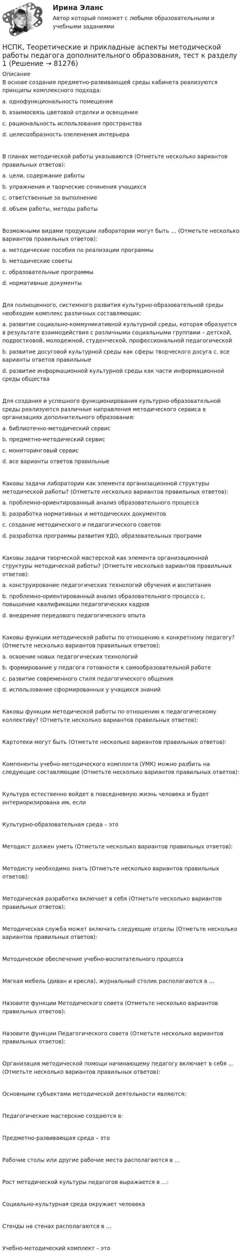     
            Описание
            В основе создания предметно-развивающей среды кабинета реализуются принципы комплексного подхода: a. однофункциональность помещения b. взаимосвязь цветовой отделки и освещения c. рациональность использования пространства d. целесообразность озеленения интерьера В планах методической работы указываются (Отметьте несколько вариантов правильных ответов): a. цели, содержание работы b. упражнения и творческие сочинения учащихся c. ответственные за выполнение d. объем работы, методы работы Возможными видами продукции лаборатории могут быть … (Отметьте несколько вариантов правильных ответов): a. методические пособия по реализации программы b. методические советы c. образовательные программы d. нормативные документы Для полноценного, системного развития культурно-образовательной среды необходим комплекс различных составляющих: a. развитие социально-коммуникативной культурной среды, которая образуется в результате взаимодействия с различными социальными группами – детской, подростковой, молодежной, студенческой, профессиональной педагогической b. развитие досуговой культурной среды как сферы творческого досуга c. все варианты ответов правильные d. развитие информационной культурной среды как части информационной среды общества Для создания и успешного функционирования культурно-образовательной среды реализуются различные направления методического сервиса в организациях дополнительного образования: a. библиотечно-методический сервис b. предметно-методический сервис c. мониторинговый сервис d. все варианты ответов правильныеКаковы задачи лаборатории как элемента организационной структуры методической работы? (Отметьте несколько вариантов правильных ответов): a. проблемно-ориентированный анализ образовательного процесса b. разработка нормативных и методических документов c. создание методического и педагогического советов d. разработка программы развития УДО, образовательных программ Каковы задачи творческой мастерской как элемента организационной структуры методической работы? (Отметьте несколько вариантов правильных ответов): a. конструирование педагогических технологий обучения и воспитания b. проблемно-ориентированный анализ образовательного процесса c. повышение квалификации педагогических кадров d. внедрение передового педагогического опыта Каковы функции методической работы по отношению к конкретному педагогу? (Отметьте несколько вариантов правильных ответов): a. освоение новых педагогических технологий b. формирование у педагога готовности к самообразовательной работе c. развитие современного стиля педагогического общения d. использование сформированных у учащихся знаний Каковы функции методической работы по отношению к педагогическому коллективу? (Отметьте несколько вариантов правильных ответов): Картотеки могут быть (Отметьте несколько вариантов правильных ответов): Компоненты учебно-методического комплекта (УМК) можно разбить на следующие составляющие (Отметьте несколько вариантов правильных ответов): Культура естественно войдет в повседневную жизнь человека и будет интериоризирована им, если Культурно-образовательная среда – это Методист должен уметь (Отметьте несколько вариантов правильных ответов): Методисту необходимо знать (Отметьте несколько вариантов правильных ответов): Методическая разработка включает в себя (Отметьте несколько вариантов правильных ответов):Методическая служба может включать следующие отделы (Отметьте несколько вариантов правильных ответов): Методическое обеспечение учебно-воспитательного процесса Мягкая мебель (диван и кресла), журнальный столик располагаются в … Назовите функции Методического совета (Отметьте несколько вариантов правильных ответов): Назовите функции Педагогического совета (Отметьте несколько вариантов правильных ответов): Организация методической помощи начинающему педагогу включает в себя … (Отметьте несколько вариантов правильных ответов):Основными субъектами методической деятельности являются: Педагогические мастерские создаются в: Предметно-развивающая среда – это Рабочие столы или другие рабочие места располагаются в … Рост методической культуры педагогов выражается в …: Социально-культурная среда окружает человекаСтенды на стенах располагаются в …Учебно-методический комплект – это    
            
            
            НСПК Теоретические и прикладные аспекты методической работы педагога дополнительного образования (ПДО, 1 часть) ПРАКТИЧЕСКОЕ ЗАНЯТИЕ 1 ОЦЕНКА 20.00 из 20.00НСПК, Теоретические и прикладные аспекты методической работы педагога дополнительного образования, тест к разделу 1НСПК, Теоретические и прикладные аспекты методической работы педагога дополнительного образования, тест к разделу 2НСПК, Теоретические и прикладные аспекты методической работы педагога дополнительного образования, тест к разделу 3НСПК! Теоретические основы дошкольного образования. Ручное практическое занятие 3 (ДО, 2 часть)НСПК! Теоретические основы начального курса математики с методикой преподавания. Комплексное задание (ПНК, 2 часть)НСПК! Теоретические основы начального курса математики с методикой преподавания. Ручное практическое занятие №2 (ПНК, 2 часть)НСПК! Теоретические и методические основы организации продуктивных видов деятельности детей дошкольного. Тест к разделу 2 (ДО)НСПК! Теоретические и методические основы организации продуктивных видов деятельности детей дошкольного. Тест к разделу 3 (ДО)[НСПК] Теоретические и прикладные аспекты методической работы воспитателя детей дошкольного возраста (ДО) Практическое занятие 1. Задания 1, 4, 8, 9[НСПК] Теоретические и прикладные аспекты методической работы воспитателя детей дошкольного возраста (ДО) Тест 1[НСПК] Теоретические и прикладные аспекты методической работы воспитателя детей дошкольного возраста (ДО) Тест 2[НСПК] Теоретические и прикладные аспекты методической работы воспитателя детей дошкольного возраста (ДО) Тест 3[НСПК] Теоретические и прикладные аспекты методической работы воспитателя детей дошкольного возраста (ДО) Тест 4
