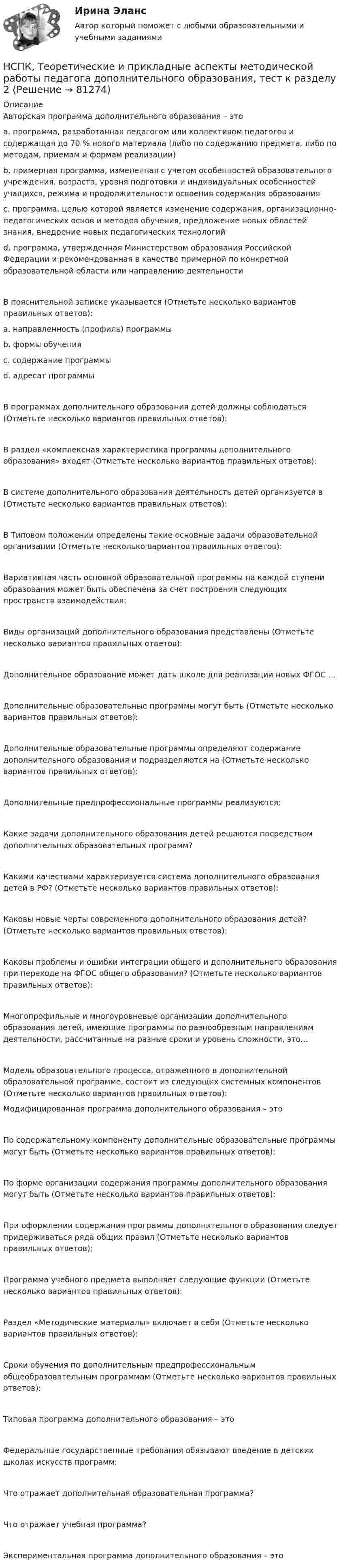     
            Описание
            Авторская программа дополнительного образования – это a. программа, разработанная педагогом или коллективом педагогов и содержащая до 70 % нового материала (либо по содержанию предмета, либо по методам, приемам и формам реализации) b. примерная программа, измененная с учетом особенностей образовательного учреждения, возраста, уровня подготовки и индивидуальных особенностей учащихся, режима и продолжительности освоения содержания образования c. программа, целью которой является изменение содержания, организационно-педагогических основ и методов обучения, предложение новых областей знания, внедрение новых педагогических технологий d. программа, утвержденная Министерством образования Российской Федерации и рекомендованная в качестве примерной по конкретной образовательной области или направлению деятельности В пояснительной записке указывается (Отметьте несколько вариантов правильных ответов): a. направленность (профиль) программы b. формы обучения c. содержание программы d. адресат программы В программах дополнительного образования детей должны соблюдаться (Отметьте несколько вариантов правильных ответов): В раздел «комплексная характеристика программы дополнительного образования» входят (Отметьте несколько вариантов правильных ответов): В системе дополнительного образования деятельность детей организуется в (Отметьте несколько вариантов правильных ответов): В Типовом положении определены такие основные задачи образовательной организации (Отметьте несколько вариантов правильных ответов): Вариативная часть основной образовательной программы на каждой ступени образования может быть обеспечена за счет построения следующих пространств взаимодействия: Виды организаций дополнительного образования представлены (Отметьте несколько вариантов правильных ответов): Дополнительное образование может дать школе для реализации новых ФГОС … Дополнительные образовательные программы могут быть (Отметьте несколько вариантов правильных ответов): Дополнительные образовательные программы определяют содержание дополнительного образования и подразделяются на (Отметьте несколько вариантов правильных ответов): Дополнительные предпрофессиональные программы реализуются: Какие задачи дополнительного образования детей решаются посредством дополнительных образовательных программ? Какими качествами характеризуется система дополнительного образования детей в РФ? (Отметьте несколько вариантов правильных ответов): Каковы новые черты современного дополнительного образования детей? (Отметьте несколько вариантов правильных ответов): Каковы проблемы и ошибки интеграции общего и дополнительного образования при переходе на ФГОС общего образования? (Отметьте несколько вариантов правильных ответов): Многопрофильные и многоуровневые организации дополнительного образования детей, имеющие программы по разнообразным направлениям деятельности, рассчитанные на разные сроки и уровень сложности, это… Модель образовательного процесса, отраженного в дополнительной образовательной программе, состоит из следующих системных компонентов (Отметьте несколько вариантов правильных ответов): Модифицированная программа дополнительного образования – этоПо содержательному компоненту дополнительные образовательные программы могут быть (Отметьте несколько вариантов правильных ответов): По форме организации содержания программы дополнительного образования могут быть (Отметьте несколько вариантов правильных ответов): При оформлении содержания программы дополнительного образования следует придерживаться ряда общих правил (Отметьте несколько вариантов правильных ответов): Программа учебного предмета выполняет следующие функции (Отметьте несколько вариантов правильных ответов):Раздел «Методические материалы» включает в себя (Отметьте несколько вариантов правильных ответов): Сроки обучения по дополнительным предпрофессиональным общеобразовательным программам (Отметьте несколько вариантов правильных ответов): Типовая программа дополнительного образования – это Федеральные государственные требования обязывают введение в детских школах искусств программ: Что отражает дополнительная образовательная программа? Что отражает учебная программа? Экспериментальная программа дополнительного образования – это   
            
            
            НСПК, Теоретические и прикладные аспекты методической работы педагога дополнительного образования, тест к разделу 1НСПК, Теоретические и прикладные аспекты методической работы педагога дополнительного образования, тест к разделу 2НСПК, Теоретические и прикладные аспекты методической работы педагога дополнительного образования, тест к разделу 3НСПК! Теоретические основы дошкольного образования. Ручное практическое занятие 3 (ДО, 2 часть)НСПК! Теоретические основы начального курса математики с методикой преподавания. Комплексное задание (ПНК, 2 часть)НСПК! Теоретические основы начального курса математики с методикой преподавания. Ручное практическое занятие №2 (ПНК, 2 часть)НСПК! Теоретические основы организации обучения в начальных классах. Комплексное задание (итоговая работа) (ПНК)НСПК! Теоретические и методические основы организации продуктивных видов деятельности детей дошкольного. Тест к разделу 3 (ДО)[НСПК] Теоретические и прикладные аспекты методической работы воспитателя детей дошкольного возраста (ДО) Практическое занятие 1. Задания 1, 4, 8, 9[НСПК] Теоретические и прикладные аспекты методической работы воспитателя детей дошкольного возраста (ДО) Тест 1[НСПК] Теоретические и прикладные аспекты методической работы воспитателя детей дошкольного возраста (ДО) Тест 2[НСПК] Теоретические и прикладные аспекты методической работы воспитателя детей дошкольного возраста (ДО) Тест 3[НСПК] Теоретические и прикладные аспекты методической работы воспитателя детей дошкольного возраста (ДО) Тест 4[НСПК] Теоретические и прикладные аспекты методической работы воспитателя детей дошкольного возраста (ДО) Тест 5