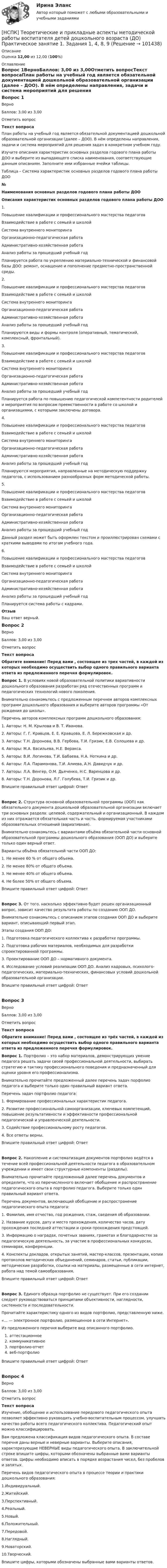      
            Описание
            Оценка 12,00 из 12,00 (100%) 
            Оглавление
            Вопрос 1ВерноБаллов: 3,00 из 3,00Отметить вопросТекст вопросаПлан работы на учебный год является обязательной документацией дошкольной образовательной организации (далее – ДОО). В нём определены направления, задачи и система мероприятий для решения задач в конкретном учебном году.Изучите описания характеристик основных разделов годового плана работы ДОО и выберите из выпадающего списка наименования, соответствующие данным описаниям. Заполните ими избранные ячейки таблицы.Таблица – Система характеристик основных разделов годового плана работы ДОО№Наименования основных разделов годового плана работы ДОООписания характеристик основных разделов годового плана работы ДОО1.   Повышение квалификации и профессионального мастерства педагоговВзаимодействие в работе с семьей и школой Система внутреннего мониторингаОрганизационно-педагогическая работаАдминистративно-хозяйственная работаАнализ работы за прошедший учебный год Планируется работа по укреплению материально-технической и финансовой базы ДОО: ремонт, оснащение и пополнение предметно-пространственной среды.2. Повышение квалификации и профессионального мастерства педагоговВзаимодействие в работе с семьей и школой Система внутреннего мониторингаОрганизационно-педагогическая работаАдминистративно-хозяйственная работаАнализ работы за прошедший учебный год Планируются виды и формы контроля (оперативный, тематический, комплексный, фронтальный). 3. Повышение квалификации и профессионального мастерства педагоговВзаимодействие в работе с семьей и школой Система внутреннего мониторингаОрганизационно-педагогическая работаАдминистративно-хозяйственная работаАнализ работы за прошедший учебный год Планируется работа по повышению педагогической компетентности родителей и мероприятия по вопросам преемственности в работе со школой и организациями, с которыми заключены договора.4. Повышение квалификации и профессионального мастерства педагоговВзаимодействие в работе с семьей и школой Система внутреннего мониторингаОрганизационно-педагогическая работаАдминистративно-хозяйственная работаАнализ работы за прошедший учебный год Планируются мероприятия, направленные на методическую поддержку педагогов, с использованием разнообразных форм методической работы.5. Повышение квалификации и профессионального мастерства педагоговВзаимодействие в работе с семьей и школой Система внутреннего мониторингаОрганизационно-педагогическая работаАдминистративно-хозяйственная работаАнализ работы за прошедший учебный год Данный раздел может быть оформлен текстом и проиллюстрирован схемами с краткими выводами по итогам учебного года.6. Повышение квалификации и профессионального мастерства педагоговВзаимодействие в работе с семьей и школой Система внутреннего мониторингаОрганизационно-педагогическая работаАдминистративно-хозяйственная работаАнализ работы за прошедший учебный год Планируется система работы с кадрами.ОтзывВаш ответ верный.Вопрос 2ВерноБаллов: 3,00 из 3,00Отметить вопросТекст вопроса Обратите внимание! Перед вами , состоящее из трех частей, в каждой из которых необходимо осуществить выбор одного правильного варианта ответа из предложенного перечня формулировок.Вопрос 1. В условиях новой образовательной политики вариативности дошкольного образования разработан ряд отечественных программ и педагогических технологий нового поколения.Внимательно ознакомьтесь с предложенным перечнем авторов комплексных программ дошкольного образования и выберите авторов программы «От рождения до школы». Перечень авторов комплексных программ дошкольного образования: 1. Авторы: Н. М. Крылова и В. Т. Иванова.2.  Авторы: Г. Г. Кравцов, Е. Е. Кравцова, Е. Л. Бережковская и др.3. Авторы: Т.Н. Доронова, В.В. Гербова, Т.И. Гризик, Е.В. Солошева и др.4. Авторы: М.А. Васильева, Н.Е. Веракса.5. Авторы: В.И. Логинова, Т.И. Бабаева, Н.А. Ноткина и др.6. Авторы: Л.А. Парамонова, Т.И. Алиева, А.Н. Давидчук и др.7. Авторы: Л.А. Венгер, О.М. Дьяченко, Н.С. Варенцова и др.8. Авторы: Т.Н. Доронова, Л.Г. Голубева, Т.И. Гризик и др.Впишите правильный ответ цифрой: ОтветВопрос 2. Структура основной образовательной программы (ООП) как обязательного документа дошкольной образовательной организации включает три основных раздела: целевой, содержательный и организационный. В каждом из них отражается обязательная часть и часть, формируемая участниками образовательных отношений (вариативная). Внимательно ознакомьтесь с вариантами объёма обязательной части основной образовательной программы дошкольного образования (ООП ДО) и выберите только один верный ответ.Варианты объёма обязательной части ООП ДО:1. Не менее 60 % от общего объема.2. Не менее 80% от общего объема.3. Не менее 40% от общего объема.4. Не более 50% от общего объема.Впишите правильный ответ цифрой: ОтветВопрос 3. От того, насколько эффективно будет решен организационный вопрос, зависит качество результата работы по созданию ООП ДО.Внимательно ознакомьтесь с описанием этапов создания ООП ДО и выберите вариант, описывающий первый этап.Этапы создания ООП ДО:1. Подготовка педагогического коллектива к разработке программы.2. Подготовка рабочих материалов, необходимых для разработки спроектированной программы.3. Проектирование ООП ДО – нормативного документа.4. Исследование условий реализации ООП ДО. Анализ кадровых, психолого-педагогических, материально-технических, финансовых условий дошкольной образовательной организации. Впишите правильный ответ цифрой: Ответ  Вопрос 3ВерноБаллов: 3,00 из 3,00Отметить вопросТекст вопроса Обратите внимание! Перед вами , состоящее из трёх частей, в каждой из которых необходимо осуществить выбор одного правильного варианта ответа из предложенного перечня формулировок.Вопрос 1. Портфолио – это набор материалов, демонстрирующих умение педагога решать задачи своей профессиональной деятельности, выбирать стратегию и тактику профессионального поведения и предназначенный для оценки уровня его профессионализма.Внимательно прочитайте предложенный далее перечень задач порфолио педагога и выберите только один правильный вариант ответа. Перечень задач портфолио педагога:1. Формирование профессиональных характеристик педагога.2. Развитие профессиональной самоорганизации, ключевых компетенций, повышение результативности и эффективности профессиональной педагогической и управленческой деятельности.3. Содействие профессиональному росту педагогов.4. Все ответы верны.Впишите правильный ответ цифрой: ОтветВопрос 2. Накопление и систематизация документов портфолио ведётся в течение всей профессиональной деятельности педагога в образовательном учреждении и имеет свои структурные компоненты (разделы).Внимательно прочитайте предложенный далее перечень документов и определите, что из перечисленного включает обобщение и распространение педагогического опыта в портфолио педагога. Выберите только один правильный вариант ответа.Перечень документов, включающий обобщение и распространение педагогического опыта педагога:1. Фамилия, имя отчество, год рождения, стаж, сведения об образовании.2. Название курсов, дату и место прохождения, количество часов, дату прохождения последней аттестации и сроки прохождения предстоящей.3. Информацию о наградах, почетных званиях, грамотах и благодарностях за педагогическую деятельность, за участие в профессиональных конкурсах, семинарах, конференции.4. Конспекты докладов, открытых занятий, мастер-классов, презентации, копии протоколов методических объединений, семинаров, статьи, публикации, методические разработки, ссылки на материалы, размещенные в сети интернет, работа над темой самообразования.Впишите правильный ответ цифрой: ОтветВопрос 3. Единого образца портфолио не существует. При его создании следует руководствоваться принципами объективности, наглядности, системности и последовательности.Прочитайте характеристику одного из видов портфолио, представленную ниже.«… — электронное портфолио, размещенное в сети Интернет».Из предложенного перечня выберите вид описанного портфолио.аттестационноекоммуникативноепортфолио-отчетвеб-портфолиоВпишите правильный ответ цифрой: Ответ  Вопрос 4ВерноБаллов: 3,00 из 3,00Отметить вопросТекст вопросаИзучение, обобщение и использование передового педагогического опыта позволяет эффективно руководить учебно-воспитательным процессом, улучшать качество работы всего педагогического коллектива. Педагогический опыт можно классифицировать.Вам предложена классификация видов педагогического опыта. В составе перечня даны верные и неверные варианты. Выберите описания, характеризующие НЕВЕРНЫЕ виды педагогического опыта. В заключительной строке впишите цифры, которыми обозначены выбранные вами варианты ответов. Цифры необходимо вписать в порядке возрастания чисел, без пробелов и запятых. Перечень видов педагогического опыта в процессе теории и практики дошкольного образования:1.Индивидуальный.2.Житейский.3.Перспективный.4.Реальный.5.Новый.6.Положительный.7.Передовой.8.Наглядный.9.Новаторский.10.Творческий.Впишите цифры, которыми обозначены выбранные вами варианты ответов.   
            
            
            НСПК! Теоретические и методические основы организации продуктивных видов деятельности детей дошкольного. Тест к разделу 3 (ДО)[НСПК] Теоретические и прикладные аспекты методической работы воспитателя детей дошкольного возраста (ДО) Практическое занятие 1. Задания 1, 4, 8, 9[НСПК] Теоретические и прикладные аспекты методической работы воспитателя детей дошкольного возраста (ДО) Тест 1[НСПК] Теоретические и прикладные аспекты методической работы воспитателя детей дошкольного возраста (ДО) Тест 2[НСПК] Теоретические и прикладные аспекты методической работы воспитателя детей дошкольного возраста (ДО) Тест 3[НСПК] Теоретические и прикладные аспекты методической работы воспитателя детей дошкольного возраста (ДО) Тест 4[НСПК] Теоретические и прикладные аспекты методической работы воспитателя детей дошкольного возраста (ДО) Тест 5НСПК! Специальная психология и педагогика. Тест к разделу 1 (КП, 1 часть)НСПК! Специальная психология и педагогика. Тест к разделу 2 (КП, 1 часть)НСПК. Статистика (СР). Тестовые вопросы к разделу 1. НСПК! Теоретические и методические основы деятельности классного руководителя. Все АПЗ. (ПНК, 1 часть)НСПК! Теоретические и методические основы организации игровой деятельности детей раннего и дошкольного возраста ПЗ-4. Задания 1,2,4,5 (ДО, 2 часть)НСПК! Теоретические и методические основы организации продуктивных видов деятельности детей дошкольного возраста. Комплексное задание (ДО)НСПК! Теоретические и методические основы организации продуктивных видов деятельности детей дошкольного Тест к разделу 1 (ДО)