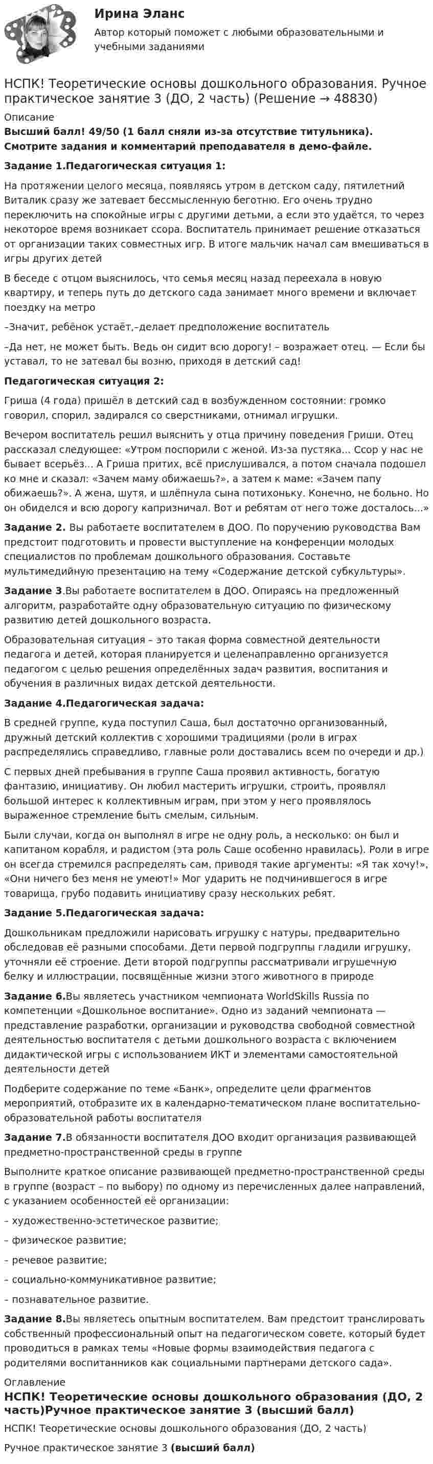     
            Описание
            Высший балл! 49/50 (1 балл сняли из-за отсутствие титульника). Смотрите задания и комментарий преподавателя в демо-файле.Задание 1.Педагогическая ситуация 1:На протяжении целого месяца, появляясь утром в детском саду, пятилетний Виталик сразу же затевает бессмысленную беготню. Его очень трудно переключить на спокойные игры с другими детьми, а если это удаётся, то через некоторое время возникает ссора. Воспитатель принимает решение отказаться от организации таких совместных игр. В итоге мальчик начал сам вмешиваться в игры других детейВ беседе с отцом выяснилось, что семья месяц назад переехала в новую квартиру, и теперь путь до детского сада занимает много времени и включает поездку на метро–Значит, ребёнок устаёт,–делает предположение воспитатель–Да нет, не может быть. Ведь он сидит всю дорогу! – возражает отец. — Если бы уставал, то не затевал бы возню, приходя в детский сад!Педагогическая ситуация 2:Гриша (4 года) пришёл в детский сад в возбужденном состоянии: громко говорил, спорил, задирался со сверстниками, отнимал игрушки.Вечером воспитатель решил выяснить у отца причину поведения Гриши. Отец рассказал следующее: «Утром поспорили с женой. Из-за пустяка... Ссор у нас не бывает всерьёз... А Гриша притих, всё прислушивался, а потом сначала подошел ко мне и сказал: «Зачем маму обижаешь?», а затем к маме: «Зачем папу обижаешь?». А жена, шутя, и шлёпнула сына потихоньку. Конечно, не больно. Но он обиделся и всю дорогу капризничал. Вот и ребятам от него тоже досталось...»Задание 2. Вы работаете воспитателем в ДОО. По поручению руководства Вам предстоит подготовить и провести выступление на конференции молодых специалистов по проблемам дошкольного образования. Составьте мультимедийную презентацию на тему «Содержание детской субкультуры».Задание 3.Вы работаете воспитателем в ДОО. Опираясь на предложенный алгоритм, разработайте одну образовательную ситуацию по физическому развитию детей дошкольного возраста.Образовательная ситуация – это такая форма совместной деятельности педагога и детей, которая планируется и целенаправленно организуется педагогом с целью решения определённых задач развития, воспитания и обучения в различных видах детской деятельности.Задание 4.Педагогическая задача:В средней группе, куда поступил Саша, был достаточно организованный, дружный детский коллектив с хорошими традициями (роли в играх распределялись справедливо, главные роли доставались всем по очереди и др.)С первых дней пребывания в группе Саша проявил активность, богатую фантазию, инициативу. Он любил мастерить игрушки, строить, проявлял большой интерес к коллективным играм, при этом у него проявлялось выраженное стремление быть смелым, сильным.Были случаи, когда он выполнял в игре не одну роль, а несколько: он был и капитаном корабля, и радистом (эта роль Саше особенно нравилась). Роли в игре он всегда стремился распределять сам, приводя такие аргументы: «Я так хочу!», «Они ничего без меня не умеют!» Мог ударить не подчинившегося в игре товарища, грубо подавить инициативу сразу нескольких ребят.Задание 5.Педагогическая задача:Дошкольникам предложили нарисовать игрушку с натуры, предварительно обследовав её разными способами. Дети первой подгруппы гладили игрушку, уточняли её строение. Дети второй подгруппы рассматривали игрушечную белку и иллюстрации, посвящённые жизни этого животного в природеЗадание 6.Вы являетесь участником чемпионата WorldSkills Russia по компетенции «Дошкольное воспитание». Одно из заданий чемпионата — представление разработки, организации и руководства свободной совместной деятельностью воспитателя с детьми дошкольного возраста с включением дидактической игры с использованием ИКТ и элементами самостоятельной деятельности детейПодберите содержание по теме «Банк», определите цели фрагментов мероприятий, отобразите их в календарно-тематическом плане воспитательно-образовательной работы воспитателяЗадание 7.В обязанности воспитателя ДОО входит организация развивающей предметно-пространственной среды в группеВыполните краткое описание развивающей предметно-пространственной среды в группе (возраст – по выбору) по одному из перечисленных далее направлений, с указанием особенностей её организации:– художественно-эстетическое развитие;– физическое развитие;– речевое развитие;– социально-коммуникативное развитие;– познавательное развитие.Задание 8.Вы являетесь опытным воспитателем. Вам предстоит транслировать собственный профессиональный опыт на педагогическом совете, который будет проводиться в рамках темы «Новые формы взаимодействия педагога с родителями воспитанников как социальными партнерами детского сада».  
            Оглавление
            НСПК! Теоретические основы дошкольного образования (ДО, 2 часть)Ручное практическое занятие 3 (высший балл) 
            
            
            НСПК, Теоретические и прикладные аспекты методической работы педагога дополнительного образования, тест к разделу 3НСПК! Теоретические основы дошкольного образования. Ручное практическое занятие 3 (ДО, 2 часть)НСПК! Теоретические основы начального курса математики с методикой преподавания. Комплексное задание (ПНК, 2 часть)НСПК! Теоретические основы начального курса математики с методикой преподавания. Ручное практическое занятие №2 (ПНК, 2 часть)НСПК! Теоретические основы организации обучения в начальных классах. Комплексное задание (итоговая работа) (ПНК)НСПК! Теоретические основы организации обучения в начальных классах. ПЗ- 1. Задания 1-7,9-11 (ПНК)НСПК! Теоретические основы организации обучения в начальных классах. Ручное практическое занятие 3 (ПНК)[НСПК] Теоретические и прикладные аспекты методической работы воспитателя детей дошкольного возраста (ДО) Тест 1[НСПК] Теоретические и прикладные аспекты методической работы воспитателя детей дошкольного возраста (ДО) Тест 2[НСПК] Теоретические и прикладные аспекты методической работы воспитателя детей дошкольного возраста (ДО) Тест 3[НСПК] Теоретические и прикладные аспекты методической работы воспитателя детей дошкольного возраста (ДО) Тест 4[НСПК] Теоретические и прикладные аспекты методической работы воспитателя детей дошкольного возраста (ДО) Тест 5НСПК Теоретические и прикладные аспекты методической работы педагога дополнительного образования (ПДО, 1 часть) ПРАКТИЧЕСКОЕ ЗАНЯТИЕ 1 ОЦЕНКА 20.00 из 20.00НСПК, Теоретические и прикладные аспекты методической работы педагога дополнительного образования, тест к разделу 1