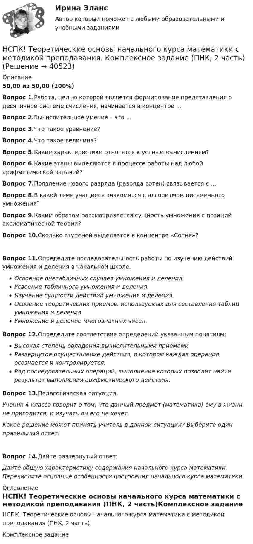     
          Описание
          50,00 из 50,00 (100%)Вопрос 1.Работа, целью которой является формирование представления о десятичной системе счисления, начинается в концентре ...Вопрос 2.Вычислительное умение – это ...Вопрос 3.Что такое уравнение?Вопрос 4.Что такое величина?Вопрос 5.Какие характеристики относятся к устным вычислениям?Вопрос 6.Какие этапы выделяются в процессе работы над любой арифметической задачей? Вопрос 7.Появление нового разряда (разряда сотен) связывается с ...Вопрос 8.В какой теме учащиеся знакомятся с алгоритмом письменного умножения?Вопрос 9.Каким образом рассматривается сущность умножения с позиций аксиоматической теории?Вопрос 10.Сколько ступеней выделяется в концентре «Сотня»?Вопрос 11.Определите последовательность работы по изучению действий умножения и деления в начальной школе.Освоение внетабличных случаев умножения и деления.Усвоение табличного умножения и деления.Изучение сущности действий умножения и деления.Освоение теоретических приемов, используемых для составления таблиц умножения и деленияУмножение и деление многозначных чисел.Вопрос 12.Определите соответствие определений указанным понятиям: Высокая степень овладения вычислительными приемамиРазвернутое осуществление действия, в котором каждая операция осознается и контролируется.Ряд последовательных операций, выполнение которых позволит найти результат выполнения арифметического действия.Вопрос 13.Педагогическая ситуация.Ученик 4 класса говорит о том, что данный предмет (математика) ему в жизни не пригодится, и изучать он его не хочет.Какое решение может принять учитель в данной ситуации? Выберите один правильный ответ.Вопрос 14.Дайте развернутый ответ:Дайте общую характеристику содержания начального курса математики. Перечислите основные особенности построения начального курса математики 
          Оглавление
          НСПК! Теоретические основы начального курса математики с методикой преподавания (ПНК, 2 часть)Комплексное задание  
            
            
            НСПК! Теоретические основы дошкольного образования. Ручное практическое занятие 3 (ДО, 2 часть)НСПК! Теоретические основы начального курса математики с методикой преподавания. Комплексное задание (ПНК, 2 часть)НСПК! Теоретические основы начального курса математики с методикой преподавания. Ручное практическое занятие №2 (ПНК, 2 часть)НСПК! Теоретические основы организации обучения в начальных классах. Комплексное задание (итоговая работа) (ПНК)НСПК! Теоретические основы организации обучения в начальных классах. ПЗ- 1. Задания 1-7,9-11 (ПНК)НСПК! Теоретические основы организации обучения в начальных классах. Ручное практическое занятие 3 (ПНК)НСПК Теоретические основы труда школьников - Практическое задание 3[НСПК] Теоретические и прикладные аспекты методической работы воспитателя детей дошкольного возраста (ДО) Тест 2[НСПК] Теоретические и прикладные аспекты методической работы воспитателя детей дошкольного возраста (ДО) Тест 3[НСПК] Теоретические и прикладные аспекты методической работы воспитателя детей дошкольного возраста (ДО) Тест 4[НСПК] Теоретические и прикладные аспекты методической работы воспитателя детей дошкольного возраста (ДО) Тест 5НСПК Теоретические и прикладные аспекты методической работы педагога дополнительного образования (ПДО, 1 часть) ПРАКТИЧЕСКОЕ ЗАНЯТИЕ 1 ОЦЕНКА 20.00 из 20.00НСПК, Теоретические и прикладные аспекты методической работы педагога дополнительного образования, тест к разделу 1НСПК, Теоретические и прикладные аспекты методической работы педагога дополнительного образования, тест к разделу 2