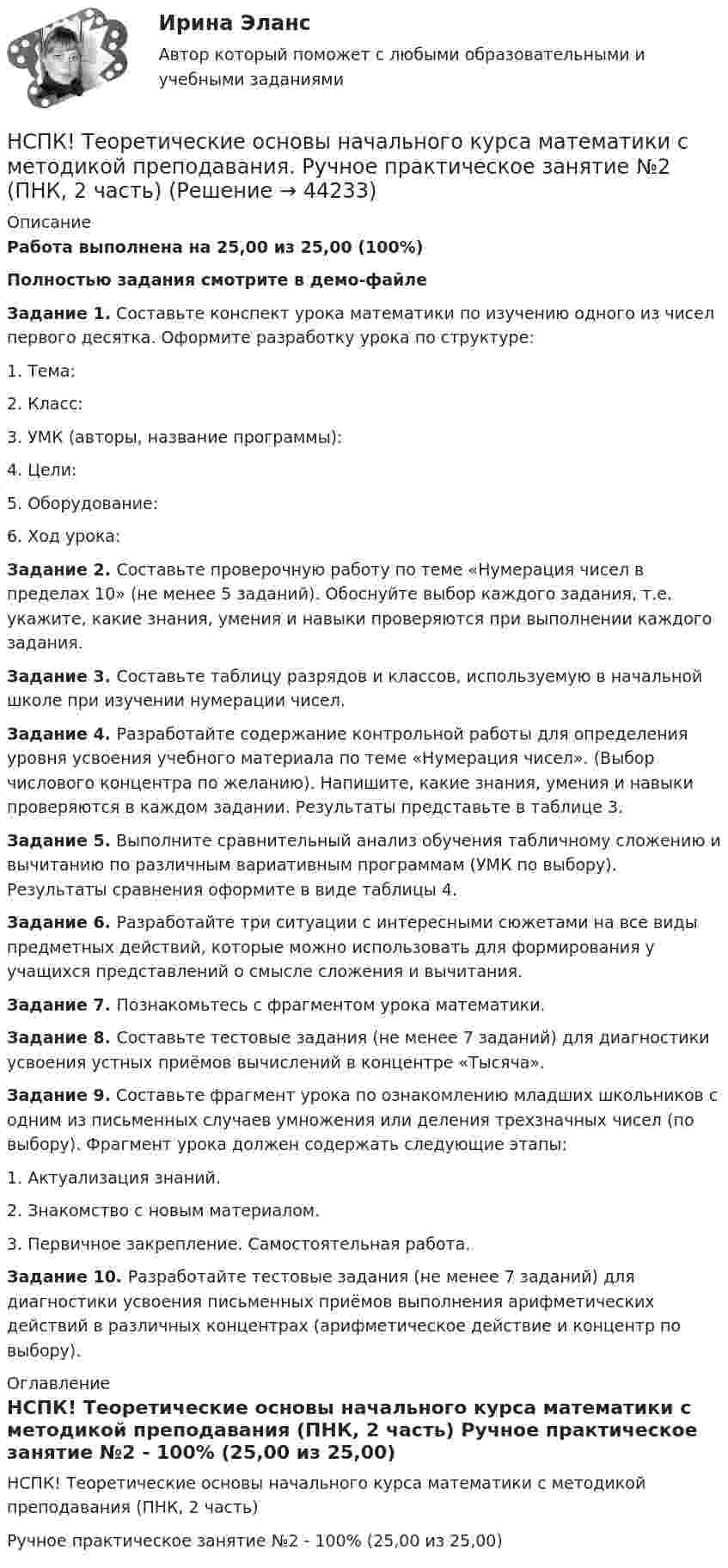     
            Описание
            Работа выполнена на 25,00 из 25,00 (100%)Полностью задания смотрите в демо-файле Задание 1. Составьте конспект урока математики по изучению одного из чисел первого десятка. Оформите разработку урока по структуре:1. Тема:2. Класс:3. УМК (авторы, название программы):4. Цели:5. Оборудование:6. Ход урока: Задание 2. Составьте проверочную работу по теме «Нумерация чисел в пределах 10» (не менее 5 заданий). Обоснуйте выбор каждого задания, т.е. укажите, какие знания, умения и навыки проверяются при выполнении каждого задания. Задание 3. Составьте таблицу разрядов и классов, используемую в начальной школе при изучении нумерации чисел. Задание 4. Разработайте содержание контрольной работы для определения уровня усвоения учебного материала по теме «Нумерация чисел». (Выбор числового концентра по желанию). Напишите, какие знания, умения и навыки проверяются в каждом задании. Результаты представьте в таблице 3. Задание 5. Выполните сравнительный анализ обучения табличному сложению и вычитанию по различным вариативным программам (УМК по выбору). Результаты сравнения оформите в виде таблицы 4. Задание 6. Разработайте три ситуации с интересными сюжетами на все виды предметных действий, которые можно использовать для формирования у учащихся представлений о смысле сложения и вычитания. Задание 7. Познакомьтесь с фрагментом урока математики. Задание 8. Составьте тестовые задания (не менее 7 заданий) для диагностики усвоения устных приёмов вычислений в концентре «Тысяча». Задание 9. Составьте фрагмент урока по ознакомлению младших школьников с одним из письменных случаев умножения или деления трехзначных чисел (по выбору). Фрагмент урока должен содержать следующие этапы:1.   Актуализация знаний.2.   Знакомство с новым материалом.3.   Первичное закрепление. Самостоятельная работа.  Задание 10. Разработайте тестовые задания (не менее 7 заданий) для диагностики усвоения письменных приёмов выполнения арифметических действий в различных концентрах (арифметическое действие и концентр по выбору). 
            Оглавление
            НСПК! Теоретические основы начального курса математики с методикой преподавания (ПНК, 2 часть) Ручное практическое занятие №2 - 100% (25,00 из 25,00) 
            
            
            НСПК! Теоретические основы начального курса математики с методикой преподавания. Комплексное задание (ПНК, 2 часть)НСПК! Теоретические основы начального курса математики с методикой преподавания. Ручное практическое занятие №2 (ПНК, 2 часть)НСПК! Теоретические основы организации обучения в начальных классах. Комплексное задание (итоговая работа) (ПНК)НСПК! Теоретические основы организации обучения в начальных классах. ПЗ- 1. Задания 1-7,9-11 (ПНК)НСПК! Теоретические основы организации обучения в начальных классах. Ручное практическое занятие 3 (ПНК)НСПК Теоретические основы труда школьников - Практическое задание 3НСПК, Теория и методика инклюзивного образования, тест к разделу 1[НСПК] Теоретические и прикладные аспекты методической работы воспитателя детей дошкольного возраста (ДО) Тест 3[НСПК] Теоретические и прикладные аспекты методической работы воспитателя детей дошкольного возраста (ДО) Тест 4[НСПК] Теоретические и прикладные аспекты методической работы воспитателя детей дошкольного возраста (ДО) Тест 5НСПК Теоретические и прикладные аспекты методической работы педагога дополнительного образования (ПДО, 1 часть) ПРАКТИЧЕСКОЕ ЗАНЯТИЕ 1 ОЦЕНКА 20.00 из 20.00НСПК, Теоретические и прикладные аспекты методической работы педагога дополнительного образования, тест к разделу 1НСПК, Теоретические и прикладные аспекты методической работы педагога дополнительного образования, тест к разделу 2НСПК, Теоретические и прикладные аспекты методической работы педагога дополнительного образования, тест к разделу 3