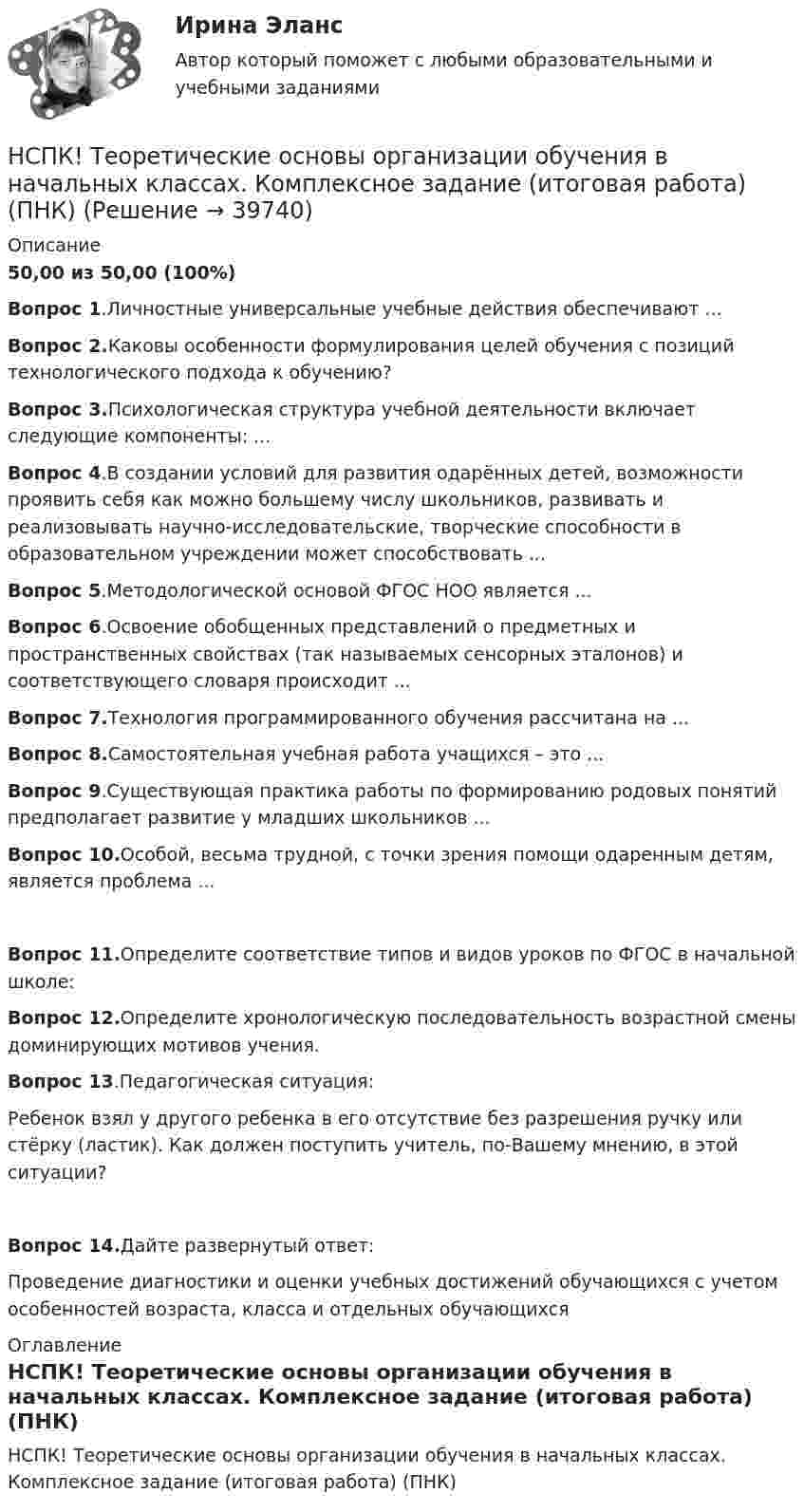     
          Описание
          50,00 из 50,00 (100%)Вопрос 1.Личностные универсальные учебные действия обеспечивают …Вопрос 2.Каковы особенности формулирования целей обучения с позиций технологического подхода к обучению?Вопрос 3.Психологическая структура учебной деятельности включает следующие компоненты: ...Вопрос 4.В создании условий для развития одарённых детей, возможности проявить себя как можно большему числу школьников, развивать и реализовывать научно-исследовательские, творческие способности в образовательном учреждении может способствовать ...Вопрос 5.Методологической основой ФГОС НОО является ...Вопрос 6.Освоение обобщенных представлений о предметных и пространственных свойствах (так называемых сенсорных эталонов) и соответствующего словаря происходит ...Вопрос 7.Технология программированного обучения рассчитана на ...Вопрос 8.Самостоятельная учебная работа учащихся – это ...Вопрос 9.Существующая практика работы по формированию родовых понятий предполагает развитие у младших школьников ...Вопрос 10.Особой, весьма трудной, с точки зрения помощи одаренным детям, является проблема ...Вопрос 11.Определите соответствие типов и видов уроков по ФГОС в начальной школе:Вопрос 12.Определите хронологическую последовательность возрастной смены доминирующих мотивов учения.Вопрос 13.Педагогическая ситуация:Ребенок взял у другого ребенка в его отсутствие без разрешения ручку или стёрку (ластик). Как должен поступить учитель, по-Вашему мнению, в этой ситуации?Вопрос 14.Дайте развернутый ответ:Проведение диагностики и оценки учебных достижений обучающихся с учетом особенностей возраста, класса и отдельных обучающихся 
          Оглавление
          НСПК! Теоретические основы организации обучения в начальных классах. Комплексное задание (итоговая работа) (ПНК) 
            
            
            НСПК! Теоретические основы начального курса математики с методикой преподавания. Ручное практическое занятие №2 (ПНК, 2 часть)НСПК! Теоретические основы организации обучения в начальных классах. Комплексное задание (итоговая работа) (ПНК)НСПК! Теоретические основы организации обучения в начальных классах. ПЗ- 1. Задания 1-7,9-11 (ПНК)НСПК! Теоретические основы организации обучения в начальных классах. Ручное практическое занятие 3 (ПНК)НСПК Теоретические основы труда школьников - Практическое задание 3НСПК, Теория и методика инклюзивного образования, тест к разделу 1НСПК! Теория и методика инклюзивного образования. Тест к разделу 1 (ПНК, ПДО, 1 часть)[НСПК] Теоретические и прикладные аспекты методической работы воспитателя детей дошкольного возраста (ДО) Тест 4[НСПК] Теоретические и прикладные аспекты методической работы воспитателя детей дошкольного возраста (ДО) Тест 5НСПК Теоретические и прикладные аспекты методической работы педагога дополнительного образования (ПДО, 1 часть) ПРАКТИЧЕСКОЕ ЗАНЯТИЕ 1 ОЦЕНКА 20.00 из 20.00НСПК, Теоретические и прикладные аспекты методической работы педагога дополнительного образования, тест к разделу 1НСПК, Теоретические и прикладные аспекты методической работы педагога дополнительного образования, тест к разделу 2НСПК, Теоретические и прикладные аспекты методической работы педагога дополнительного образования, тест к разделу 3НСПК! Теоретические основы дошкольного образования. Ручное практическое занятие 3 (ДО, 2 часть)