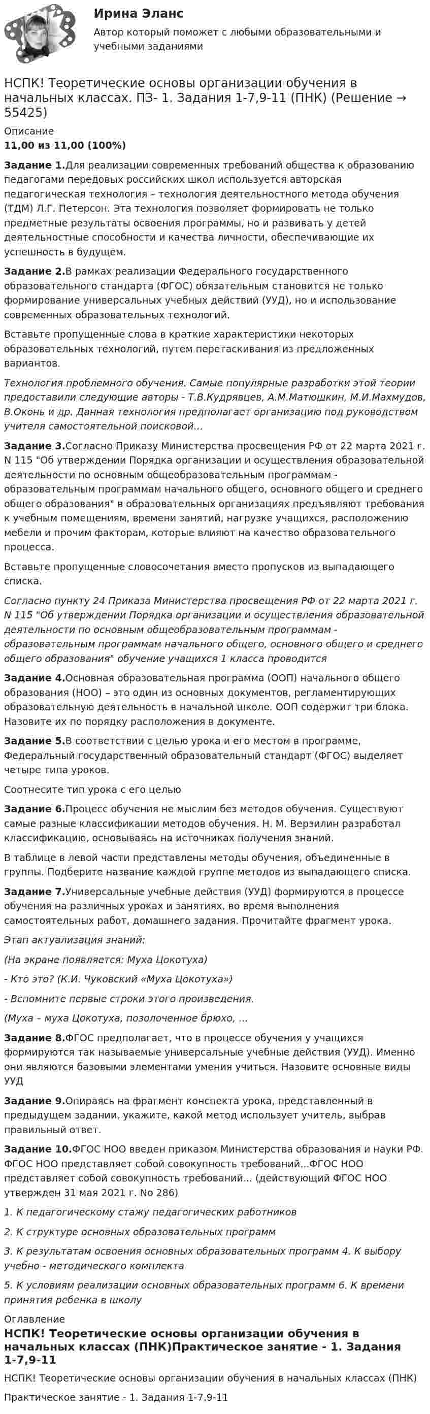     
            Описание
            11,00 из 11,00 (100%) Задание 1.Для реализации современных требований общества к образованию педагогами передовых российских школ используется авторская педагогическая технология – технология деятельностного метода обучения (ТДМ) Л.Г. Петерсон. Эта технология позволяет формировать не только предметные результаты освоения программы, но и развивать у детей деятельностные способности и качества личности, обеспечивающие их успешность в будущем.Задание 2.В рамках реализации Федерального государственного образовательного стандарта (ФГОС) обязательным становится не только формирование универсальных учебных действий (УУД), но и использование современных образовательных технологий.Вставьте пропущенные слова в краткие характеристики некоторых образовательных технологий, путем перетаскивания из предложенных вариантов.Технология проблемного обучения. Самые популярные разработки этой теории предоставили следующие авторы - Т.В.Кудрявцев, А.М.Матюшкин, М.И.Махмудов, В.Оконь и др. Данная технология предполагает организацию под руководством учителя самостоятельной поисковой…Задание 3.Согласно Приказу Министерства просвещения РФ от 22 марта 2021 г. N 115 Об утверждении Порядка организации и осуществления образовательной деятельности по основным общеобразовательным программам - образовательным программам начального общего, основного общего и среднего общего образования в образовательных организациях предъявляют требования к учебным помещениям, времени занятий, нагрузке учащихся, расположению мебели и прочим факторам, которые влияют на качество образовательного процесса.Вставьте пропущенные словосочетания вместо пропусков из выпадающего списка.Согласно пункту 24 Приказа Министерства просвещения РФ от 22 марта 2021 г. N 115 Об утверждении Порядка организации и осуществления образовательной деятельности по основным общеобразовательным программам - образовательным программам начального общего, основного общего и среднего общего образования обучение учащихся 1 класса проводитсяЗадание 4.Основная образовательная программа (ООП) начального общего образования (НОО) – это один из основных документов, регламентирующих образовательную деятельность в начальной школе. ООП содержит три блока. Назовите их по порядку расположения в документе.Задание 5.В соответствии с целью урока и его местом в программе, Федеральный государственный образовательный стандарт (ФГОС) выделяет четыре типа уроков.Соотнесите тип урока с его цельюЗадание 6.Процесс обучения не мыслим без методов обучения. Существуют самые разные классификации методов обучения. Н. М. Верзилин разработал классификацию, основываясь на источниках получения знаний.В таблице в левой части представлены методы обучения, объединенные в группы. Подберите название каждой группе методов из выпадающего списка.Задание 7.Универсальные учебные действия (УУД) формируются в процессе обучения на различных уроках и занятиях, во время выполнения самостоятельных работ, домашнего задания. Прочитайте фрагмент урока.Этап актуализация знаний:(На экране появляется: Муха Цокотуха)- Кто это? (К.И. Чуковский «Муха Цокотуха»)- Вспомните первые строки этого произведения.(Муха – муха Цокотуха, позолоченное брюхо, …Задание 8.ФГОС предполагает, что в процессе обучения у учащихся формируются так называемые универсальные учебные действия (УУД). Именно они являются базовыми элементами умения учиться. Назовите основные виды УУДЗадание 9.Опираясь на фрагмент конспекта урока, представленный в предыдущем задании, укажите, какой метод использует учитель, выбрав правильный ответ.Задание 10.ФГОС НОО введен приказом Министерства образования и науки РФ. ФГОС НОО представляет собой совокупность требований...ФГОС НОО представляет собой совокупность требований... (действующий ФГОС НОО утвержден 31 мая 2021 г. No 286)1. К педагогическому стажу педагогических работников2. К структуре основных образовательных программ3. К результатам освоения основных образовательных программ 4. К выбору учебно - методического комплекта5. К условиям реализации основных образовательных программ 6. К времени принятия ребенка в школу 
            Оглавление
            НСПК! Теоретические основы организации обучения в начальных классах (ПНК)Практическое занятие - 1. Задания 1-7,9-11  
            
            
            НСПК! Теоретические основы организации обучения в начальных классах. Комплексное задание (итоговая работа) (ПНК)НСПК! Теоретические основы организации обучения в начальных классах. ПЗ- 1. Задания 1-7,9-11 (ПНК)НСПК! Теоретические основы организации обучения в начальных классах. Ручное практическое занятие 3 (ПНК)НСПК Теоретические основы труда школьников - Практическое задание 3НСПК, Теория и методика инклюзивного образования, тест к разделу 1НСПК! Теория и методика инклюзивного образования. Тест к разделу 1 (ПНК, ПДО, 1 часть)НСПК, Теория и методика инклюзивного образования, тест к разделу 2[НСПК] Теоретические и прикладные аспекты методической работы воспитателя детей дошкольного возраста (ДО) Тест 5НСПК Теоретические и прикладные аспекты методической работы педагога дополнительного образования (ПДО, 1 часть) ПРАКТИЧЕСКОЕ ЗАНЯТИЕ 1 ОЦЕНКА 20.00 из 20.00НСПК, Теоретические и прикладные аспекты методической работы педагога дополнительного образования, тест к разделу 1НСПК, Теоретические и прикладные аспекты методической работы педагога дополнительного образования, тест к разделу 2НСПК, Теоретические и прикладные аспекты методической работы педагога дополнительного образования, тест к разделу 3НСПК! Теоретические основы дошкольного образования. Ручное практическое занятие 3 (ДО, 2 часть)НСПК! Теоретические основы начального курса математики с методикой преподавания. Комплексное задание (ПНК, 2 часть)