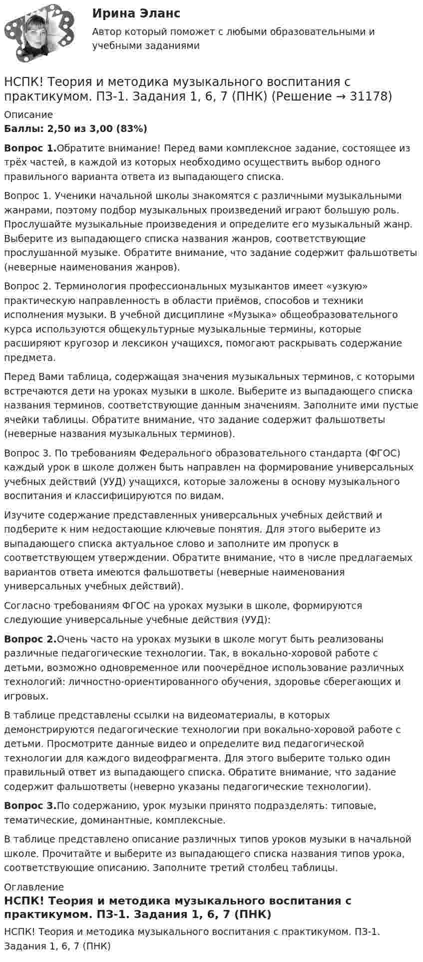     
          Описание
          Баллы: 2,50 из 3,00 (83%)Вопрос 1.Обратите внимание! Перед вами комплексное задание, состоящее из трёх частей, в каждой из которых необходимо осуществить выбор одного правильного варианта ответа из выпадающего списка.Вопрос 1. Ученики начальной школы знакомятся с различными музыкальными жанрами, поэтому подбор музыкальных произведений играют большую роль. Прослушайте музыкальные произведения и определите его музыкальный жанр. Выберите из выпадающего списка названия жанров, соответствующие прослушанной музыке. Обратите внимание, что задание содержит фальшответы (неверные наименования жанров).Вопрос 2. Терминология профессиональных музыкантов имеет «узкую» практическую направленность в области приёмов, способов и техники исполнения музыки. В учебной дисциплине «Музыка» общеобразовательного курса используются общекультурные музыкальные термины, которые расширяют кругозор и лексикон учащихся, помогают раскрывать содержание предмета.Перед Вами таблица, содержащая значения музыкальных терминов, с которыми встречаются дети на уроках музыки в школе. Выберите из выпадающего списка названия терминов, соответствующие данным значениям. Заполните ими пустые ячейки таблицы. Обратите внимание, что задание содержит фальшответы (неверные названия музыкальных терминов).Вопрос 3. По требованиям Федерального образовательного стандарта (ФГОС) каждый урок в школе должен быть направлен на формирование универсальных учебных действий (УУД) учащихся, которые заложены в основу музыкального воспитания и классифицируются по видам.Изучите содержание представленных универсальных учебных действий и подберите к ним недостающие ключевые понятия. Для этого выберите из выпадающего списка актуальное слово и заполните им пропуск в соответствующем утверждении. Обратите внимание, что в числе предлагаемых вариантов ответа имеются фальшответы (неверные наименования универсальных учебных действий).Согласно требованиям ФГОС на уроках музыки в школе, формируются следующие универсальные учебные действия (УУД):Вопрос 2.Очень часто на уроках музыки в школе могут быть реализованы различные педагогические технологии. Так, в вокально-хоровой работе с детьми, возможно одновременное или поочерёдное использование различных технологий: личностно-ориентированного обучения, здоровье сберегающих и игровых.В таблице представлены ссылки на видеоматериалы, в которых демонстрируются педагогические технологии при вокально-хоровой работе с детьми. Просмотрите данные видео и определите вид педагогической технологии для каждого видеофрагмента. Для этого выберите только один правильный ответ из выпадающего списка. Обратите внимание, что задание содержит фальшответы (неверно указаны педагогические технологии).Вопрос 3.По содержанию, урок музыки принято подразделять: типовые, тематические, доминантные, комплексные.В таблице представлено описание различных типов уроков музыки в начальной школе. Прочитайте и выберите из выпадающего списка названия типов урока, соответствующие описанию. Заполните третий столбец таблицы. 
          Оглавление
          НСПК! Теория и методика музыкального воспитания с практикумом. ПЗ-1. Задания 1, 6, 7 (ПНК) 
            
            
            [НСПК] Теория и методика музыкального воспитания с практикумом (ДО, 2 часть) Практическое занятие 3, задание 2-11НСПК! Теория и методика музыкального воспитания с практикумом. ПЗ-1. Задания 1, 6, 7 (ПНК)НСПК! Теория и методика музыкального воспитания с практикумом. ПЗ-2. Задания 3, 6, 9, 10, 14, 15, 16 (ПНК)НСПК! Теория и методика музыкального воспитания с практикумом. Тест к разделу 1 (ПНК)НСПК! Теория и методика музыкального воспитания с практикумом. Тест к разделу 2 (ПНК)НСПК! Теория и методика музыкального воспитания с практикумом. Тест к разделу 3 (ПНК)[НСПК] ТЕСТ 1. Государственные, муниципальные архивы и архивы организаций (ДОУА) НСПК, Теория и методика инклюзивного образования, тест к разделу 1НСПК! Теория и методика инклюзивного образования. Тест к разделу 1 (ПНК, ПДО, 1 часть)НСПК, Теория и методика инклюзивного образования, тест к разделу 2НСПК, Теория и методика инклюзивного образования, тест к разделу 3НСПК, Теория и методика инклюзивного образования, тест к разделу 4 нспк Теория и методика музыкального воспитания с практикумомНСПК! Теория и методика музыкального воспитания с практикумом. Все АПЗ (ПНК)