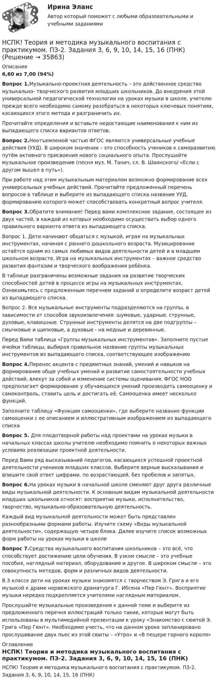     
          Описание
          6,60 из 7,00 (94%)Вопрос 1.Музыкально-проектная деятельность – это действенное средство музыкально- творческого развития младших школьников. До внедрения этой универсальной педагогической технологии на уроках музыки в школе, учителю прежде всего необходимо самому разобраться в некоторых ключевых понятиях, касающихся этого метода и разграничить их.Прочитайте определения и вставьте недостающие наименования к ним из выпадающего списка вариантов ответов.Вопрос 2.Неотъемлемой частью ФГОС являются универсальные учебные действия (УУД). В широком значении – это способность учеников к саморазвитию путём активного присвоения нового социального опыта. Прослушайте музыкальное произведение (песня муз. М. Танич, сл. В. Шаинского/ «Если с другом вышел в путь»).При работе над этим музыкальным материалом возможно формирование всех универсальных учебных действий. Прочитайте предложенный перечень вопросов в таблице и выберите из выпадающего списка название УУД, формированию которого может способствовать конкретный вопрос учителя.Вопрос 3.Обратите внимание! Перед вами комплексное задание, состоящее из двух частей, в каждой из которых необходимо осуществить выбор одного правильного варианта ответа из выпадающего списка.Вопрос 1. Дети начинают общаться с музыкой, играя на музыкальных инструментах, начиная с раннего дошкольного возраста. Музицирование остаётся одним из самых любимых видов деятельности детей и в младшем школьном возрасте. Игра на музыкальных инструментах – важное средство развития фантазии и творческого воображения ребёнка.В таблице разграничены возможные задания на развитие творческих способностей детей в процессе игры на музыкальных инструментах. Ознакомьтесь с предложенным перечнем заданий и определите возраст детей из выпадающего списка.Вопрос 2. Все музыкальные инструменты подразделяются на группы, в зависимости от способов звукоизвлечения: шумовые, ударные, струнные, духовые, клавишные. Струнные инструменты делятся на две подгруппы – смычковые и щипковые, а духовые - на медные и деревянные.Перед Вами таблица «Группы музыкальных инструментов». Заполните пустые ячейки таблицы, выбирая правильное название группы музыкальных инструментов из выпадающего списка, соответствующее изображениюВопрос 4.Перенос акцента с предметных знаний, умений и навыков на формирование обще учебных умений и развитие самостоятельности учебных действий, влекут за собой и изменение системы оценивания. ФГОС НОО предполагает формирование у обучающихся умений производить самооценку и самоконтроль, ставить цель и достигать её. Самооценка имеет несколько функций.Заполните таблицу «Функции самооценки», где выберите название функции самооценки с ее описанием и иллюстративным изображением из выпадающего спискаВопрос 5. Для плодотворной работы над проектами на уроках музыки в начальных классах школы учителю необходимо помнить о некоторых важных условиях реализации проектной деятельности.Перед Вами ряд высказываний педагогов, касающихся успешной проектной деятельности учеников младших классов. Выберите верные высказывания и впишите свой ответ цифрами, по возрастающей, без пробелов и запятых.Вопрос 6.На уроках музыки в начальной школе сменяют друг друга различные виды музыкальной деятельности. К основным видам музыкальной деятельности младших школьников относят: восприятие музыки, исполнительство, творчество, музыкально-образовательную деятельность.Каждый вид музыкальной деятельности может быть представлен разнообразными формами работы. Изучите схему «Виды музыкальной деятельности», содержащую четыре блока. Далее изучите список возможных форм работы на уроках музыки в школеВопрос 7.Средства музыкального воспитания школьников – это всё, что способствует достижению цели обучения. В узком смысле – это учебные пособия, наглядный материал, оборудование и другое. В широком смысле – это совокупность методов, форм и различных видов деятельности.В 3 классе дети на уроках музыки знакомятся с творчеством Э. Грига и его музыкой к драме норвежского драматурга Г. Ибсена «Пер Гюнт». Восприятие музыки нередко подкрепляется учителями наглядным материалом.Прослушайте музыкальные произведения к данной теме и выберите из предложенного перечня иллюстраций только такие, которые могут быть использованы в мультимедийной презентации к уроку «Знакомство с сюитой Э. Грига «Пер Гюнт». Необходимо учесть, что на данном уроке запланировано прослушивание двух пьес из этой сюиты – «Утро» и «В пещере горного короля» 
          Оглавление
          НСПК! Теория и методика музыкального воспитания с практикумом. ПЗ-2. Задания 3, 6, 9, 10, 14, 15, 16 (ПНК) 
            
            
            НСПК! Теория и методика музыкального воспитания с практикумом. ПЗ-1. Задания 1, 6, 7 (ПНК)НСПК! Теория и методика музыкального воспитания с практикумом. ПЗ-2. Задания 3, 6, 9, 10, 14, 15, 16 (ПНК)НСПК! Теория и методика музыкального воспитания с практикумом. Тест к разделу 1 (ПНК)НСПК! Теория и методика музыкального воспитания с практикумом. Тест к разделу 2 (ПНК)НСПК! Теория и методика музыкального воспитания с практикумом. Тест к разделу 3 (ПНК)[НСПК] ТЕСТ 1. Государственные, муниципальные архивы и архивы организаций (ДОУА) НСПК! Тест к разделу 3. Психология (СпДО)НСПК! Теория и методика инклюзивного образования. Тест к разделу 1 (ПНК, ПДО, 1 часть)НСПК, Теория и методика инклюзивного образования, тест к разделу 2НСПК, Теория и методика инклюзивного образования, тест к разделу 3НСПК, Теория и методика инклюзивного образования, тест к разделу 4 нспк Теория и методика музыкального воспитания с практикумомНСПК! Теория и методика музыкального воспитания с практикумом. Все АПЗ (ПНК)[НСПК] Теория и методика музыкального воспитания с практикумом (ДО, 1 часть) Практическое занятие 1. Задания 1-9,13