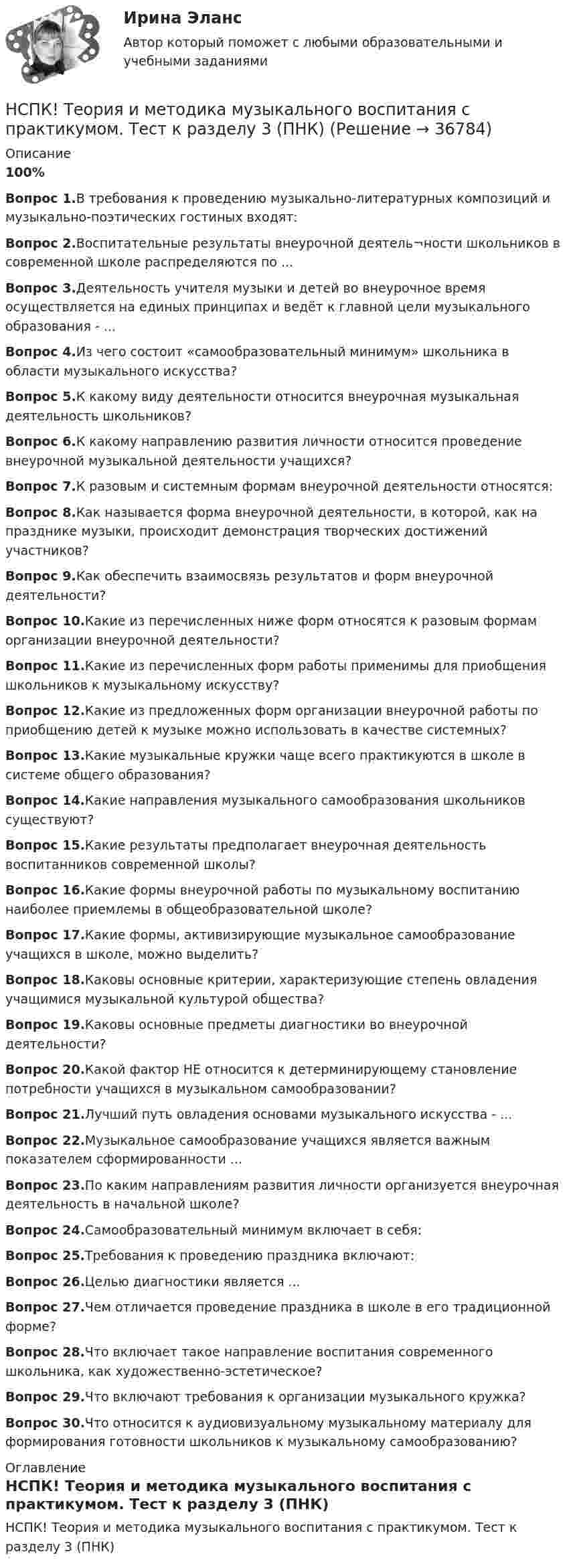    
          Описание
          100%Вопрос 1.В требования к проведению музыкально-литературных композиций и музыкально-поэтических гостиных входят:Вопрос 2.Воспитательные результаты внеурочной деятель¬ности школьников в современной школе распределяются по ...Вопрос 3.Деятельность учителя музыки и детей во внеурочное время осуществляется на единых принципах и ведёт к главной цели музыкального образования - ...Вопрос 4.Из чего состоит «самообразовательный минимум» школьника в области музыкального искусства? Вопрос 5.К какому виду деятельности относится внеурочная музыкальная деятельность школьников?Вопрос 6.К какому направлению развития личности относится проведение внеурочной музыкальной деятельности учащихся?Вопрос 7.К разовым и системным формам внеурочной деятельности относятся:Вопрос 8.Как называется форма внеурочной деятельности, в которой, как на празднике музыки, происходит демонстрация творческих достижений участников?Вопрос 9.Как обеспечить взаимосвязь результатов и форм внеурочной деятельности?Вопрос 10.Какие из перечисленных ниже форм относятся к разовым формам организации внеурочной деятельности?Вопрос 11.Какие из перечисленных форм работы применимы для приобщения школьников к музыкальному искусству?Вопрос 12.Какие из предложенных форм организации внеурочной работы по приобщению детей к музыке можно использовать в качестве системных?Вопрос 13.Какие музыкальные кружки чаще всего практикуются в школе в системе общего образования?Вопрос 14.Какие направления музыкального самообразования школьников существуют? Вопрос 15.Какие результаты предполагает внеурочная деятельность воспитанников современной школы? Вопрос 16.Какие формы внеурочной работы по музыкальному воспитанию наиболее приемлемы в общеобразовательной школе?Вопрос 17.Какие формы, активизирующие музыкальное самообразование учащихся в школе, можно выделить?Вопрос 18.Каковы основные критерии, характеризующие степень овладения учащимися музыкальной культурой общества?Вопрос 19.Каковы основные предметы диагностики во внеурочной деятельности? Вопрос 20.Какой фактор НЕ относится к детерминирующему становление потребности учащихся в музыкальном самообразовании?Вопрос 21.Лучший путь овладения основами музыкального искусства - ...Вопрос 22.Музыкальное самообразование учащихся является важным показателем сформированности ...Вопрос 23.По каким направлениям развития личности организуется внеурочная деятельность в начальной школе?Вопрос 24.Самообразовательный минимум включает в себя:Вопрос 25.Требования к проведению праздника включают:Вопрос 26.Целью диагностики является ...Вопрос 27.Чем отличается проведение праздника в школе в его традиционной форме?Вопрос 28.Что включает такое направление воспитания современного школьника, как художественно-эстетическое?Вопрос 29.Что включают требования к организации музыкального кружка?Вопрос 30.Что относится к аудиовизуальному музыкальному материалу для формирования готовности школьников к музыкальному самообразованию? 
          Оглавление
          НСПК! Теория и методика музыкального воспитания с практикумом. Тест к разделу 3 (ПНК) 
            
            
            НСПК! Теория и методика музыкального воспитания с практикумом. Тест к разделу 2 (ПНК)НСПК! Теория и методика музыкального воспитания с практикумом. Тест к разделу 3 (ПНК)[НСПК] ТЕСТ 1. Государственные, муниципальные архивы и архивы организаций (ДОУА) НСПК! Тест к разделу 3. Психология (СпДО)НСПК! Тест к разделу 4. Психология (СпДО)НСПК Фзическая культура тест к разделу 6 НСПК, физическая культура, 3 семестр, практическое занятие 3, задания 1-3, 5, 8.НСПК, Теория и методика инклюзивного образования, тест к разделу 4 нспк Теория и методика музыкального воспитания с практикумомНСПК! Теория и методика музыкального воспитания с практикумом. Все АПЗ (ПНК)[НСПК] Теория и методика музыкального воспитания с практикумом (ДО, 1 часть) Практическое занятие 1. Задания 1-9,13[НСПК] Теория и методика музыкального воспитания с практикумом (ДО, 2 часть) Практическое занятие 3, задание 2-11НСПК! Теория и методика музыкального воспитания с практикумом. ПЗ-1. Задания 1, 6, 7 (ПНК)НСПК! Теория и методика музыкального воспитания с практикумом. ПЗ-2. Задания 3, 6, 9, 10, 14, 15, 16 (ПНК)