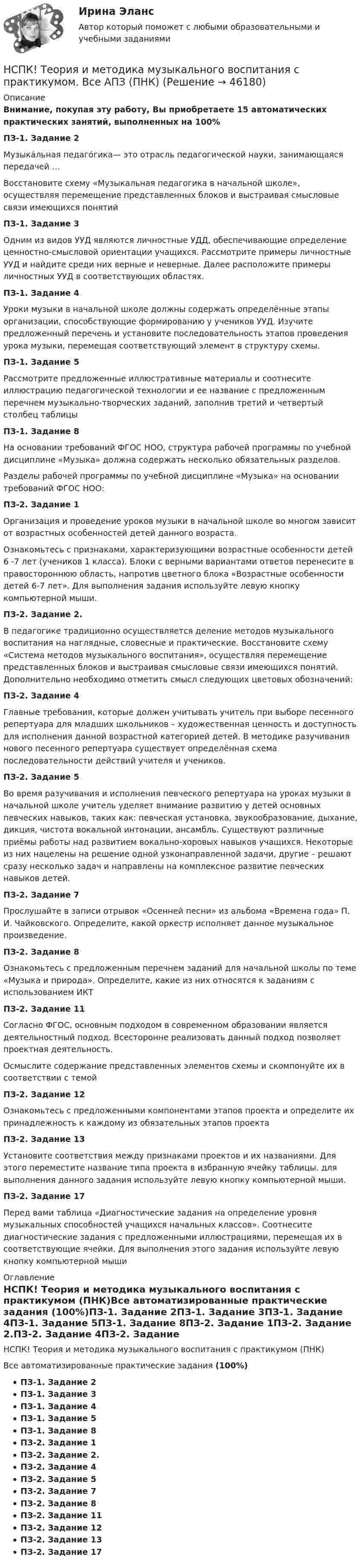     
            Описание
            Внимание, покупая эту работу, Вы приобретаете 15 автоматических практических занятий, выполненных на 100%ПЗ-1. Задание 2Музыка́льная педаго́гика— это отрасль педагогической науки, занимающаяся передачей …Восстановите схему «Музыкальная педагогика в начальной школе», осуществляя перемещение представленных блоков и выстраивая смысловые связи имеющихся понятийПЗ-1. Задание 3Одним из видов УУД являются личностные УДД, обеспечивающие определение ценностно-смысловой ориентации учащихся. Рассмотрите примеры личностные УУД и найдите среди них верные и неверные. Далее расположите примеры личностных УУД в соответствующих областях.ПЗ-1. Задание 4Уроки музыки в начальной школе должны содержать определённые этапы организации, способствующие формированию у учеников УУД. Изучите предложенный перечень и установите последовательность этапов проведения урока музыки, перемещая соответствующий элемент в структуру схемы. ПЗ-1. Задание 5Рассмотрите предложенные иллюстративные материалы и соотнесите иллюстрацию педагогической технологии и ее название с предложенным перечнем музыкально-творческих заданий, заполнив третий и четвертый столбец таблицыПЗ-1. Задание 8На основании требований ФГОС НОО, структура рабочей программы по учебной дисциплине «Музыка» должна содержать несколько обязательных разделов.Разделы рабочей программы по учебной дисциплине «Музыка» на основании требований ФГОС НОО:ПЗ-2. Задание 1Организация и проведение уроков музыки в начальной школе во многом зависит от возрастных особенностей детей данного возраста. Ознакомьтесь с признаками, характеризующими возрастные особенности детей 6 -7 лет (учеников 1 класса). Блоки с верными вариантами ответов перенесите в правостороннюю область, напротив цветного блока «Возрастные особенности детей 6-7 лет». Для выполнения задания используйте левую кнопку компьютерной мыши.ПЗ-2. Задание 2.В педагогике традиционно осуществляется деление методов музыкального воспитания на наглядные, словесные и прак­тические. Восстановите схему «Система методов музыкального воспитания», осуществляя перемещение представленных блоков и выстраивая смысловые связи имеющихся понятий. Дополнительно необходимо отметить смысл следующих цветовых обозначений:ПЗ-2. Задание 4Главные требования, которые должен учитывать учитель при выборе песенного репертуара для младших школьников – художественная ценность и доступность для исполнения данной возрастной категорией детей. В методике разучивания нового песенного репертуара существует определённая схема последовательности действий учителя и учеников.ПЗ-2. Задание 5Во время разучивания и исполнения певческого репертуара на уроках музыки в начальной школе учитель уделяет внимание развитию у детей основных певческих навыков, таких как: певческая установка, звукообразование, дыхание, дикция, чистота вокальной интонации, ансамбль. Существуют различные приёмы работы над развитием вокально-хоровых навыков учащихся. Некоторые из них нацелены на решение одной узконаправленной задачи, другие – решают сразу несколько задач и направлены на комплексное развитие певческих навыков детей. ПЗ-2. Задание 7Прослушайте в записи отрывок «Осенней песни» из альбома «Времена года» П. И. Чайковского. Определите, какой оркестр исполняет данное музыкальное произведение.ПЗ-2. Задание 8Ознакомьтесь с предложенным перечнем заданий для начальной школы по теме «Музыка и природа». Определите, какие из них относятся к заданиям с использованием ИКТПЗ-2. Задание 11Согласно ФГОС, основным подходом в современном образовании является деятельностный подход. Всесторонне реализовать данный подход позволяет проектная деятельность. Осмыслите содержание представленных элементов схемы и скомпонуйте их в соответствии с темойПЗ-2. Задание 12Ознакомьтесь с предложенными компонентами этапов проекта и определите их принадлежность к каждому из обязательных этапов проектаПЗ-2. Задание 13Установите соответствия между признаками проектов и их названиями. Для этого переместите название типа проекта в избранную ячейку таблицы. для выполнения данного задания используйте левую кнопку компьютерной мыши.ПЗ-2. Задание 17Перед вами таблица «Диагностические задания на определение уровня музыкальных способностей учащихся начальных классов». Соотнесите диагностические задания с предложенными иллюстрациями, перемещая их в соответствующие ячейки. Для выполнения этого задания используйте левую кнопку компьютерной мыши 
            Оглавление
            НСПК! Теория и методика музыкального воспитания с практикумом (ПНК)Все автоматизированные практические задания (100%)ПЗ-1. Задание 2ПЗ-1. Задание 3ПЗ-1. Задание 4ПЗ-1. Задание 5ПЗ-1. Задание 8ПЗ-2. Задание 1ПЗ-2. Задание 2.ПЗ-2. Задание 4ПЗ-2. Задание 5ПЗ-2. Задание 7ПЗ-2. Задание 8ПЗ-2. Задание 11ПЗ-2. Задание 12ПЗ-2. Задание 13ПЗ-2. Задание 17 
            
            
             нспк Теория и методика музыкального воспитания с практикумомНСПК! Теория и методика музыкального воспитания с практикумом. Все АПЗ (ПНК)[НСПК] Теория и методика музыкального воспитания с практикумом (ДО, 1 часть) Практическое занятие 1. Задания 1-9,13[НСПК] Теория и методика музыкального воспитания с практикумом (ДО, 2 часть) Практическое занятие 3, задание 2-11НСПК! Теория и методика музыкального воспитания с практикумом. ПЗ-1. Задания 1, 6, 7 (ПНК)НСПК! Теория и методика музыкального воспитания с практикумом. ПЗ-2. Задания 3, 6, 9, 10, 14, 15, 16 (ПНК)НСПК! Теория и методика музыкального воспитания с практикумом. Тест к разделу 1 (ПНК)НСПК! Теоретические основы организации обучения в начальных классах. ПЗ- 1. Задания 1-7,9-11 (ПНК)НСПК! Теоретические основы организации обучения в начальных классах. Ручное практическое занятие 3 (ПНК)НСПК Теоретические основы труда школьников - Практическое задание 3НСПК, Теория и методика инклюзивного образования, тест к разделу 1НСПК! Теория и методика инклюзивного образования. Тест к разделу 1 (ПНК, ПДО, 1 часть)НСПК, Теория и методика инклюзивного образования, тест к разделу 2НСПК, Теория и методика инклюзивного образования, тест к разделу 3