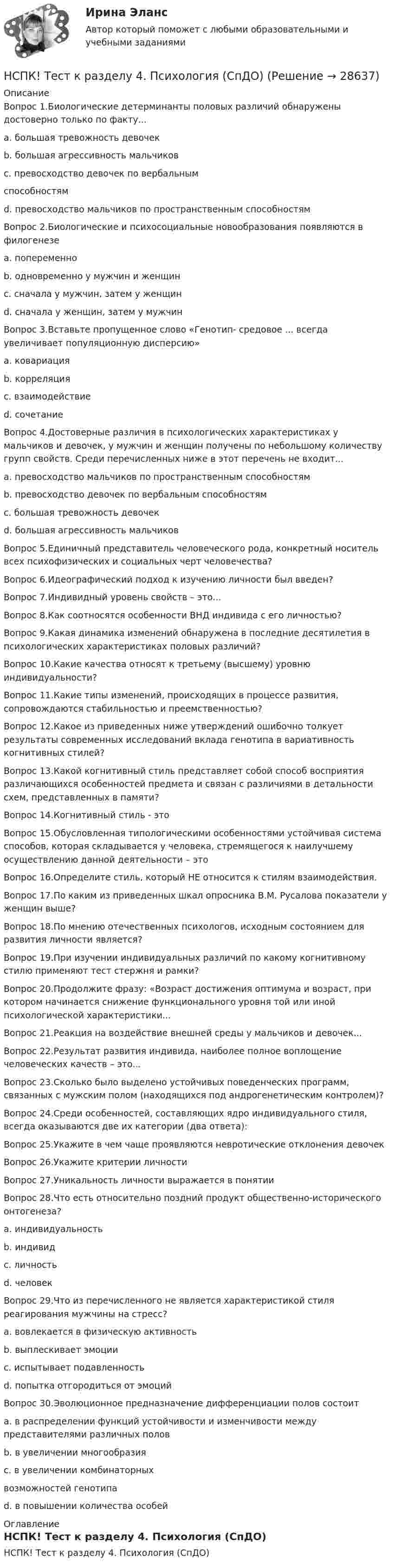     
          Описание
          Вопрос 1.Биологические детерминанты половых различий обнаружены достоверно только по факту...a. большая тревожность девочекb. большая агрессивность мальчиковc. превосходство девочек по вербальнымспособностямd. превосходство мальчиков по пространственным способностямВопрос 2.Биологические и психосоциальные новообразования появляются в филогенезеa. попеременноb. одновременно у мужчин и женщинc. сначала у мужчин, затем у женщинd. сначала у женщин, затем у мужчинВопрос 3.Вставьте пропущенное слово «Генотип- средовое ... всегда увеличивает популяционную дисперсию»a. ковариацияb. корреляцияc. взаимодействиеd. сочетаниеВопрос 4.Достоверные различия в психологических характеристиках у мальчиков и девочек, у мужчин и женщин получены по небольшому количеству групп свойств. Среди перечисленных ниже в этот перечень не входит...a. превосходство мальчиков по пространственным способностямb. превосходство девочек по вербальным способностямc. большая тревожность девочекd. большая агрессивность мальчиковВопрос 5.Единичный представитель человеческого рода, конкретный носитель всех психофизических и социальных черт человечества?Вопрос 6.Идеографический подход к изучению личности был введен?Вопрос 7.Индивидный уровень свойств – это...Вопрос 8.Как соотносятся особенности ВНД индивида с его личностью?Вопрос 9.Какая динамика изменений обнаружена в последние десятилетия в психологических характеристиках половых различий?Вопрос 10.Какие качества относят к третьему (высшему) уровню индивидуальности?Вопрос 11.Какие типы изменений, происходящих в процессе развития, сопровождаются стабильностью и преемственностью?Вопрос 12.Какое из приведенных ниже утверждений ошибочно толкует результаты современных исследований вклада генотипа в вариативность когнитивных стилей?Вопрос 13.Какой когнитивный стиль представляет собой способ восприятия различающихся особенностей предмета и связан с различиями в детальности схем, представленных в памяти?Вопрос 14.Когнитивный стиль - этоВопрос 15.Обусловленная типологическими особенностями устойчивая система способов, которая складывается у человека, стремящегося к наилучшему осуществлению данной деятельности – этоВопрос 16.Определите стиль, который НЕ относится к стилям взаимодействия.Вопрос 17.По каким из приведенных шкал опросника В.М. Русалова показатели у женщин выше?Вопрос 18.По мнению отечественных психологов, исходным состоянием для развития личности является?Вопрос 19.При изучении индивидуальных различий по какому когнитивному стилю применяют тест стержня и рамки?Вопрос 20.Продолжите фразу: «Возраст достижения оптимума и возраст, при котором начинается снижение функционального уровня той или иной психологической характеристики...Вопрос 21.Реакция на воздействие внешней среды у мальчиков и девочек...Вопрос 22.Результат развития индивида, наиболее полное воплощение человеческих качеств – это...Вопрос 23.Сколько было выделено устойчивых поведенческих программ, связанных с мужским полом (находящихся под андрогенетическим контролем)?Вопрос 24.Среди особенностей, составляющих ядро индивидуального стиля, всегда оказываются две их категории (два ответа):Вопрос 25.Укажите в чем чаще проявляются невротические отклонения девочекВопрос 26.Укажите критерии личностиВопрос 27.Уникальность личности выражается в понятииВопрос 28.Что есть относительно поздний продукт общественно-исторического онтогенеза?a. индивидуальностьb. индивидc. личностьd. человекВопрос 29.Что из перечисленного не является характеристикой стиля реагирования мужчины на стресс?a. вовлекается в физическую активностьb. выплескивает эмоцииc. испытывает подавленностьd. попытка отгородиться от эмоцийВопрос 30.Эволюционное предназначение дифференциации полов состоитa. в распределении функций устойчивости и изменчивости между представителями различных половb. в увеличении многообразия c. в увеличении комбинаторныхвозможностей генотипаd. в повышении количества особей 
          Оглавление
          НСПК! Тест к разделу 4. Психология (СпДО) 
            
            
            НСПК! Тест к разделу 3. Психология (СпДО)НСПК! Тест к разделу 4. Психология (СпДО)НСПК Фзическая культура тест к разделу 6 НСПК, физическая культура, 3 семестр, практическое занятие 3, задания 1-3, 5, 8.НСПК, физическая культура, 3 семестр, тест к разделу 5.НСПК, физическая культура, 3 семестр, тест к разделу 6.НСПК, физическая культура, 4 семестр, тест к разделу 7[НСПК] Теория и методика музыкального воспитания с практикумом (ДО, 1 часть) Практическое занятие 1. Задания 1-9,13[НСПК] Теория и методика музыкального воспитания с практикумом (ДО, 2 часть) Практическое занятие 3, задание 2-11НСПК! Теория и методика музыкального воспитания с практикумом. ПЗ-1. Задания 1, 6, 7 (ПНК)НСПК! Теория и методика музыкального воспитания с практикумом. ПЗ-2. Задания 3, 6, 9, 10, 14, 15, 16 (ПНК)НСПК! Теория и методика музыкального воспитания с практикумом. Тест к разделу 1 (ПНК)НСПК! Теория и методика музыкального воспитания с практикумом. Тест к разделу 2 (ПНК)НСПК! Теория и методика музыкального воспитания с практикумом. Тест к разделу 3 (ПНК)