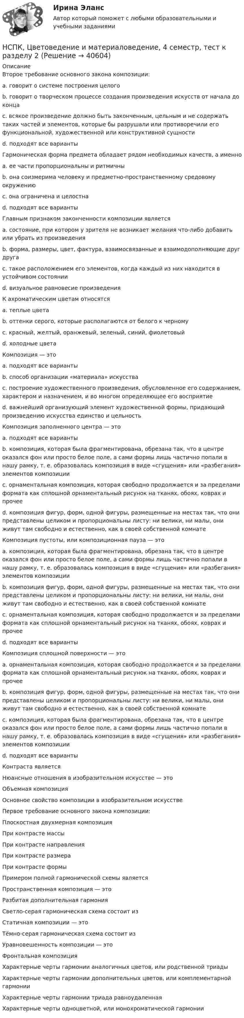    
          Описание
          Второе требование основного закона композиции: a. говорит о системе построения целого b. говорит о творческом процессе создания произведения искусств от начала до конца c. всякое произведение должно быть законченным, цельным и не содержать таких частей и элементов, которые бы разрушали или противоречили его функциональной, художественной или конструктивной сущности d. подходят все варианты Гармоническая форма предмета обладает рядом необходимых качеств, а именноa. ее части пропорциональны и ритмичны b. она соизмерима человеку и предметно-пространственному средовому окружению c. она ограничена и целостна d. подходят все варианты  Главным признаком законченности композиции является a. состояние, при котором у зрителя не возникает желания что-либо добавить или убрать из произведения b. форма, размеры, цвет, фактура, взаимосвязанные и взаимодополняющие друг друга c. такое расположением его элементов, когда каждый из них находится в устойчивом состоянии d. визуальное равновесие произведения К ахроматическим цветам относятся a. теплые цвета b. оттенки серого, которые располагаются от белого к черному c. красный, желтый, оранжевый, зеленый, синий, фиолетовый d. холодные цвета Композиция — это a. подходят все варианты b. способ организации «материала» искусства c. построение художественного произведения, обусловленное его содержанием, характером и назначением, и во многом определяющее его восприятие d. важнейший организующий элемент художественной формы, придающий произведению искусства единство и цельностьКомпозиция заполненного центра — это a. подходят все варианты b. композиция, которая была фрагментирована, обрезана так, что в центре оказался фон или просто белое поле, а сами формы лишь частично попали в нашу рамку, т. е. образовалась композиция в виде «сгущения» или «разбегания» элементов композиции c. орнаментальная композиция, которая свободно продолжается и за пределами формата как сплошной орнаментальный рисунок на тканях, обоях, коврах и прочее d. композиция фигур, форм, одной фигуры, размещенные на местах так, что они представлены целиком и пропорциональны листу: ни велики, ни малы, они живут там свободно и естественно, как в своей собственной комнате Композиция пустоты, или композиционная пауза — это a. композиция, которая была фрагментирована, обрезана так, что в центре оказался фон или просто белое поле, а сами формы лишь частично попали в нашу рамку, т. е. образовалась композиция в виде «сгущения» или «разбегания» элементов композиции b. композиция фигур, форм, одной фигуры, размещенные на местах так, что они представлены целиком и пропорциональны листу: ни велики, ни малы, они живут там свободно и естественно, как в своей собственной комнате c. орнаментальная композиция, которая свободно продолжается и за пределами формата как сплошной орнаментальный рисунок на тканях, обоях, коврах и прочее d. подходят все варианты Композиция сплошной поверхности — это a. орнаментальная композиция, которая свободно продолжается и за пределами формата как сплошной орнаментальный рисунок на тканях, обоях, коврах и прочее b. композиция фигур, форм, одной фигуры, размещенные на местах так, что они представлены целиком и пропорциональны листу: ни велики, ни малы, они живут там свободно и естественно, как в своей собственной комнате c. композиция, которая была фрагментирована, обрезана так, что в центре оказался фон или просто белое поле, а сами формы лишь частично попали в нашу рамку, т. е. образовалась композиция в виде «сгущения» или «разбегания» элементов композиции d. подходят все варианты Контраста является Нюансные отношения в изобразительном искусстве — это Объемная композиция Основное свойство композиции в изобразительном искусстве Первое требование основного закона композиции: Плоскостная двухмерная композиция При контрасте массы При контрасте направленияПри контрасте размера При контрасте формы Примером полной гармонической схемы является Пространственная композиция — это Разбитая дополнительная гармония Светло-серая гармоническая схема состоит изСтатичная композиции — это Тёмно-серая гармоническая схема состоит из Уравновешенность композиции — это Фронтальная композиция Характерные черты гармонии аналогичных цветов, или родственной триады Характерные черты гармонии дополнительных цветов, или комплементарной гармонииХарактерные черты гармонии триада равноудаленная Характерные черты одноцветной, или монохроматической гармонии  
            
            
            НСПК, Цветоведение и материаловедение, 4 семестр, тест к разделу 1НСПК, Цветоведение и материаловедение, 4 семестр, тест к разделу 2НСПК, Цветоведение и материаловедение, 4 семестр, тест к разделу 3НСПК! Экологические основы природопользования. Комплексное задание (итоговая работа)(ДО, ПНК, ПДО, 2 часть)НСПК. Экологические основы природопользования (первый семестр)НСПК! Экологические основы природопользования. ПЗ- 1. Задание 2-3, 5-8, 10-12 (ДО, ПНК, ПДО, 1 часть)НСПК Экологические основы природопользования  Практическое занятие 1 , 100%НСПК, физическая культура, тест к разделу 9НСПК ФИЗИЧЕСКАЯ КУЛЬТУРА ТЕСТ К РАЗДЕЛУ 9НСПК филворд Литература(НСПК) Философия (практическое задание 4)НСПК! Формы и методы организации внеурочной деятельности и общения младших школьников. ПЗ-1. Задания 2 - 5 (ПНК)НСПК! Формы и методы организации внеурочной деятельности и общения младших школьников. ПЗ-2. Задания 1 - 3, 5 (ПНК)НСПК! Формы и методы организации внеурочной деятельности и общения младших школьников. ПЗ- 3. Задания 1 - 5 (ПНК)