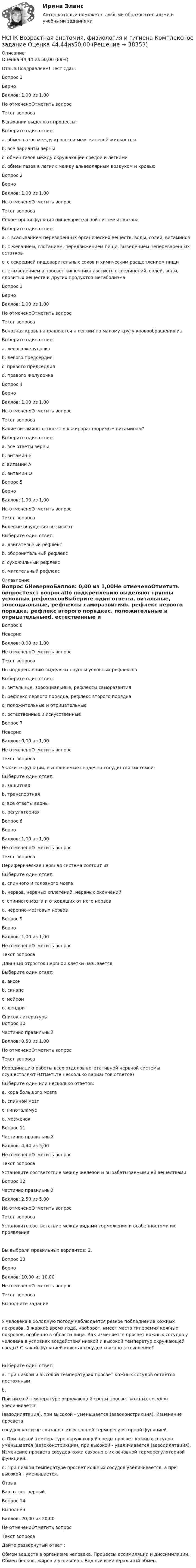      
          Описание
          Оценка	44,44 из 50,00 (89%)Отзыв	Поздравляем! Тест сдан.Вопрос 1ВерноБаллов: 1,00 из 1,00Не отмеченоОтметить вопросТекст вопросаВ дыхании выделяют процессы:Выберите один ответ:a. обмен газов между кровью и межтканевой жидкостьюb. все варианты верны c. обмен газов между окружающей средой и легкимиd. обмен газов в легких между альвеолярным воздухом и кровьюВопрос 2ВерноБаллов: 1,00 из 1,00Не отмеченоОтметить вопросТекст вопросаСекреторная функция пищеварительной системы связанаВыберите один ответ:a. с всасыванием переваренных органических веществ, воды, солей, витаминовb. с жеванием, глотанием, передвижением пищи, выведением непереваренных остатковc. с секрецией пищеварительных соков и химическим расщеплением пищи d. с выведением в просвет кишечника азотистых соединений, солей, воды, ядовитых веществ и других продуктов метаболизмаВопрос 3ВерноБаллов: 1,00 из 1,00Не отмеченоОтметить вопросТекст вопросаВенозная кровь направляется к легким по малому кругу кровообращения изВыберите один ответ:a. левого желудочкаb. левого предсердияc. правого предсердияd. правого желудочка Вопрос 4ВерноБаллов: 1,00 из 1,00Не отмеченоОтметить вопросТекст вопросаКакие витамины относятся к жирорастворимым витаминам?Выберите один ответ:a. все ответы верны b. витамин Еc. витамин Аd. витамин DВопрос 5ВерноБаллов: 1,00 из 1,00Не отмеченоОтметить вопросТекст вопросаБолевые ощущения вызываютВыберите один ответ:a. двигательный рефлексb. оборонительный рефлекс c. сухожильный рефлексd. мигательный рефлекс 
          Оглавление
          Вопрос 6НеверноБаллов: 0,00 из 1,00Не отмеченоОтметить вопросТекст вопросаПо подкреплению выделяют группы условных рефлексовВыберите один ответ:a. витальные, зоосоциальные, рефлексы саморазвитияb. рефлекс первого порядка, рефлекс второго порядкаc. положительные и отрицательныеd. естественные и искусственные Вопрос 7НеверноБаллов: 0,00 из 1,00Не отмеченоОтметить вопросТекст вопросаУкажите функции, выполняемые сердечно-сосудистой системой:Выберите один ответ:a. защитнаяb. транспортная c. все ответы верныd. регуляторнаяВопрос 8ВерноБаллов: 1,00 из 1,00Не отмеченоОтметить вопросТекст вопросаПериферическая нервная система состоит изВыберите один ответ:a. спинного и головного мозгаb. нервов, нервных сплетений, нервных окончаний c. спинного мозга и отходящих от него нервовd. черепно-мозговых нервовВопрос 9ВерноБаллов: 1,00 из 1,00Не отмеченоОтметить вопросТекст вопросаДлинный отросток нервной клетки называетсяВыберите один ответ:a. аксон b. синапсc. нейронd. дендрит 
          Список литературы
          Вопрос 10Частично правильныйБаллов: 0,50 из 1,00Не отмеченоОтметить вопросТекст вопросаКоординацию работы всех отделов вегетативной нервной системы осуществляют (Отметьте несколько вариантов ответов)Выберите один или несколько ответов:a. кора большого мозга b. спинной мозг c. гипоталамус d. мозжечокВопрос 11Частично правильныйБаллов: 4,44 из 5,00Не отмеченоОтметить вопросТекст вопросаУстановите соответствие между железой и вырабатываемыми ей веществамиВопрос 12Частично правильныйБаллов: 2,50 из 5,00Не отмеченоОтметить вопросТекст вопросаУстановите соответствие между видами торможения и особенностями их проявленияВы выбрали правильных вариантов: 2.Вопрос 13ВерноБаллов: 10,00 из 10,00Не отмеченоОтметить вопросТекст вопросаВыполните заданиеУ человека в холодную погоду наблюдается резкое побледнение кожных покровов. В жаркое время года, наоборот, имеет место гиперемия кожных покровов, особенно в области лица. Как изменяется просвет кожных сосудов у человека в условиях воздействия низкой и высокой температур окружающей среды? С какой функцией кожных сосудов связано это явление?Выберите один ответ:a. При низкой и высокой температурах просвет кожных сосудов остается постояннымb.При низкой температуре окружающей среды просвет кожных сосудов увеличивается(вазодилятация), при высокой - уменьшается (вазоконстрикция). Изменение просветасосудов кожи не связано с их основной терморегуляторной функцией.c. При низкой температуре окружающей среды просвет кожных сосудов уменьшается (вазоконстрикция), при высокой - увеличивается (вазодилятация). Изменение просвета сосудов кожи связано с их основной терморегуляторной функцией. d. При низкой температуре просвет кожных сосудов увеличивается, а при высокой - уменьшается.ОтзывВаш ответ верный.Вопрос 14ВыполненБаллов: 20,00 из 20,00Не отмеченоОтметить вопросТекст вопросаДайте развернутый ответ : Обмен веществ в организме человека. Процессы ассимиляции и диссимиляции. Обмен белков, жиров и углеводов. Водный и минеральный обмен.
            
            
            НСПК Введение в специальность НСПК Возрастная анатомия, физиология и гигиена Комплексное задание Оценка 44.44из50.00НСПК! Возрастная анатомия, физиология и гигиена. ПЗ-1 (ПНК, КП, 1 часть)НСПК! Возрастная анатомия, физиология и гигиена. ПЗ-2. Задания 1-5, 7-8 (ПНК, КП, 1 часть)НСПК! Возрастная анатомия, физиология и гигиена. ПЗ-3 (ПНК, КП, 2 часть)НСПК! Возрастная анатомия, физиология и гигиена. ПЗ-4. Задание 7 (ПНК, КП, 2 часть)НСПК! Возрастная анатомия, физиология и гигиена. ПЗ-4. Задания 1-6 (ПНК, КП, 2 часть)НСПК, безопасность жизнедеятельности, тест к разделу 1НСПК, безопасность жизнедеятельности, тест к разделу 2НСПК, безопасность жизнедеятельности, тест к разделу 3НСПК, безопасность жизнедеятельности, тест к разделу 4НСПК БЖД 1 тест ПНКНСПК БЖД 2 тест ПНКНСПК БЖД Тест 3