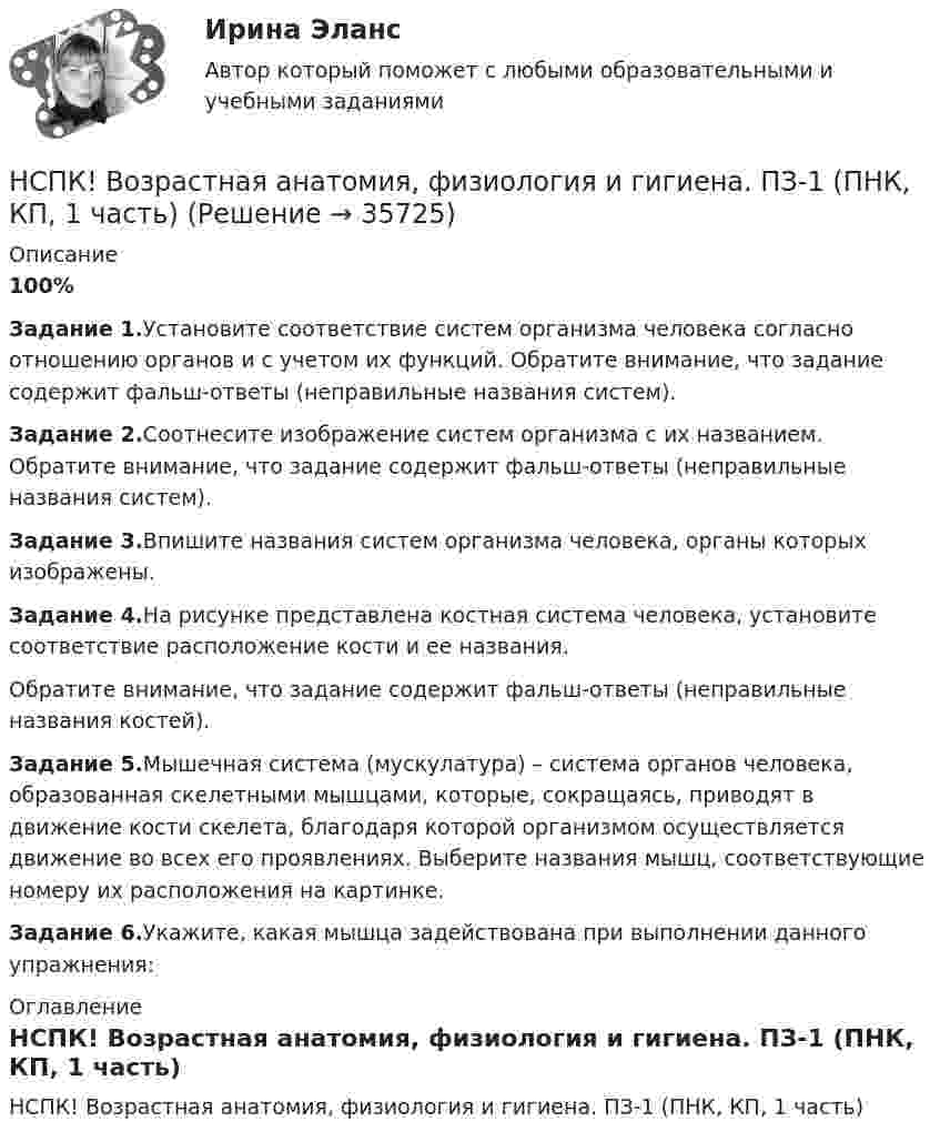     
          Описание
          100%Задание 1.Установите соответствие систем организма человека согласно отношению органов и с учетом их функций. Обратите внимание, что задание содержит фальш-ответы (неправильные названия систем).Задание 2.Соотнесите изображение систем организма с их названием. Обратите внимание, что задание содержит фальш-ответы (неправильные названия систем).Задание 3.Впишите названия систем организма человека, органы которых изображены. Задание 4.На рисунке представлена костная система человека, установите соответствие расположение кости и ее названия.Обратите внимание, что задание содержит фальш-ответы (неправильные названия костей).Задание 5.Мышечная система (мускулатура) – система органов человека, образованная скелетными мышцами, которые, сокращаясь, приводят в движение кости скелета, благодаря которой организмом осуществляется движение во всех его проявлениях. Выберите названия мышц, соответствующие номеру их расположения на картинке.Задание 6.Укажите, какая мышца задействована при выполнении данного упражнения: 
          Оглавление
          НСПК! Возрастная анатомия, физиология и гигиена. ПЗ-1 (ПНК, КП, 1 часть) 
            
            
            НСПК Возрастная анатомия, физиология и гигиена Комплексное задание Оценка 44.44из50.00НСПК! Возрастная анатомия, физиология и гигиена. ПЗ-1 (ПНК, КП, 1 часть)НСПК! Возрастная анатомия, физиология и гигиена. ПЗ-2. Задания 1-5, 7-8 (ПНК, КП, 1 часть)НСПК! Возрастная анатомия, физиология и гигиена. ПЗ-3 (ПНК, КП, 2 часть)НСПК! Возрастная анатомия, физиология и гигиена. ПЗ-4. Задание 7 (ПНК, КП, 2 часть)НСПК! Возрастная анатомия, физиология и гигиена. ПЗ-4. Задания 1-6 (ПНК, КП, 2 часть)НСПК Возрастная анатомия, физиология и гигиена (ПНК, КП, 1 часть) / Практическое занятие 1НСПК, безопасность жизнедеятельности, тест к разделу 2НСПК, безопасность жизнедеятельности, тест к разделу 3НСПК, безопасность жизнедеятельности, тест к разделу 4НСПК БЖД 1 тест ПНКНСПК БЖД 2 тест ПНКНСПК БЖД Тест 3НСПК БЖД Тест 4 ПНК
