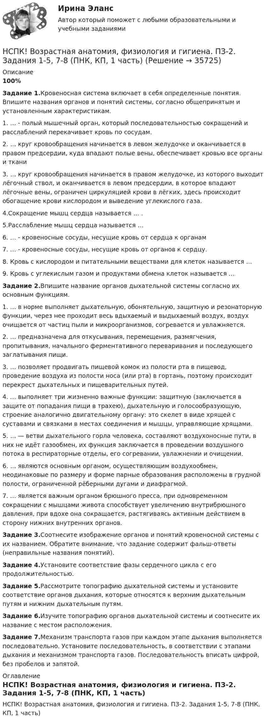     
          Описание
          100%Задание 1.Кровеносная система включает в себя определенные понятия. Впишите названия органов и понятий системы, согласно общепринятым и установленным характеристикам.1. … - полый мышечный орган, который последовательностью сокращений и расслаблений перекачивает кровь по сосудам.2. … круг кровообращения начинается в левом желудочке и оканчивается в правом предсердии, куда впадают полые вены, обеспечивает кровью все органы и ткани3. … круг кровообращения начинается в правом желудочке, из которого выходит лёгочный ствол, и оканчивается в левом предсердии, в которое впадают лёгочные вены, ограничен циркуляцией крови в лёгких, здесь происходит обогащение крови кислородом и выведение углекислого газа.4.Сокращение мышц сердца называется … . 5.Расслабление мышц сердца называется …6. … - кровеносные сосуды, несущие кровь от сердца к органам7. … - кровеносные сосуды, несущие кровь от органов к сердцу.8. Кровь с кислородом и питательными веществами для клеток называется …9. Кровь с углекислым газом и продуктами обмена клеток называется …Задание 2.Впишите название органов дыхательной системы согласно их основным функциям.1. … в норме выполняет дыхательную, обонятельную, защитную и резонаторную функции, через нее проходит весь вдыхаемый и выдыхаемый воздух, воздух очищается от частиц пыли и микроорганизмов, согревается и увлажняется.2. … предназначена для откусывания, перемещения, размягчения, пропитывания, начального ферментативного переваривания и последующего заглатывания пищи.3. … позволяет продвигать пищевой комок из полости рта в пищевод, проведение воздуха из полости носа (или рта) в гортань, поэтому происходит перекрест дыхательных и пищеварительных путей.4. … выполняет три жизненно важные функции: защитную (заключается в защите от попадания пищи в трахею), дыхательную и голосообразующую, строение аналогично двигательному органу: это скелет в виде хрящей с суставами и связками в местах соединения и мышцы, управляющие хрящами.5. … — ветви дыхательного горла человека, составляют воздухоносные пути, в них не идёт газообмен, их функция заключается в проведении воздушного потока в респираторные отделы, его согревании, увлажнении и очищении.6. … являются основным органом, осуществляющим воздухообмен, неодинаковые по размеру и форме парные образования расположены в грудной полости, ограниченной рёберными дугами и диафрагмой.7. … является важным органом брюшного пресса, при одновременном сокращении с мышцами живота способствует увеличению внутрибрюшного давления, при вдохе она сокращается, растягиваясь активным действием в сторону нижних внутренних органов.Задание 3.Соотнесите изображение органов и понятий кровеносной системы с их названием. Обратите внимание, что задание содержит фальш-ответы (неправильные названия понятий).Задание 4.Установите соответствие фазы сердечного цикла с его продолжительностью.Задание 5.Рассмотрите топографию дыхательной системы и установите соответствие органов дыхания, которые относятся к верхним дыхательным путям и нижним дыхательным путям.Задание 6.Изучите топографию органов дыхательной системы и соотнесите их название с местом расположения.Задание 7.Механизм транспорта газов при каждом этапе дыхания выполняется последовательно. Установите последовательность, в соответствии с этапами дыхания и механизмом транспорта газов. Последовательность вписать цифрой, без пробелов и запятой. 
          Оглавление
          НСПК! Возрастная анатомия, физиология и гигиена. ПЗ-2. Задания 1-5, 7-8 (ПНК, КП, 1 часть) 
            
            
            НСПК! Возрастная анатомия, физиология и гигиена. ПЗ-1 (ПНК, КП, 1 часть)НСПК! Возрастная анатомия, физиология и гигиена. ПЗ-2. Задания 1-5, 7-8 (ПНК, КП, 1 часть)НСПК! Возрастная анатомия, физиология и гигиена. ПЗ-3 (ПНК, КП, 2 часть)НСПК! Возрастная анатомия, физиология и гигиена. ПЗ-4. Задание 7 (ПНК, КП, 2 часть)НСПК! Возрастная анатомия, физиология и гигиена. ПЗ-4. Задания 1-6 (ПНК, КП, 2 часть)НСПК Возрастная анатомия, физиология и гигиена (ПНК, КП, 1 часть) / Практическое занятие 1НСПК Возрастная анатомия, физиология и гигиена (ПНК, КП, 1 часть) Тестовые вопросы к разделу 1 / ТестНСПК, безопасность жизнедеятельности, тест к разделу 3НСПК, безопасность жизнедеятельности, тест к разделу 4НСПК БЖД 1 тест ПНКНСПК БЖД 2 тест ПНКНСПК БЖД Тест 3НСПК БЖД Тест 4 ПНКНСПК Введение в специальность 