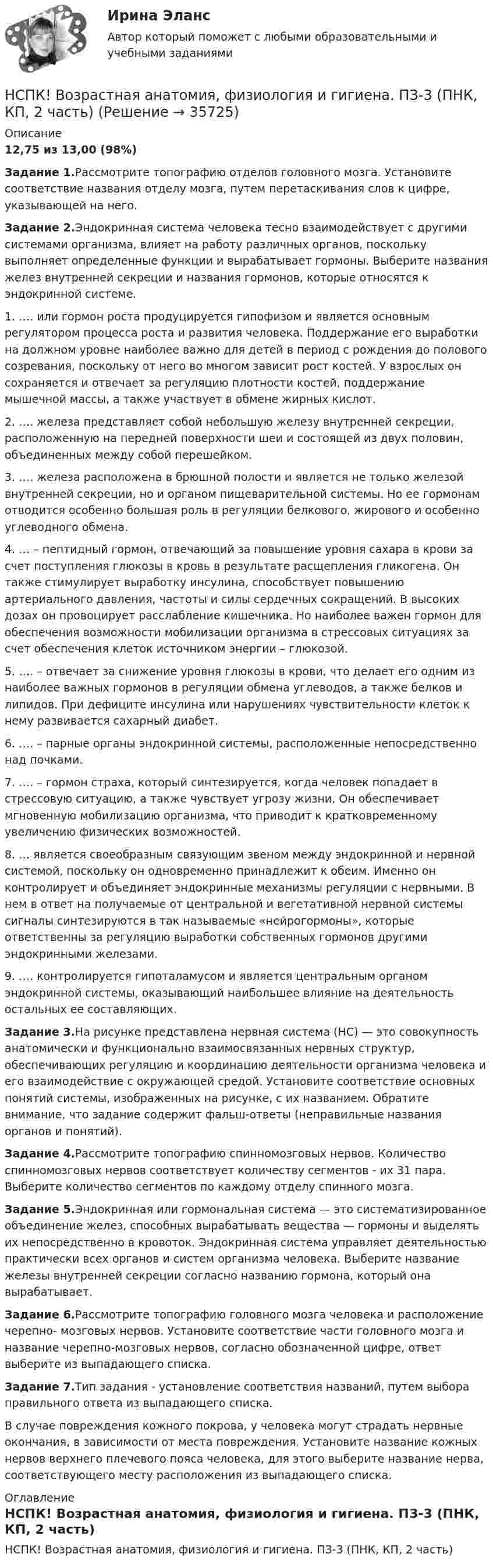     
          Описание
          12,75 из 13,00 (98%)Задание 1.Рассмотрите топографию отделов головного мозга. Установите соответствие названия отделу мозга, путем перетаскивания слов к цифре, указывающей на него.Задание 2.Эндокринная система человека тесно взаимодействует с другими системами организма, влияет на работу различных органов, поскольку выполняет определенные функции и вырабатывает гормоны. Выберите названия желез внутренней секреции и названия гормонов, которые относятся к эндокринной системе.1. …. или гормон роста продуцируется гипофизом и является основным регулятором процесса роста и развития человека. Поддержание его выработки на должном уровне наиболее важно для детей в период с рождения до полового созревания, поскольку от него во многом зависит рост костей. У взрослых он сохраняется и отвечает за регуляцию плотности костей, поддержание мышечной массы, а также участвует в обмене жирных кислот.2. …. железа представляет собой небольшую железу внутренней секреции, расположенную на передней поверхности шеи и состоящей из двух половин, объединенных между собой перешейком.3. …. железа расположена в брюшной полости и является не только железой внутренней секреции, но и органом пищеварительной системы. Но ее гормонам отводится особенно большая роль в регуляции белкового, жирового и особенно углеводного обмена.4. …  – пептидный гормон, отвечающий за повышение уровня сахара в крови за счет поступления глюкозы в кровь в результате расщепления гликогена. Он также стимулирует выработку инсулина, способствует повышению артериального давления, частоты и силы сердечных сокращений. В высоких дозах он провоцирует расслабление кишечника. Но наиболее важен гормон для обеспечения возможности мобилизации организма в стрессовых ситуациях за счет обеспечения клеток источником энергии – глюкозой.5. …. – отвечает за снижение уровня глюкозы в крови, что делает его одним из наиболее важных гормонов в регуляции обмена углеводов, а также белков и липидов. При дефиците инсулина или нарушениях чувствительности клеток к нему развивается сахарный диабет.6. …. – парные органы эндокринной системы, расположенные непосредственно над почками.7. …. – гормон страха, который синтезируется, когда человек попадает в стрессовую ситуацию, а также чувствует угрозу жизни. Он обеспечивает мгновенную мобилизацию организма, что приводит к кратковременному увеличению физических возможностей.8. … является своеобразным связующим звеном между эндокринной и нервной системой, поскольку он одновременно принадлежит к обеим. Именно он контролирует и объединяет эндокринные механизмы регуляции с нервными. В нем в ответ на получаемые от центральной и вегетативной нервной системы сигналы синтезируются в так называемые «нейрогормоны», которые ответственны за регуляцию выработки собственных гормонов другими эндокринными железами.9. …. контролируется гипоталамусом и является центральным органом эндокринной системы, оказывающий наибольшее влияние на деятельность остальных ее составляющих.Задание 3.На рисунке представлена нервная система (НС) — это совокупность анатомически и функционально взаимосвязанных нервных структур, обеспечивающих регуляцию и координацию деятельности организма человека и его взаимодействие с окружающей средой. Установите соответствие основных понятий системы, изображенных на рисунке, с их названием. Обратите внимание, что задание содержит фальш-ответы (неправильные названия органов и понятий).Задание 4.Рассмотрите топографию спинномозговых нервов. Количество спинномозговых нервов соответствует количеству сегментов - их 31 пара. Выберите количество сегментов по каждому отделу спинного мозга.Задание 5.Эндокринная или гормональная система — это систематизированное объединение желез, способных вырабатывать вещества — гормоны и выделять их непосредственно в кровоток. Эндокринная система управляет деятельностью практически всех органов и систем организма человека. Выберите название железы внутренней секреции согласно названию гормона, который она вырабатывает.Задание 6.Рассмотрите топографию головного мозга человека и расположение черепно- мозговых нервов. Установите соответствие части головного мозга и название черепно-мозговых нервов, согласно обозначенной цифре, ответ выберите из выпадающего списка.Задание 7.Тип задания - установление соответствия названий, путем выбора правильного ответа из выпадающего списка.В случае повреждения кожного покрова, у человека могут страдать нервные окончания, в зависимости от места повреждения. Установите название кожных нервов верхнего плечевого пояса человека, для этого выберите название нерва, соответствующего месту расположения из выпадающего списка. 
          Оглавление
          НСПК! Возрастная анатомия, физиология и гигиена. ПЗ-3 (ПНК, КП, 2 часть) 
            
            
            НСПК! Возрастная анатомия, физиология и гигиена. ПЗ-2. Задания 1-5, 7-8 (ПНК, КП, 1 часть)НСПК! Возрастная анатомия, физиология и гигиена. ПЗ-3 (ПНК, КП, 2 часть)НСПК! Возрастная анатомия, физиология и гигиена. ПЗ-4. Задание 7 (ПНК, КП, 2 часть)НСПК! Возрастная анатомия, физиология и гигиена. ПЗ-4. Задания 1-6 (ПНК, КП, 2 часть)НСПК Возрастная анатомия, физиология и гигиена (ПНК, КП, 1 часть) / Практическое занятие 1НСПК Возрастная анатомия, физиология и гигиена (ПНК, КП, 1 часть) Тестовые вопросы к разделу 1 / ТестНСПК Возрастная анатомия, физиология и гигиена (ПНК, КП, 1 часть) Тестовые вопросы к разделу 2 / ТестНСПК, безопасность жизнедеятельности, тест к разделу 4НСПК БЖД 1 тест ПНКНСПК БЖД 2 тест ПНКНСПК БЖД Тест 3НСПК БЖД Тест 4 ПНКНСПК Введение в специальность НСПК Возрастная анатомия, физиология и гигиена Комплексное задание Оценка 44.44из50.00
