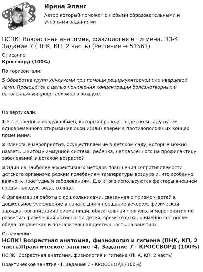     
            Описание
            Кроссворд (100%)По горизонтали:5 Обработка групп УФ-лучами при помощи рециркуляторной или кварцевой ламп. Проводится с целью понижения концентрации болезнетворных и патогенных микроорганизмов в воздухе.По вертикали:1 Естественный воздухообмен, который проводят в детском саду путем одновременного открывания окон и(или) дверей в противоположных концах помещения.2 Плановые мероприятия, осуществляемые в детском саду, которые можно назвать «щитом» иммунной системы ребенка, направленного на профилактику заболеваний в детском возрасте?3 Один из наиболее эффективных методов повышения сопротивляемости детского организма резким колебаниям температуры воздуха и, что особенно важно, к простудным заболеваниям. Для этого используются факторы внешней среды – воздух, вода, солнце.4 Организация работы с дошкольниками, связанная с приемом детей в дошкольное учреждение в начале дня и прощание вечером, физическая зарядка, организация приема пищи, обязательная прогулка и мероприятия по развитию физической активности детей, время отдыха, а именно сон после обеда, творческая и познавательная деятельность на занятиях. 
            Оглавление
            НСПК! Возрастная анатомия, физиология и гигиена (ПНК, КП, 2 часть)Практическое занятие -4. Задание 7  - КРОССВОРД (100%) 
            
            
            НСПК! Возрастная анатомия, физиология и гигиена. ПЗ-3 (ПНК, КП, 2 часть)НСПК! Возрастная анатомия, физиология и гигиена. ПЗ-4. Задание 7 (ПНК, КП, 2 часть)НСПК! Возрастная анатомия, физиология и гигиена. ПЗ-4. Задания 1-6 (ПНК, КП, 2 часть)НСПК Возрастная анатомия, физиология и гигиена (ПНК, КП, 1 часть) / Практическое занятие 1НСПК Возрастная анатомия, физиология и гигиена (ПНК, КП, 1 часть) Тестовые вопросы к разделу 1 / ТестНСПК Возрастная анатомия, физиология и гигиена (ПНК, КП, 1 часть) Тестовые вопросы к разделу 2 / ТестНСПК Возрастная анатомия, физиология и гигиена Практическое занятие3 ОЦЕНКА 9.41из13.00НСПК БЖД 1 тест ПНКНСПК БЖД 2 тест ПНКНСПК БЖД Тест 3НСПК БЖД Тест 4 ПНКНСПК Введение в специальность НСПК Возрастная анатомия, физиология и гигиена Комплексное задание Оценка 44.44из50.00НСПК! Возрастная анатомия, физиология и гигиена. ПЗ-1 (ПНК, КП, 1 часть)