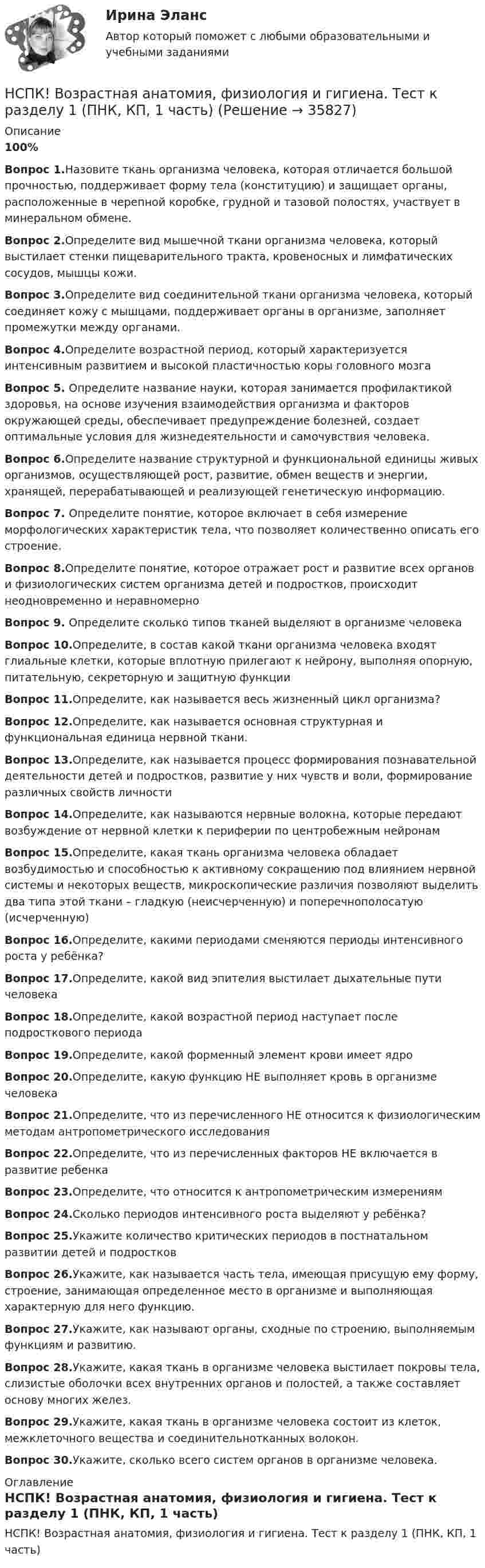     
          Описание
          100%Вопрос 1.Назовите ткань организма человека, которая отличается большой прочностью, поддерживает форму тела (конституцию) и защищает органы, расположенные в черепной коробке, грудной и тазовой полостях, участвует в минеральном обмене.Вопрос 2.Определите вид мышечной ткани организма человека, который выстилает стенки пищеварительного тракта, кровеносных и лимфатических сосудов, мышцы кожи.Вопрос 3.Определите вид соединительной ткани организма человека, который соединяет кожу с мышцами, поддерживает органы в организме, заполняет промежутки между органами. Вопрос 4.Определите возрастной период, который характеризуется интенсивным развитием и высокой пластичностью коры головного мозгаВопрос 5. Определите название науки, которая занимается профилактикой здоровья, на основе изучения взаимодействия организма и факторов окружающей среды, обеспечивает предупреждение болезней, создает оптимальные условия для жизнедеятельности и самочувствия человека. Вопрос 6.Определите название структурной и функциональной единицы живых организмов, осуществляющей рост, развитие, обмен веществ и энергии, хранящей, перерабатывающей и реализующей генетическую информацию. Вопрос 7. Определите понятие, которое включает в себя измерение морфологических характеристик тела, что позволяет количественно описать его строение.Вопрос 8.Определите понятие, которое отражает рост и развитие всех органов и физиологических систем организма детей и подростков, происходит неодновременно и неравномерноВопрос 9. Определите сколько типов тканей выделяют в организме человекаВопрос 10.Определите, в состав какой ткани организма человека входят глиальные клетки, которые вплотную прилегают к нейрону, выполняя опорную, питательную, секреторную и защитную функцииВопрос 11.Определите, как называется весь жизненный цикл организма?Вопрос 12.Определите, как называется основная структурная и функциональная единица нервной ткани.Вопрос 13.Определите, как называется процесс формирования познавательной деятельности детей и подростков, развитие у них чувств и воли, формирование различных свойств личностиВопрос 14.Определите, как называются нервные волокна, которые передают возбуждение от нервной клетки к периферии по центробежным нейронамВопрос 15.Определите, какая ткань организма человека обладает возбудимостью и способностью к активному сокращению под влиянием нервной системы и некоторых веществ, микроскопические различия позволяют выделить два типа этой ткани – гладкую (неисчерченную) и поперечнополосатую (исчерченную)Вопрос 16.Определите, какими периодами сменяются периоды интенсивного роста у ребёнка?Вопрос 17.Определите, какой вид эпителия выстилает дыхательные пути человекаВопрос 18.Определите, какой возрастной период наступает после подросткового периодаВопрос 19.Определите, какой форменный элемент крови имеет ядроВопрос 20.Определите, какую функцию НЕ выполняет кровь в организме человекаВопрос 21.Определите, что из перечисленного НЕ относится к физиологическим методам антропометрического исследованияВопрос 22.Определите, что из перечисленных факторов НЕ включается в развитие ребенкаВопрос 23.Определите, что относится к антропометрическим измерениямВопрос 24.Сколько периодов интенсивного роста выделяют у ребёнка?Вопрос 25.Укажите количество критических периодов в постнатальном развитии детей и подростковВопрос 26.Укажите, как называется часть тела, имеющая присущую ему форму, строение, занимающая определенное место в организме и выполняющая характерную для него функцию.Вопрос 27.Укажите, как называют органы, сходные по строению, выполняемым функциям и развитию.Вопрос 28.Укажите, какая ткань в организме человека выстилает покровы тела, слизистые оболочки всех внутренних органов и полостей, а также составляет основу многих желез.Вопрос 29.Укажите, какая ткань в организме человека состоит из клеток, межклеточного вещества и соединительнотканных волокон.Вопрос 30.Укажите, сколько всего систем органов в организме человека. 
          Оглавление
          НСПК! Возрастная анатомия, физиология и гигиена. Тест к разделу 1 (ПНК, КП, 1 часть) 
            
            
            НСПК Возрастная анатомия, физиология и гигиена Практическое занятие 5 ОЦЕНКА 25.00из25.00НСПК! Возрастная анатомия, физиология и гигиена. Тест к разделу 1 (ПНК, КП, 1 часть)НСПК! Возрастная анатомия, физиология и гигиена. Тест к разделу 2 (ПНК, КП, 1 часть)НСПК Возрастная анатомия, физиология и гигиена Тест к разделу3НСПК Возрастная анатомия, физиология и гигиена Тест к разделу4НСПК Возрастная анатомия, физиология и гигиена Тест к разделу5НСПК Возрастная анатомия, физиология и гигиена Тест к разделу6НСПК! Возрастная анатомия, физиология и гигиена. ПЗ-3 (ПНК, КП, 2 часть)НСПК! Возрастная анатомия, физиология и гигиена. ПЗ-4. Задание 7 (ПНК, КП, 2 часть)НСПК! Возрастная анатомия, физиология и гигиена. ПЗ-4. Задания 1-6 (ПНК, КП, 2 часть)НСПК Возрастная анатомия, физиология и гигиена (ПНК, КП, 1 часть) / Практическое занятие 1НСПК Возрастная анатомия, физиология и гигиена (ПНК, КП, 1 часть) Тестовые вопросы к разделу 1 / ТестНСПК Возрастная анатомия, физиология и гигиена (ПНК, КП, 1 часть) Тестовые вопросы к разделу 2 / ТестНСПК Возрастная анатомия, физиология и гигиена Практическое занятие3 ОЦЕНКА 9.41из13.00