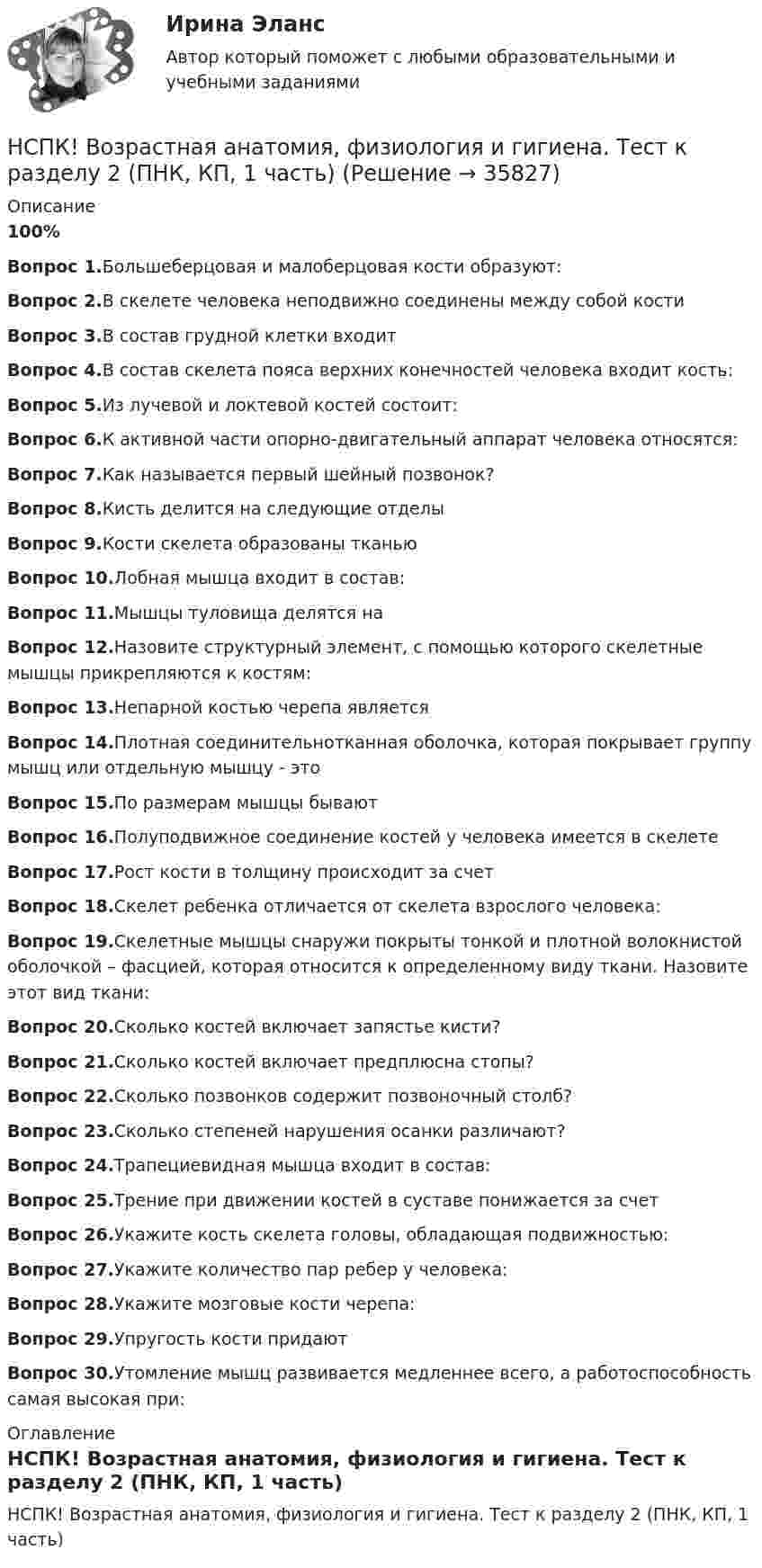     
          Описание
          100%Вопрос 1.Большеберцовая и малоберцовая кости образуют:Вопрос 2.В скелете человека неподвижно соединены между собой костиВопрос 3.В состав грудной клетки входитВопрос 4.В состав скелета пояса верхних конечностей человека входит кость:Вопрос 5.Из лучевой и локтевой костей состоит:Вопрос 6.К активной части опорно-двигательный аппарат человека относятся:Вопрос 7.Как называется первый шейный позвонок?Вопрос 8.Кисть делится на следующие отделыВопрос 9.Кости скелета образованы тканьюВопрос 10.Лобная мышца входит в состав:Вопрос 11.Мышцы туловища делятся наВопрос 12.Назовите структурный элемент, с помощью которого скелетные мышцы прикрепляются к костям:Вопрос 13.Непарной костью черепа являетсяВопрос 14.Плотная соединительнотканная оболочка, которая покрывает группу мышц или отдельную мышцу - этоВопрос 15.По размерам мышцы бывают Вопрос 16.Полуподвижное соединение костей у человека имеется в скелетеВопрос 17.Рост кости в толщину происходит за счетВопрос 18.Скелет ребенка отличается от скелета взрослого человека:Вопрос 19.Скелетные мышцы снаружи покрыты тонкой и плотной волокнистой оболочкой – фасцией, которая относится к определенному виду ткани. Назовите этот вид ткани:Вопрос 20.Сколько костей включает запястье кисти?Вопрос 21.Сколько костей включает предплюсна стопы?Вопрос 22.Сколько позвонков содержит позвоночный столб?Вопрос 23.Сколько степеней нарушения осанки различают?Вопрос 24.Трапециевидная мышца входит в состав:Вопрос 25.Трение при движении костей в суставе понижается за счетВопрос 26.Укажите кость скелета головы, обладающая подвижностью:Вопрос 27.Укажите количество пар ребер у человека:Вопрос 28.Укажите мозговые кости черепа:Вопрос 29.Упругость кости придаютВопрос 30.Утомление мышц развивается медленнее всего, а работоспособность самая высокая при: 
          Оглавление
          НСПК! Возрастная анатомия, физиология и гигиена. Тест к разделу 2 (ПНК, КП, 1 часть) 
            
            
            НСПК! Возрастная анатомия, физиология и гигиена. Тест к разделу 1 (ПНК, КП, 1 часть)НСПК! Возрастная анатомия, физиология и гигиена. Тест к разделу 2 (ПНК, КП, 1 часть)НСПК Возрастная анатомия, физиология и гигиена Тест к разделу3НСПК Возрастная анатомия, физиология и гигиена Тест к разделу4НСПК Возрастная анатомия, физиология и гигиена Тест к разделу5НСПК Возрастная анатомия, физиология и гигиена Тест к разделу6НСПК! Детская литература с практикумом. ПЗ 1.Задание 1,3,4,7,9. НСПК! Возрастная анатомия, физиология и гигиена. ПЗ-4. Задание 7 (ПНК, КП, 2 часть)НСПК! Возрастная анатомия, физиология и гигиена. ПЗ-4. Задания 1-6 (ПНК, КП, 2 часть)НСПК Возрастная анатомия, физиология и гигиена (ПНК, КП, 1 часть) / Практическое занятие 1НСПК Возрастная анатомия, физиология и гигиена (ПНК, КП, 1 часть) Тестовые вопросы к разделу 1 / ТестНСПК Возрастная анатомия, физиология и гигиена (ПНК, КП, 1 часть) Тестовые вопросы к разделу 2 / ТестНСПК Возрастная анатомия, физиология и гигиена Практическое занятие3 ОЦЕНКА 9.41из13.00НСПК Возрастная анатомия, физиология и гигиена Практическое занятие4, 100%задание7