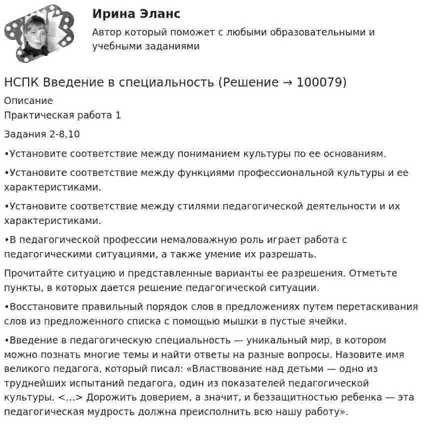     
            Описание
            Практическая работа 1Задания 2-8,10  •Установите соответствие между пониманием культуры по ее основаниям.•Установите соответствие между функциями профессиональной культуры и ее характеристиками.•Установите соответствие между стилями педагогической деятельности и их характеристиками.•В педагогической профессии немаловажную роль играет работа с педагогическими ситуациями, а также умение их разрешать.Прочитайте ситуацию и представленные варианты ее разрешения. Отметьте пункты, в которых дается решение педагогической ситуации.•Восстановите правильный порядок слов в предложениях путем перетаскивания слов из предложенного списка с помощью мышки в пустые ячейки.•Введение в педагогическую специальность — уникальный мир, в котором можно познать многие темы и найти ответы на разные вопросы. Назовите имя великого педагога, который писал: «Властвование над детьми — одно из труднейших испытаний педагога, один из показателей педагогической культуры. <…> Дорожить доверием, а значит, и беззащитностью ребенка — эта педагогическая мудрость должна преисполнить всю нашу работу».   
            
            
            НСПК БЖД Тест 4 ПНКНСПК Введение в специальность НСПК Возрастная анатомия, физиология и гигиена Комплексное задание Оценка 44.44из50.00НСПК! Возрастная анатомия, физиология и гигиена. ПЗ-1 (ПНК, КП, 1 часть)НСПК! Возрастная анатомия, физиология и гигиена. ПЗ-2. Задания 1-5, 7-8 (ПНК, КП, 1 часть)НСПК! Возрастная анатомия, физиология и гигиена. ПЗ-3 (ПНК, КП, 2 часть)НСПК! Возрастная анатомия, физиология и гигиена. ПЗ-4. Задание 7 (ПНК, КП, 2 часть)НСПК Безопасность жизнедеятельности ТЕСТ 4НСПК, безопасность жизнедеятельности, тест к разделу 1НСПК, безопасность жизнедеятельности, тест к разделу 2НСПК, безопасность жизнедеятельности, тест к разделу 3НСПК, безопасность жизнедеятельности, тест к разделу 4НСПК БЖД 1 тест ПНКНСПК БЖД 2 тест ПНК