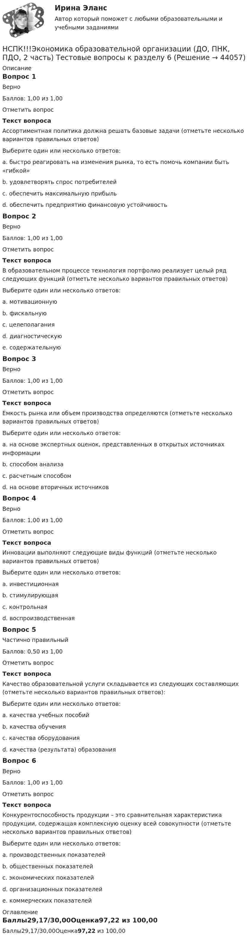     
            Описание
            Вопрос 1ВерноБаллов: 1,00 из 1,00Отметить вопросТекст вопросаАссортиментная политика должна решать базовые задачи (отметьте несколько вариантов правильных ответов)Выберите один или несколько ответов:a. быстро реагировать на изменения рынка, то есть помочь компании быть «гибкой» b. удовлетворять спрос потребителей c. обеспечить максимальную прибыльd. обеспечить предприятию финансовую устойчивость Вопрос 2ВерноБаллов: 1,00 из 1,00Отметить вопросТекст вопросаВ образовательном процессе технология портфолио реализует целый ряд следующих функций (отметьте несколько вариантов правильных ответов)Выберите один или несколько ответов:a. мотивационную b. фискальнуюc. целеполагания d. диагностическую e. содержательную Вопрос 3ВерноБаллов: 1,00 из 1,00Отметить вопросТекст вопросаЕмкость рынка или объем производства определяются (отметьте несколько вариантов правильных ответов)Выберите один или несколько ответов:a. на основе экспертных оценок, представленных в открытых источниках информации b. способом анализаc. расчетным способом d. на основе вторичных источников Вопрос 4ВерноБаллов: 1,00 из 1,00Отметить вопросТекст вопросаИнновации выполняют следующие виды функций (отметьте несколько вариантов правильных ответов)Выберите один или несколько ответов:a. инвестиционная b. стимулирующая c. контрольнаяd. воспроизводственная Вопрос 5Частично правильныйБаллов: 0,50 из 1,00Отметить вопросТекст вопросаКачество образовательной услуги складывается из следующих составляющих (отметьте несколько вариантов правильных ответов):Выберите один или несколько ответов:a. качества учебных пособий b. качества обучения c. качества оборудованияd. качества (результата) образования Вопрос 6ВерноБаллов: 1,00 из 1,00Отметить вопросТекст вопросаКонкурентоспособность продукции – это сравнительная характеристика продукции, содержащая комплексную оценку всей совокупности (отметьте несколько вариантов правильных ответов)Выберите один или несколько ответов:a. производственных показателей b. общественных показателейc. экономических показателей d. организационных показателей e. коммерческих показателей  
            Оглавление
            Баллы29,17/30,00Оценка97,22 из 100,00 
            
            
            НСПК Экологические основы природопользования Практическое занятие 2, ОЦЕНКА 50.00 ИЗ 50.00НСПК!!!Экономика образовательной организации (ДО, ПНК, ПДО, 2 часть) Тестовые вопросы к разделу 6НСПК ЭКОНОМИКА образовательной организации ИТОГОВОЕ ТЕСТИРОВАНИЕ ОЦЕНКА 45.50из50.00НСПК! Экономика образовательной организации. ПЗ - 1.НСПК Экономика образовательной организации Практическое занятие 1,ОЦЕНКА 33,75из50,00НСПК Экономика образовательной организации Практическое занятие 2 ОЦЕНКА  50.00из50.00НСПК Экономика образовательной организации ТЕСТ к разделу1НСПК, Цветоведение и материаловедение, 4 семестр, тест к разделу 1НСПК, Цветоведение и материаловедение, 4 семестр, тест к разделу 2НСПК, Цветоведение и материаловедение, 4 семестр, тест к разделу 3НСПК! Экологические основы природопользования. Комплексное задание (итоговая работа)(ДО, ПНК, ПДО, 2 часть)НСПК. Экологические основы природопользования (первый семестр)НСПК! Экологические основы природопользования. ПЗ- 1. Задание 2-3, 5-8, 10-12 (ДО, ПНК, ПДО, 1 часть)НСПК Экологические основы природопользования  Практическое занятие 1 , 100%