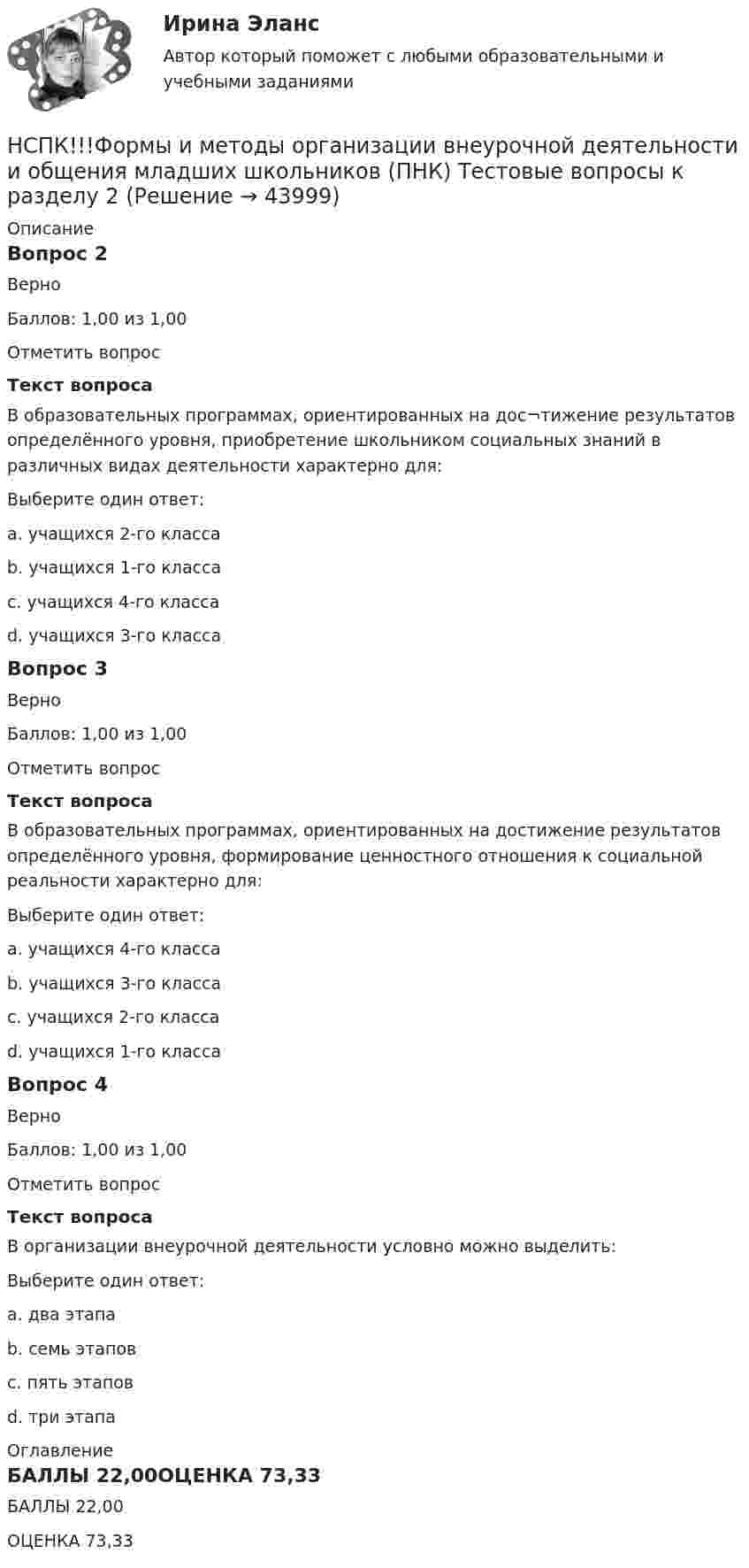     
            Описание
            Вопрос 2ВерноБаллов: 1,00 из 1,00Отметить вопросТекст вопросаВ образовательных программах, ориентированных на дос¬тижение результатов определённого уровня, приобретение школьником социальных знаний в различных видах деятельности характерно для:Выберите один ответ:a. учащихся 2-го классаb. учащихся 1-го класса c. учащихся 4-го классаd. учащихся 3-го классаВопрос 3ВерноБаллов: 1,00 из 1,00Отметить вопросТекст вопросаВ образовательных программах, ориентированных на достижение результатов определённого уровня, формирование ценностного отношения к социальной реальности характерно для:Выберите один ответ:a. учащихся 4-го классаb. учащихся 3-го класса c. учащихся 2-го классаd. учащихся 1-го классаВопрос 4ВерноБаллов: 1,00 из 1,00Отметить вопросТекст вопросаВ организации внеурочной деятельности условно можно выделить:Выберите один ответ:a. два этапаb. семь этаповc. пять этаповd. три этапа  
            Оглавление
            БАЛЛЫ 22,00ОЦЕНКА 73,33 
            
            
            НСПК! Формы и методы организации внеурочной деятельности и общения младших школьников. ПЗ- 3. Задания 1 - 5 (ПНК)НСПК!!!Формы и методы организации внеурочной деятельности и общения младших школьников (ПНК) Тестовые вопросы к разделу 2НСПК, Цветоведение и материаловедение, 4 семестр, тест к разделу 1НСПК, Цветоведение и материаловедение, 4 семестр, тест к разделу 2НСПК, Цветоведение и материаловедение, 4 семестр, тест к разделу 3НСПК! Экологические основы природопользования. Комплексное задание (итоговая работа)(ДО, ПНК, ПДО, 2 часть)НСПК. Экологические основы природопользования (первый семестр)НСПК ФИЗИЧЕСКАЯ КУЛЬТУРА ТЕСТ К РАЗДЕЛУ 10НСПК Физическая культура тест к разделу5НСПК, физическая культура, тест к разделу 9НСПК ФИЗИЧЕСКАЯ КУЛЬТУРА ТЕСТ К РАЗДЕЛУ 9НСПК филворд Литература(НСПК) Философия (практическое задание 4)НСПК! Формы и методы организации внеурочной деятельности и общения младших школьников. ПЗ-1. Задания 2 - 5 (ПНК)