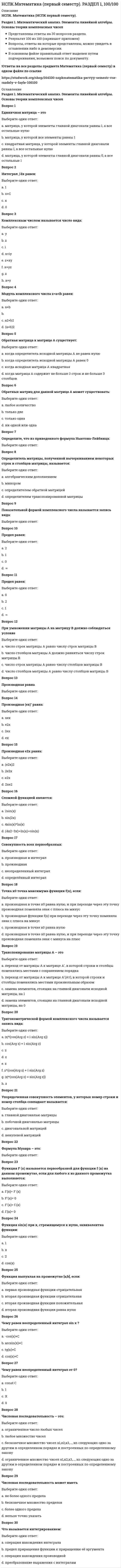     
          Описание
          НСПК. Математика (НСПК первый семестр).Раздел 2. Применение математических методов при решении задач прикладного характераПредставлены ответы на 30 вопросов раздела.Результат 100 из 100 (скриншот приложен)Вопросы, ответы на которые представлены, можно увидеть в оглавлении либо в демоверсии.В основном файле правильный ответ выделен путем подчеркивания, возможен поиск по документу.!Ответы на все разделы предмета Математика (первый семестр) в одном файле по ссылке  
          Оглавление
          Раздел 2. Применение математических методов при решении задач прикладного характераВопрос 1В коридоре горят две лампочки. Вероятность перегорания 1 лампочки 0,2; вероятность перегорания второй лампочки 0,1. Вероятность, что хотя бы одна лампочка будет гореть:Выберите один ответ:a. 0,72b. 1c. 0,89d. 0,98 Вопрос 2В коридоре горят две лампочки. Вероятность перегорания 1 лампочки 0,2; вероятность перегорания второй лампочки 0,1. Вероятность, что обе перегорят:Выберите один ответ:a. 0,02 b. 0,98c. 0,89d. 0,2Вопрос 3В коридоре горят две лампочки. Вероятность перегорания 1 лампочки 0,2; вероятность перегорания второй лампочки 0,1. Вероятность, что обе будут гореть:Выберите один ответ:a. 0,98b. 0,9c. 0,72 d. 0,08Вопрос 4В коробке 4 зеленых, 4 красных и 2 желтых шара. Вероятность достать красный или желтый шар:Выберите один ответ:a. 0,4b. 0,8c. 0,6 d. 0,2Вопрос 5В коробке находится 10 белых шаров. Установить, какие из следующих событий являются невозможными (указать 2 ответа):Выберите один или несколько ответов:a. достали 11 шаров b. достали 5 белых шаровc. достали 5 белых шаров, а потом еще 2 белых шараd. достали 5 белых шаров и 1 черный Вопрос 6В лотерее 200 билетов, 20 билетов - выигрышные. Вероятность купить невыигрышный билет:Выберите один ответ:a. 1b. 0,9c. 0,4 d. 0,1Вопрос 7В первой урне находится 6 черных и 4 белых шара, во второй- 3 черных и 3 белых шаров. Из каждой урны извлекают по одному шару. Какова вероятность того, что оба шара окажутся белыми?Выберите один ответ:a. 0,75b. 0,5c. 0,2 d. 0,4Вопрос 8Величина, которая делит численность упорядоченного вариационного ряда на две равные части:Выберите один ответ:a. медиана b. дисперсияc. модаd. размахВопрос 9Вероятность любого испытания есть число:Выберите один ответ:a. неотрицательное число, меньшее 1b. любоеc. неотрицательное число, которое не превосходит 1 d. число от -1 до 1Вопрос 10Все возможные размещения из m элементов по:Выберите один ответ:Вопрос 11Если коэффициент вариации равен 20%, то совокупность:Выберите один ответ:a. неоднороднаяb. неопределеннаяc. нельзя ничего сказать об этой совокупностиd. однородная Вопрос 12Значение признака, которое имела бы каждая единица совокупности, если бы общий итог всех значений признака был распределен равномерно между всеми единицами совокупностиВыберите один ответ:a. средняя арифметическая b. среднее значениеc. средняя геометрическаяd. средняя гармоническаяВопрос 13Из ящика, в котором находится 10 пронумерованных шаров, нужно вытащить 3. Число последовательностей, которые можно составить из извлеченных шаров:Выберите один ответ:a. 120b. 720 c. 900d. 500Вопрос 14Из ящика, в котором находятся 10 цветных карандашей, сразу вытаскивают 3 карандаша. Сколькими способами это можно сделать?Выберите один ответ:a. 720b. 300c. 500d. 120 Вопрос 15Качественными признаками группы студентов будут (указать 2 признака):Выберите один или несколько ответов:a. национальность студентов b. успеваемостьc. пол студентов d. количество студентовВопрос 16Количество способов, с помощью которых можно избрать председателя и 2 его заместителей из n человек:Выберите один ответ:Вопрос 17Количество перестановок из n элементов без повторения:Вопрос 18Наступление события В не оказывает никакого влияния на вероятность наступления события А. События А и В называются:Выберите один ответ:a. несовместнымиb. противоположнымиc. совместнымиd. независимыми Вопрос 19Отношение частоты варианта к объему выборкиВыберите один ответ:a. относительной частотой b. объемом выборкиc. варьированиемd. вариантом выборкиВопрос 20По этому показателю можно сравнивать однородность самых разных явлений независимо от их масштаба и единиц измеренияВыберите один ответ:a. дисперсияb. среднее квадратическое отклонениеc. коэффициент вариации d. средняя арифметическаяВопрос 21Разность между максимальным и минимальным значениями признака.Выберите один ответ:a. средняя арифметическаяb. дисперсияc. коэффициент вариацииd. размах Вопрос 22Событие, которое при заданных условиях может произойти или не произойти, называется:Выберите один ответ:a. случайным b. достовернымc. совместнымd. невозможнымВопрос 23События, которые в данных условиях появление одного из них не исключает появление другого при том же испытании, называются:Выберите один ответ:a. противоположнымиb. несовместнымиc. достовернымиd. совместными Вопрос 24Степень разброса в серии результатов, дающая определенное понятие об изменчивости этих результатов:Выберите один ответ:a. дисперсия b. средняя арифметическаяc. коэффициент вариацииd. размахВопрос 25Студент знает 75% билетов. Вероятность достать билет, который студент не знает:Выберите один ответ:a. 0,5b. 0,75c. 0,25 d. 1Вопрос 26Сумма вероятностей противоположных событий и равна:Выберите один ответ:a. 0b. значению от 0 до 1c. 0,5d. 1 Вопрос 27Сумма всех частот ряда называют:Выберите один ответ:a. объемом выборки b. варьированиемc. вариантом выборкиd. относительной частотойВопрос 28Укажите, что является структурной средней (выберите 2 варианта):Выберите один или несколько ответов:a. мода b. среднее арифметическоеc. медиана d. дисперсияВопрос 29Указать примеры сплошного обследования (3 примера):Выберите один или несколько ответов:a. регистрация заболевших опасным вирусом b. регистрация вступивших в брак c. регистрация новорожденных d. регистрация стипендии студентов, для подсчета размера средней стипендии по странеВопрос 30Чаще всего встречающийся вариант – это:Выберите один ответ:a. размахb. дисперсияc. мода d. медиана 
            
            
            НСПК.Математика (первый семестр). РАЗДЕЛ 2, 100/100НСПК основы философии, 1 семестр, тест 1НСПК основы философии, 1 семестр, тест 2НСПК основы философии, 1 семестр, тест 3[НСПК ОТВЕТЫ] Русский язык и культура речи. 100 баллов (Раздел 2. Система языка и её стилистическая характеристика)[НСПК ОТВЕТЫ] Физическая культура тесты к разделу 2НСПК Подготовка педагога дополнительного образования в области социально-педагогической деятельности ИТОГОВОЕ ТЕСТИРОВАНИЕ ОЦЕНКА 45,50 из 50,00Норма текущего запаса сырья, материалов, полуфабрикатов зависит от …НСПК английский язык, 1 семестр, тест 1НСПК английский язык, 1 семестр, тест 2НСПК английский язык, 2 семестр, тест 4НСПК.Английский язык (первый семестр). ВСЕ РАЗДЕЛЫ в файле 100/100НСПК.История (первый семестр). ВСЕ РАЗДЕЛЫ в файле 100/100НСПК.Математика (первый семестр). ВСЕ ПРАКТИЧЕСКИЕ ЗАДАНИЯ в файле