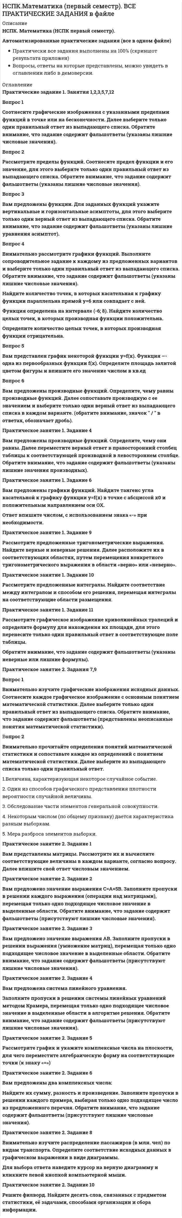     
          Описание
          НСПК. Математика (НСПК первый семестр).Раздел 1. Математический анализ. Элементы линейной алгебры. Основы теории комплексных чиселПредставлены ответы на 30 вопросов раздела.Результат 100 из 100 (скриншот приложен)Вопросы, ответы на которые представлены, можно увидеть в оглавлении либо в демоверсии.В основном файле правильный ответ выделен путем подчеркивания, возможен поиск по документу.!Ответы на все разделы предмета Математика (первый семестр) в одном файле по ссылке  
          Оглавление
          Раздел 1. Математический анализ. Элементы линейной алгебры. Основы теории комплексных чиселВопрос 1Единичная матрица – этоВыберите один ответ:a. матрица, у которой элементы главной диагонали равны 1, а все остальные нулюb. матрица, у которой все элементы равны 1c. квадратная матрица, у которой элементы главной диагонали равны 1, а все остальные нулю d. матрица, у которой элементы главной диагонали равны 0, а все остальные 1Вопрос 2Интеграл ∫dx равен:Выберите один ответ:a. 1b. х+С c. хd. 0Вопрос 3Комплексным числом называется число вида:Выберите один ответ:a. yb. zc. id. x+iy e. z+xyf. x+yzg. zh. x+yВопрос 4Модуль комплексного числа z=a+ib равен:Выберите один ответ:a. а+bb.   c. a2+b2d. (a+b)2Вопрос 5Обратная матрица к матрице А существует:Выберите один ответ:a. когда определитель исходной матрицы А не равен нулю b. когда определитель исходной матрицы А равен 0c. когда исходная матрица А квадратнаяd. когда матрица А содержит не больше 3 строк и не больше 3 столбцовВопрос 6Обратных матриц для данной матрице А может существовать:Выберите один ответ:a. любое количествоb. только двеc. только однаd. ни одной или одна Вопрос 7Определите, что из приведенного формула Ньютона-Лейбница:Выберите один ответ:Вопрос 8Определитель матрицы, полученной вычеркиванием некоторых строк и столбцов матрицы, называется:Выберите один ответ:a. алгебраическим дополнениемb. минором c. определителем обратной матрицейd. определителем транспонированной матрицыВопрос 9Показательной формой комплексного числа называется запись вида:Выберите один ответ:Вопрос 10Предел   равен:Выберите один ответ:a. 2b. 1 c. 0d. ∞Вопрос 11Предел   равен:Выберите один ответ:a. 0b. 2c. 1d. ∞ Вопрос 12При умножении матрицы А на матрицу В должно соблюдаться условиеВыберите один ответ:a. число строк матрицы А равно числу строк матрицы Вb. число столбцов матрицы А должно равняться числу строк матрицы В c. число строк матрицы А равно числу столбцов матрицы Вd. число столбцов матрицы А равно числу столбцов матрицы ВВопрос 13Производная   равнаВыберите один ответ:Вопрос 14Производная (ex)’ равна:Выберите один ответ:a. хexb. e2xc. 2exd. ex Вопрос 15Производная е2х равна:Выберите один ответ:a. (е2х)2b. 2е2х c. е2xd. 2хе2Вопрос 16Сложной функцией является:Выберите один ответ:a. 2sin(x)b. sin(2x) c. 4sin(x)*ln(x)d. (4x2−3x)∗ln(x)∗sin(x)Вопрос 17Совокупность всех первообразных:Выберите один ответ:a. производная и интегралb. производнаяc. неопределенный интеграл d. определённый интегралВопрос 18Точка х0 точка максимума функции f(x), если:Выберите один ответ:a. производная в точке х0 равна нулю, и при переходе через эту точку производная поменяла знак с плюса на минус b. производная функции f(x) при переходе через эту точку поменяла знак с плюса на минусc. производная в точке х0 равна нулюd. производная в точке х0 равна нулю, и при переходе через эту точку производная поменяла знак с минуса на плюсВопрос 19Транспонирование матрицы А – этоВыберите один ответ:a. переход от матрицы А к матрице А', в которой строки и столбцы поменялись местами с сохранением порядка b. переход от матрицы А к матрице А'(Ат), в которой строки и столбцы поменялись местами произвольным образомc. замена элементов, стоящих на главной диагонали исходной матрицы, на 1d. замена элементов, стоящих на главной диагонали исходной матрицы, на 0Вопрос 20Тригонометрической формой комплексного числа называется запись вида:Выберите один ответ:a. |z|*(cos(Arg z) + i sin(Arg z))b. cos(Arg z) + i sin(Arg z)c. zd. ze. zf. z*(cos(Arg z) + i sin(Arg z) g. |z|*(cos(Arg z) + sin(Arg z))h. zВопрос 21Упорядоченная совокупность элементов, у которых номер строки и номер столбца совпадают называется:Выберите один ответ:a. главной диагональю матрицы b. побочной диагональю матрицыc. диагональной матрицейd. ненулевой матрицейВопрос 22Формула Муавра – это:Выберите один ответ:Вопрос 23Функция F (x) называется первообразной для функции f (x) на данном промежутке, если для любого х из данного промежутка выполняется:Выберите один ответ:a. f'(x)= F (x)b. F'(x)= 0c. F'(x)= f (x) d. f'(x)= 0Вопрос 24Функция sin(x) при х, стремящемуся к нулю, эквивалентна функции:Выберите один ответ:a. 1b. х c. 2d. cos(x)Вопрос 25Функция выпуклая на промежутке [a;b], если:Выберите один ответ:a. первая производная функции отрицательнаяb. вторая производная функции отрицательная c. вторая производная функции положительнаяd. вторая производная функции равна нулюВопрос 26Чему равен неопределенный интеграл sin x ?Выберите один ответ:a. -cos(x)+C b. arcsin(x)+Cc. tg(x)+Cd. cos(x)+CВопрос 27Чему равен неопределенный интеграл от 0?Выберите один ответ:a. const С b. 1c. Xd. 0Вопрос 28Числовая последовательность – это:Выберите один ответ:a. ограниченное число любых чиселb. любое множество чиселc. бесконечное множество чисел х1,х2,х3,…, хn следующих одно за другим в определенном порядке и построенных по определенному закону d. ограниченное множество чисел х1,х2,х3,…, хn следующих одно за другим в определенном порядке и построенных по определенному законуВопрос 29Числовая последовательность может иметьВыберите один ответ:a. не более одного предела b. бесконечное множество пределовc. более одного пределаd. нельзя точно указатьВопрос 30Что называется интегрированием:Выберите один ответ:a. операция нахождения интеграла b. предел приращения функции к приращению её аргументаc. операция нахождения производнойd. преобразование выражения с интегралам 
            
            
            НСПК.Математика (первый семестр). РАЗДЕЛ 1, 100/100НСПК.Математика (первый семестр). РАЗДЕЛ 2, 100/100НСПК основы философии, 1 семестр, тест 1НСПК основы философии, 1 семестр, тест 2НСПК основы философии, 1 семестр, тест 3[НСПК ОТВЕТЫ] Русский язык и культура речи. 100 баллов (Раздел 2. Система языка и её стилистическая характеристика)[НСПК ОТВЕТЫ] Физическая культура тесты к разделу 2Нормальная трещина в середине пролета изгибаемого элемента свидетельствует о превышения действия на конструкциюНорма текущего запаса сырья, материалов, полуфабрикатов зависит от …НСПК английский язык, 1 семестр, тест 1НСПК английский язык, 1 семестр, тест 2НСПК английский язык, 2 семестр, тест 4НСПК.Английский язык (первый семестр). ВСЕ РАЗДЕЛЫ в файле 100/100НСПК.История (первый семестр). ВСЕ РАЗДЕЛЫ в файле 100/100
