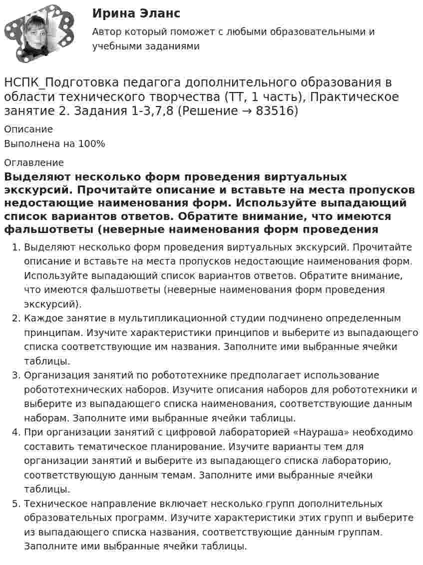     
            Описание
            Выполнена на 100%  
            Оглавление
            Выделяют несколько форм проведения виртуальных экскурсий. Прочитайте описание и вставьте на места пропусков недостающие наименования форм. Используйте выпадающий список вариантов ответов. Обратите внимание, что имеются фальшответы (неверные наименования форм проведения экскурсий).Каждое занятие в мультипликационной студии подчинено определенным принципам. Изучите характеристики принципов и выберите из выпадающего списка соответствующие им названия. Заполните ими выбранные ячейки таблицы.Организация занятий по робототехнике предполагает использование робототехнических наборов. Изучите описания наборов для робототехники и выберите из выпадающего списка наименования, соответствующие данным наборам. Заполните ими выбранные ячейки таблицы.При организации занятий с цифровой лабораторией «Наураша» необходимо составить тематическое планирование. Изучите варианты тем для организации занятий и выберите из выпадающего списка лабораторию, соответствующую данным темам. Заполните ими выбранные ячейки таблицы.Техническое направление включает несколько групп дополнительных образовательных программ. Изучите характеристики этих групп и выберите из выпадающего списка названия, соответствующие данным группам. Заполните ими выбранные ячейки таблицы.  
            
            
            НСПК_Подготовка педагога дополнительного образования в области технического творчества (ТТ, 1 часть), практическое занятие 1. Задание 2,7,9НСПК_Подготовка педагога дополнительного образования в области технического творчества (ТТ, 1 часть), Практическое занятие 2. Задания 1-3,7,8НСПК, Правовое обеспечение профессиональной деятельности, 4 семестр, тест к разделу 1НСПК, Правовое обеспечение профессиональной деятельности, 4 семестр, тест к разделу 2НСПК, Правовое обеспечение профессиональной деятельности, 4 семестр, тест к разделу 3НСПК, Правовое обеспечение профессиональной деятельности, 4 семестр, тест к разделу 4НСПК! Правовое обеспечение профессиональной деятельности. ПЗ-1. Задания 1,2,4,5 (ПНК, КП)(НСПК) Подготовка педагога дополнительного образования в области изобразительной деятельности и декоративно-прикладного искусства Практическое занятие №1(НСПК)Подготовка педагога дополнительного образования в области изобразительной деятельности и декоративно-прикладного искусства Практическое занятие № 2НСПК Подготовка педагога дополнительного образования в области социально-педагогической деятельности(ПДО, 2часть).КОМПЛЕКСНОЕ ЗАДАНИЕ. ОЦЕНКА 44.00 из 50.00НСПК Подготовка педагога дополнительного образования в области социально-педагогической деятельности Практическое занятие 1 НСПК Подготовка педагога дополнительного образования в области социально-педагогической деятельности Практическое занятие 2.7 ЗаданийНСПК Подготовка педагога дополнительного образования в области социально-педагогической деятельности Практическое занятие 2,ОЦЕНКА ВЫСШИЙ БАЛЛНСПК Подготовка педагога дополнительного образования в области социально-педагогической деятельности Практическое здание 3,ОЦЕНКА 25 из 25.
