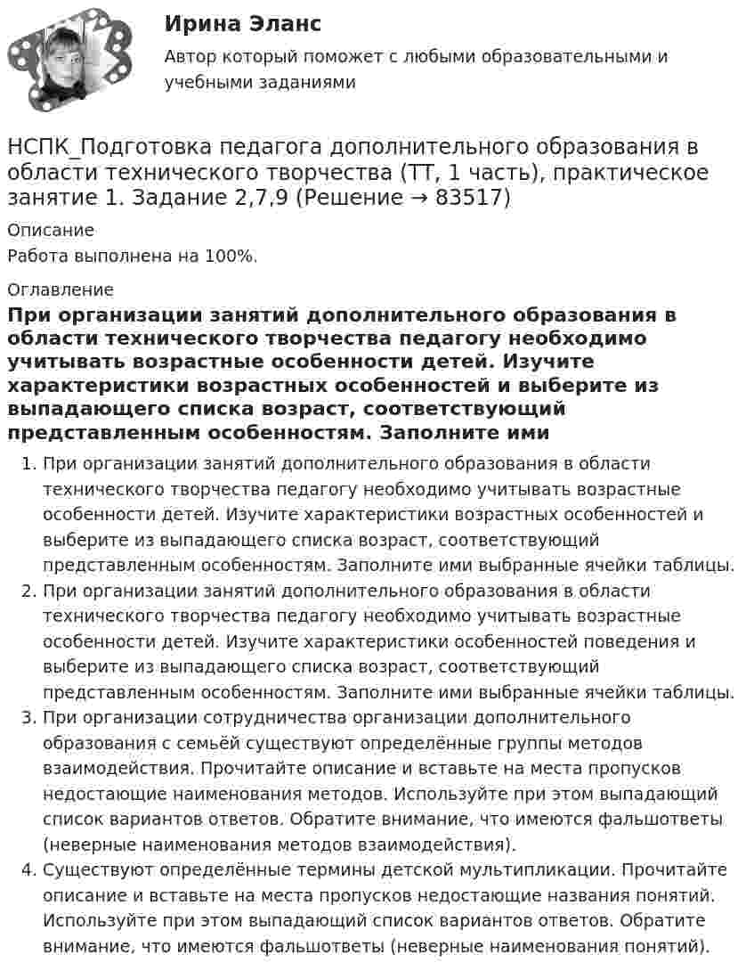     
            Описание
            Работа выполнена на 100%. 
            Оглавление
            При организации занятий дополнительного образования в области технического творчества педагогу необходимо учитывать возрастные особенности детей. Изучите характеристики возрастных особенностей и выберите из выпадающего списка возраст, соответствующий представленным особенностям. Заполните ими выбранные ячейки таблицы.При организации занятий дополнительного образования в области технического творчества педагогу необходимо учитывать возрастные особенности детей. Изучите характеристики особенностей поведения и выберите из выпадающего списка возраст, соответствующий представленным особенностям. Заполните ими выбранные ячейки таблицы.При организации сотрудничества организации дополнительного образования с семьёй существуют определённые группы методов взаимодействия. Прочитайте описание и вставьте на места пропусков недостающие наименования методов. Используйте при этом выпадающий список вариантов ответов. Обратите внимание, что имеются фальшответы (неверные наименования методов взаимодействия).Существуют определённые термины детской мультипликации. Прочитайте описание и вставьте на места пропусков недостающие названия понятий. Используйте при этом выпадающий список вариантов ответов. Обратите внимание, что имеются фальшответы (неверные наименования понятий).  
            
            
            НСПК Подготовка педагога дополнительного образования в области социально-педагогической деятельности Практическое здание 4,ОЦЕНКА 23 ИЗ 25.НСПК_Подготовка педагога дополнительного образования в области технического творчества (ТТ, 1 часть), практическое занятие 1. Задание 2,7,9НСПК_Подготовка педагога дополнительного образования в области технического творчества (ТТ, 1 часть), Практическое занятие 2. Задания 1-3,7,8НСПК, Правовое обеспечение профессиональной деятельности, 4 семестр, тест к разделу 1НСПК, Правовое обеспечение профессиональной деятельности, 4 семестр, тест к разделу 2НСПК, Правовое обеспечение профессиональной деятельности, 4 семестр, тест к разделу 3НСПК, Правовое обеспечение профессиональной деятельности, 4 семестр, тест к разделу 4НСПК, Подготовка и выполнение художественно-оформительских работ, 4 семестр, тест к разделу 3(НСПК) Подготовка педагога дополнительного образования в области изобразительной деятельности и декоративно-прикладного искусства Практическое занятие №1(НСПК)Подготовка педагога дополнительного образования в области изобразительной деятельности и декоративно-прикладного искусства Практическое занятие № 2НСПК Подготовка педагога дополнительного образования в области социально-педагогической деятельности(ПДО, 2часть).КОМПЛЕКСНОЕ ЗАДАНИЕ. ОЦЕНКА 44.00 из 50.00НСПК Подготовка педагога дополнительного образования в области социально-педагогической деятельности Практическое занятие 1 НСПК Подготовка педагога дополнительного образования в области социально-педагогической деятельности Практическое занятие 2.7 ЗаданийНСПК Подготовка педагога дополнительного образования в области социально-педагогической деятельности Практическое занятие 2,ОЦЕНКА ВЫСШИЙ БАЛЛ