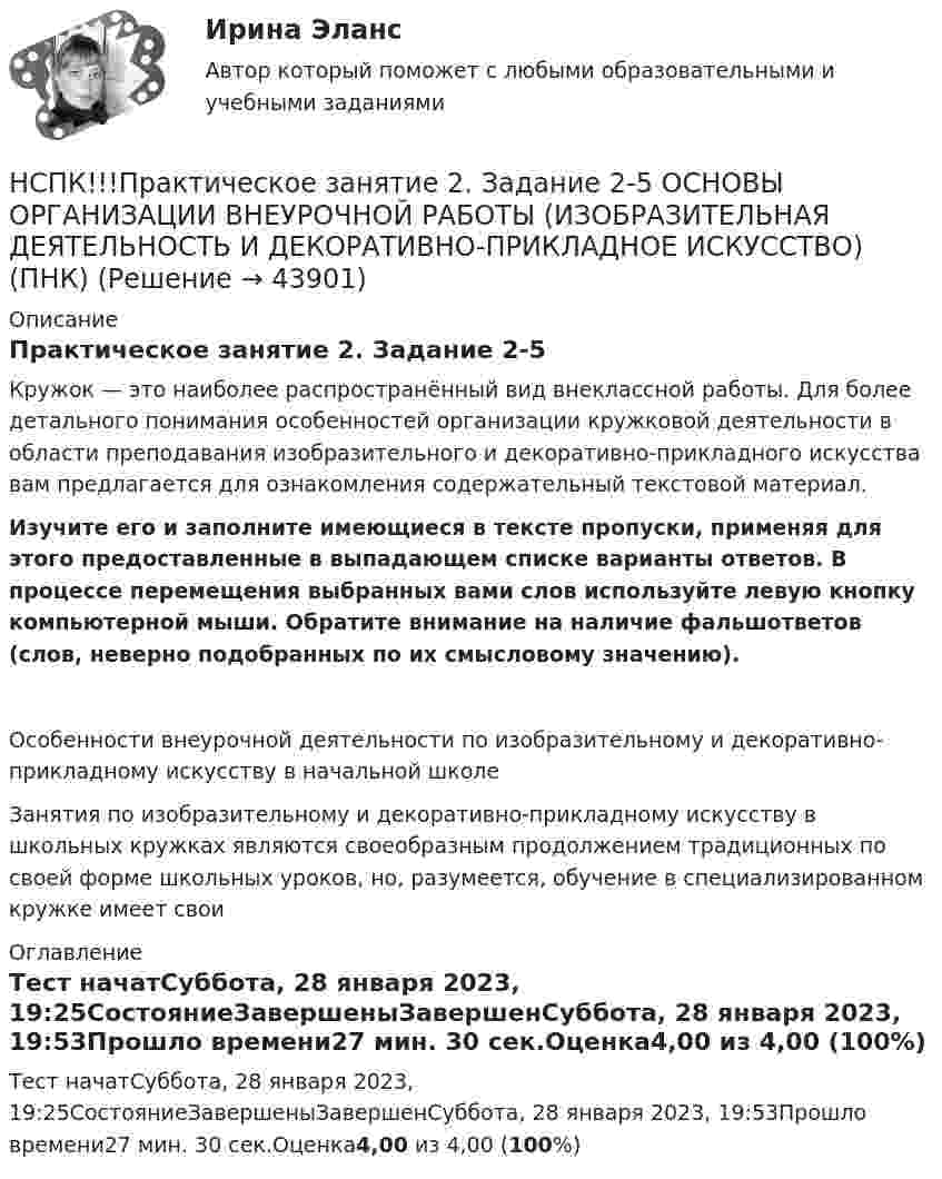     
            Описание
            Практическое занятие 2. Задание 2-5Кружок — это наиболее распространённый вид внеклассной работы. Для более детального понимания особенностей организации кружковой деятельности в области преподавания изобразительного и декоративно-прикладного искусства вам предлагается для ознакомления содержательный текстовой материал. Изучите его и заполните имеющиеся в тексте пропуски, применяя для этого предоставленные в выпадающем списке варианты ответов. В процессе перемещения выбранных вами слов используйте левую кнопку компьютерной мыши. Обратите внимание на наличие фальшответов (слов, неверно подобранных по их смысловому значению).Особенности внеурочной деятельности по изобразительному и декоративно-прикладному искусству в начальной школеЗанятия по изобразительному и декоративно-прикладному искусству в школьных кружках являются своеобразным продолжением традиционных по своей форме школьных уроков, но, разумеется, обучение в специализированном кружке имеет свои 
            Оглавление
            Тест начатСуббота, 28 января 2023, 19:25СостояниеЗавершеныЗавершенСуббота, 28 января 2023, 19:53Прошло времени27 мин. 30 сек.Оценка4,00 из 4,00 (100%) 
            
            
            НСПК Практическое занятие 1. Задания 3-8, 10_ БЖНСПК!!!Практическое занятие 2. Задание 2-5 ОСНОВЫ ОРГАНИЗАЦИИ ВНЕУРОЧНОЙ РАБОТЫ (ИЗОБРАЗИТЕЛЬНАЯ ДЕЯТЕЛЬНОСТЬ И ДЕКОРАТИВНО-ПРИКЛАДНОЕ ИСКУССТВО) (ПНК)НСПК, Применение информационных технологий в создании макетов и обработка изображений с помощью графических редакторов, 4 семестр, тест к разделу 1НСПК, Применение информационных технологий в создании макетов и обработка изображений с помощью графических редакторов, 4 семестр, тест к разделу 2НСПК, Применение информационных технологий в создании макетов и обработка изображений с помощью графических редакторов, 4 семестр, тест к разделу 3НСПК ПРОЕКТИРОВАНИЕ И ОРГАНИЗАЦИЯ РАБОТЫ С ПЕДАГОГИЧЕСКИМ КОЛЛЕКТИВОМ (ПДО) КОМПЛЕКСНОЕ ЗАДАНИЕ ОЦЕНКА 42.50 ИЗ 50.00НСПК Проектирование и организация работы с педагогическим коллективом (ПДО) Практическое занятие 1 ОЦЕНКА 25.00 ИЗ 25.00НСПК! Правовое обеспечение профессиональной деятельности. ПЗ-1. Задания 1,2,4,5 (ПНК, КП)НСПК! Правовое обеспечение профессиональной деятельности. ПЗ-3. Задания 1-3,6 (ПНК, КП)НСПК! Правовое обеспечение профессиональной деятельности. ПЗ- 4. Задания 1,2,4,5 (ПНК, КП)НСПК право тест 1,2,3НСПК Практикум по совершенствованию двигательных умений и навыков. Практическое занятие 2. Задание 7НСПК Практикум по совершенствованию двигательных умений и навыков.  Практическое занятие 2. Задание 8НСПК! Практикум по художественной обработке материалов и изобразительному искусству. ПЗ-1, задания 1-5 (ДО)