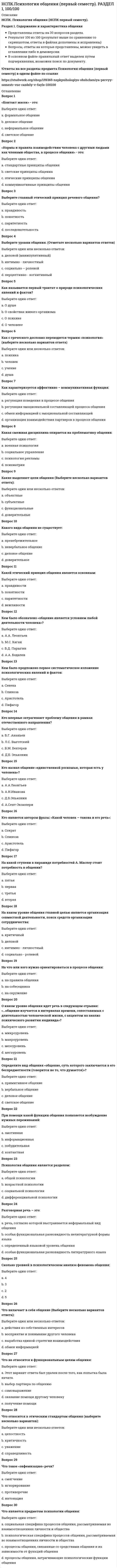     
          Описание
          НСПК. Психология общения (НСПК первый семестр).Раздел 2. Техника общения.Представлены ответы на 30 вопросов раздела.Результат 100 из 100 (результат выше по сравнению со скриншотом, ответы в файлах дополнены и исправлены)Вопросы, ответы на которые представлены, можно увидеть в оглавлении либо в демоверсии.В основном файле правильный ответ выделен путем подчеркивания, возможен поиск по документу.!Ответы на все разделы предмета Психология общения (первый семестр) в одном файле по ссылке  
          Оглавление
          Вопрос 1Внешняя речь распределяется на (выберите несколько ответов):Выберите один или несколько ответов:a. диалогическаяb. письменная c. внутренняяd. устная Вопрос 2Выберите типы бесед (выберите несколько вариантов):Выберите один или несколько ответов:a. правдивыеb. деловые c. непринужденные d. целеустремленныеВопрос 3Выберите эго- состояния согласно теории трансактного анализа (выберите несколько вариантов):Выберите один или несколько ответов:a. взрослый b. родитель c. ребенок d. наблюдательВопрос 4Деловые беседы характеризуются (Отметьте несколько вариантов ответов):Выберите один или несколько ответов:a. Бланк ответов на тестовые вопросы к разделуb. обсуждением тем, которые возникают спонтанноc. спонтанностью ведения беседыd. планированием возможных направлений действий e. согласием участников обсудить и решить конкретные проблемы Вопрос 5Идентификация – это…?Выберите один ответ:a. понимание другихb. противопоставление себя другомуc. уподобление себя другому d. отчуждение себя от другихВопрос 6К какому средству общения относятся позы, жесты, мимика:Выберите один ответ:a. кинесика b. такесикаc. проксемикаd. просодикаВопрос 7К какому эго – состоянию относятся свободные действия независимо от посторонних влияний, объективно, рационально оценивая складывающиеся ситуации:Выберите один ответ:a. наблюдательb. родительc. взрослый d. ребенокВопрос 8Как называется книга, в которой была описана Э.Берном теория игр:Выберите один ответ:a. Люди, которые играют в игрыb. Игры, в которые играют люди c. Связи, которые выстраивают людиd. Жизнь, которая формирует людейВопрос 9Как называется некоторый устойчивый образ какого-либо явления или человека, которым пользуются как известным «сокращением»?Выберите один ответ:a. стереотип b. ореолc. принципd. ритуалВопрос 10Как называется прем слушания, который представляет собой обращение к говорящему за уточнениями при помощи ключевых фраз:Выберите один ответ:a. поддакиваниеb. выяснение c. уточнениеd. перефразированиеВопрос 11Как называется процессформирования привлекательности какого-то человека для воспринимающего, и продуктэтого процесса?Выберите один ответ:a. аттракция b. социализацияc. идентификацияd. рефлексияВопрос 12Как называется психический познавательный процесс, заключающийся в целостном отражении человека непосредственно воздействующих на его органы чувств, вещей, предметов, явлений и т.д.:Выберите один ответ:a. восприятие b. мышлениеc. воображениеd. ощущениеВопрос 13Как называется средство общения, которое характеризуется динамическими прикосновениями в форме рукопожатия, поцелуя, похлопывания:Выберите один ответ:a. кинесикаb. такесика c. экстралингвистикаd. проксемикаВопрос 14Как называются трансакции, которые характеризуются пересечением направлений стимула и реакции:Выберите один ответ:a. параллельныеb. пересекающиеся c. двойныеd. скрытыеВопрос 15Какая коммуникация использует в качестве знаковой системы человеческую речь:Выберите один ответ:a. невербальнаяb. вербальная c. познавательнаяd. перцептивнаяВопрос 16Какая сторона общения характеризуется непосредственной организацией совместной деятельности:Выберите один ответ:a. коммуникативнаяb. экспрессивнаяc. перцептивнаяd. интерактивная Вопрос 17Какие виды слушания существуют (выберите несколько вариантов):Выберите один или несколько ответов:a. рефлексивное b. пассивное c. позитивноеd. негативноеВопрос 18Какие существуют стороны общения (выберите несколько вариантов ответа):Выберите один или несколько ответов:a. интерактивная b. коммуникативная c. экспрессивнаяd. перцептивная Вопрос 19Какое правило не относится к правилам беседы:Выберите один ответ:a. уместностьb. качествоc. обращение d. количествоВопрос 20Какой эффект коммуникации указывает на значимость порядка предъявления информации?Выберите один ответ:a. установкиb. новизны c. стереотипаd. ореолаВопрос 21Кем впервые был введен термин «социальный стереотип»?Выберите один ответ:a. Дж.Мидомb. У. Липпманом c. А.А.Леонтьевымd. Т.ШибутаниВопрос 22Когда люди начинают друг другу приписывать и причины поведения, и образцы, а иногда и более общие характеристики – это…Выберите один ответ:a. рефлексияb. каузальная атрибуция c. эмпатияd. симпатияВопрос 23Когда речь идет о том, что причина приписывается лично совершающему поступок, то это … атрибуция.Выберите один ответ:a. объектнаяb. личностная c. обстоятельственнаяd. ситуативнаяВопрос 24Кому принадлежит фраза: «Язык может лгать, тело - нет»:Выберите один ответ:a. Ф. Перлзb. Д.Винникоттc. З.Фрейд d. В. ФранклВопрос 25Кто является основоположником трансакционного анализа:Выберите один ответ:a. В. Франклb. И. Яломc. Э. Берн d. Ф. ПерлзВопрос 26Направляемое участниками, неформальное, неподготовленное взаимодействие, являющееся последовательным взаимообменом мыслями и чувствами между двумя или более людьми называется:Выберите один ответ:a. связьb. слушаниеc. общениеd. беседа Вопрос 27Общение с чужими людьми и при официальном общении называется:Выберите один ответ:a. интимноеb. социальное c. публичноеd. персональноеВопрос 28Осмысление и анализ человеком своего внутреннего мира называется:Выберите один ответ:a. аттракцияb. идентификацияc. эмпатияd. рефлексия Вопрос 29Понимание слов говорящего, при этом молчание, называется:Выберите один ответ:a. негативное слушаниеb. автоматическое слушаниеc. позитивное слушаниеd. активное слушание Вопрос 30С какой позиции начинается алгоритм построения беседы:Выберите один ответ:a. интерес к беседеb. установление речевого и визуального контактаc. привлечение внимания d. создание располагающей обстановки 
            
            
            НСПК.Психология общения (первый семестр). РАЗДЕЛ 2, 100/100НСПК.Психология общения (первый семестр). РАЗДЕЛ 4, 100/100Нспк русский язык[НСПК Физическая культура] Ответы тестовые к разделу 1Обеспечение безопасности бизнеса (тест с ответами Синергия)Обладание властью всегда влечет за собой …Образовательная работа в разновозрастных группах дошкольных образовательных учреждений (40 вопр). Тест СИНЕРГИЯ 2021 на «отлично»НСПК основы философии, 1 семестр, тест 1НСПК основы философии, 1 семестр, тест 2НСПК основы философии, 1 семестр, тест 3[НСПК ОТВЕТЫ] Русский язык и культура речи. 100 баллов (Раздел 2. Система языка и её стилистическая характеристика)[НСПК ОТВЕТЫ] Физическая культура тесты к разделу 2НСПК Подготовка педагога дополнительного образования в области социально-педагогической деятельности ИТОГОВОЕ ТЕСТИРОВАНИЕ ОЦЕНКА 45,50 из 50,00НСПК.Психология общения (первый семестр). ВСЕ РАЗДЕЛЫ в файле 100/100