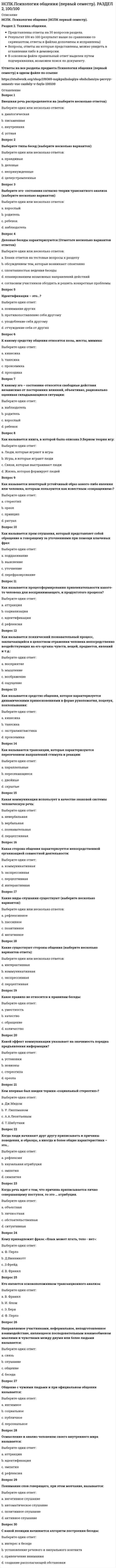    
          Описание
          НСПК. Психология общения (НСПК первый семестр). Раздел 4. Основы эффективного взаимодействия.Представлены ответы на 30 вопросов раздела.Результат 100 из 100 (скриншот приложен)Вопросы, ответы на которые представлены, можно увидеть в оглавлении либо в демоверсии.В основном файле правильный ответ выделен путем подчеркивания, возможен поиск по документу.!Ответы на все разделы предмета Психология общения (первый семестр) в одном файле по ссылке  
          Оглавление
          Вопрос 1А. Адлер отмечал, что человек никогда не будет невротиком, если…:Выберите один ответ:a. он стремится создать семьюb. он удовлетворяет все свои основные потребностиc. он стремится к сотрудничеству Вопрос 2В гуманистической психологии, строение человека рассматривается как единство:Выберите один ответ:a. души и сознанияb. ума и телаc. души и чувствd. души и тела Вопрос 3В каком направлении психологии рассматривается идея сотрудничества:Выберите один ответ:a. психоанализb. гуманистическая психология c. гештальт - психологияd. бихевиоризмВопрос 4Внешняя личность – это:Выберите один ответ:a. многогранная социальная роль b. душаc. сознаниеd. теньВопрос 5Внутреннее «Я» характеризуется:Выберите один ответ:a. менторскими отношениямиb. погруженностью в сознательное и сверхсознание c. связью с силами природыd. внутренними эмоциональными состояниямиВопрос 6Выберите типы личности по А. Адлеру (отметьте несколько вариантов):Выберите один или несколько ответов:a. управляющий b. социально-полезный c. психологическийd. избегающий e. волевойВопрос 7Гармоничное общение и сотрудничество выстраивается по принципу:Выберите один ответ:a. я – особенный – ты другойb. я c. я – это не тыd. тыe. я другой – ты особенныйВопрос 8Каждый человек в мире:Выберите один ответ:a. сформированныйb. похож на другогоc. осознанныйd. уникальный Вопрос 9Какое выражение служит универсальной формулой гармоничного общения:Выберите один ответ:a. умный в гору не пойдет, умный гору обойдетb. жизнь хороша в любых ее проявленияхc. не делай добра – не получишь злаd. обращайся с другими так, как вы хотели, чтобы обращались с вами Вопрос 10Кто относится к гуманистической психологии (выберите несколько вариантов ответа):Выберите один или несколько ответов:a. Фромм b. Маслоу c. Роджерс d. Фрейдe. ЮнгВопрос 11Личность состоит из (выберите несколько вариантов):Выберите один или несколько ответов:a. эмоциональная личностьb. внешняя личность c. внутренняя личность d. самостоятельная личностьВопрос 12Псевдосотрудничество характеризуется (выберите несколько вариантов ответа):Выберите один или несколько ответов:a. конструктивное взаимодействиеb. установление продуктивного диалогаc. подавление свободы другого человека d. отсутствие ответственности за свои действия Вопрос 13Система социальной защиты людей, масштабного освоения демократии в их жизнедеятельности:Выберите один ответ:a. прогрессивные технологииb. коммуникативные технологииc. человековедческие технологии d. эволюционные технологииВопрос 14Совместная деятельность людей на основе взаимопонимания, духовной близости, коллективного анализа результатов труда, это:Выберите один ответ:a. результативностьb. сотрудничество c. компромиссd. соперничествоВопрос 15Согласно гуманистической психологии, человек есть:Выберите один ответ:a. целостное существо, с выраженными признаками творчества и соперничестваb. интегральное существо, изначально рожденное с агрессиейc. существо, организованное в соответствии с нормамиd. целостное существо, стержнем его природы является гармония, добро, созидание, творчество Вопрос 16Социальный интерес – это:Выберите один ответ:a. ощущение себяb. позиция в обществеc. направление на себяd. направление к другому человеку Вопрос 17Укажите позитивную жизненную позицию в трансактном анализе:Выберите один ответ:a. «Я плохой – ты плохой»b. «Я плохой – ты хороший»c. «Я хороший – ты хороший» d. «Я хороший – ты плохой»Вопрос 18Укажите признаки сотрудничества (выберите несколько вариантов):Выберите один или несколько ответов:a. поддержка b. доверие c. взаимопомощь d. культурностьВопрос 19Укажите этапы сотрудничества (выберите несколько вариантов ответа):Выберите один или несколько ответов:a. принятие b. эмоцииc. сотрудничество d. понимание e. чувстваВопрос 20Человек, который является носителем сознания, способный к познанию, переживаниям, преобразованию окружающего мира и строящий определенные отношения с этим миром и миром других личностей, это:Выберите один ответ:a. сотрудникb. разумный человекc. личность d. работникВопрос 21Чем выше уровень сознания у человека, тем больше он:Выберите один ответ:a. эгоистичен для взаимодействияb. закрыт для взаимодействияc. замкнут для взаимодействияd. открыт для взаимодействия Вопрос 22Чем не сопровождается сотрудничество:Выберите один ответ:a. развитие прогрессивного мышленияb. психоэмоциональное напряжение c. создание и реализация программ эволюционного характераd. установление коммуникативный связейВопрос 23Что не относится к рекомендациям по гармоничному общению:Выберите один ответ:a. не сплетничатьb. повышать свою компетентностьc. делать выводы d. не тратить слова впустуюВопрос 24Что не является признаком гармоничного общения:Выберите один ответ:a. рефлексияb. социализация c. эмпатияd. взаимопониманиеВопрос 25Эго связано:Выберите один ответ:a. внешней личностью b. с внутренней личностьюc. с сверхличностьюd. с целостной личностьюВопрос 26Эго-личностное общение не связано с:Выберите один ответ:a. биологическим, построенным на уровне инстинктовb. выстраивание горизонтальных отношений c. эмоциональным, которым управляет чувственностьd. интеллектуальным, построенным на основах строгой логики.Вопрос 27Это зрелая полноценная личность, в ней соединены высокая степень социального интереса и высокий уровень активности:Выберите один ответ:a. избегающий типb. социально-полезный тип c. уравновешенный типd. берущий типВопрос 28Это люли самоуверенные и напористые, с незначительным социальным интересом:Выберите один ответ:a. избегающий типb. управляющий тип c. социально-полезный типd. уравновешенный типВопрос 29Этот тип личности относится к внешнему миру паразитически, удовлетворяют большую часть своих потребностей за счет других:Выберите один ответ:a. избегающийb. управляющийc. берущий d. социально-полезныйВопрос 30Этот тип личности, у которого нет достаточного социального интереса, нет должной активности, необходимой для решения собственных проблем, они боятся неудач и бегут от решения жизненных проблем.Выберите один ответ:a. социальныйb. избегающий c. полезныйd. управляющий 
            
            
            НСПК.Психология общения (первый семестр). РАЗДЕЛ 4, 100/100Нспк русский язык[НСПК Физическая культура] Ответы тестовые к разделу 1Обеспечение безопасности бизнеса (тест с ответами Синергия)Обладание властью всегда влечет за собой …Образовательная работа в разновозрастных группах дошкольных образовательных учреждений (40 вопр). Тест СИНЕРГИЯ 2021 на «отлично»Образовательные программы для детей дошкольного возраста (тест с ответами Синергия)НСПК основы философии, 1 семестр, тест 2НСПК основы философии, 1 семестр, тест 3[НСПК ОТВЕТЫ] Русский язык и культура речи. 100 баллов (Раздел 2. Система языка и её стилистическая характеристика)[НСПК ОТВЕТЫ] Физическая культура тесты к разделу 2НСПК Подготовка педагога дополнительного образования в области социально-педагогической деятельности ИТОГОВОЕ ТЕСТИРОВАНИЕ ОЦЕНКА 45,50 из 50,00НСПК.Психология общения (первый семестр). ВСЕ РАЗДЕЛЫ в файле 100/100НСПК.Психология общения (первый семестр). РАЗДЕЛ 1, 100/100