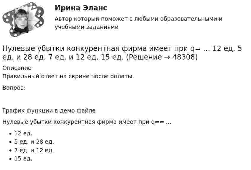     
            Описание
            Правильный ответ на скрине после оплаты.Вопрос:График функции в демо файлеНулевые убытки конкурентная фирма имеет при q== …12 ед.5 ед. и 28 ед.7 ед. и 12 ед.15 ед.  
            
            
            Нулевые убытки конкурентная фирма имеет при q=  …   12 ед.  15 ед.  5 ед. и 28 ед.  7 ед. и 12 ед.Нулевые убытки конкурентная фирма имеет при q=  …   12 ед.  5 ед. и 28 ед.  7 ед. и 12 ед.  15 ед.Нулевые убытки конкурентная фирма имеет при q=  …   15 ед.  5 ед. и 28 ед.  12 ед.  7 ед. и 12 ед.Нунций - дипломатический представитель...нформатика и информационно-коммуникационные технологии в профессиональной деятельности 2023 (ДО, СпДО, ПНК, КП) Тестовые вопросы к разделу 2НЭП, СССР и РоссияОАО Красный богатырь 10.06 представило в АКБ НСПК Экономика организации (ДОУА) Тестовые вопросы к разделам 1,2,3,4,5,6НТП, нано - технологии и их значение для экономики предприятияНужно взять/придумать компании и описатьНужно ответить на вопросы и заполнить пустые таблицы, дать определения.Нужно перевести 4 попугаев в двух клетках (в одну клетку все не помещаются). У одной из клеток ненадежный замок, и в случае теплой погоды помещенные туда попугаи могут улететь. Одинокий попугай в случае холодной погоды может замерзнуть. При этом (с учетом затрат на похороны) ущерб равен стоимости двух попугаев. Прогноз погоды неизвестен. Сформулировать задачу как задачу теории игр. Найдите решение или укажите алгоритм нахождения решения.Нужно спасать мир - Первая проблема, это переход на новые ресурсы и технологии от невозобновляемых, к возобновляемымНужны ли электронные дневники в школе