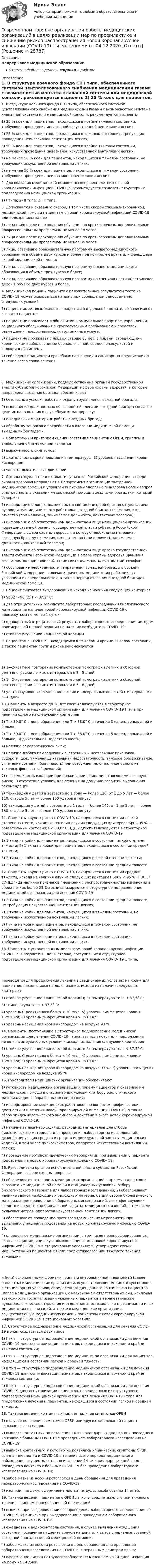      
          Описание
          Непрерывное медицинское образованиеОтветы в файле выделены жирным шрифтом 
          Оглавление
          1. В структуре коечного фонда СП I типа, обеспеченного системой централизованного снабжения медицинскими газами с возможностью монтажа клапанной системы или медицинской консоли, рекомендуется выделять 1) 25 % коек для пациентов, находящихся в крайне тяжелом состоянии, требующих проведения инвазивной искусственной вентиляции легких;2) 25 % коек для пациентов, находящихся в тяжелом состоянии, требующих проведения неинвазивной вентиляции легких;3) 50 % коек для пациентов, находящихся в крайне тяжелом состоянии, требующих проведения инвазивной искусственной вентиляции легких;4) не менее 50 % коек для пациентов, находящихся в тяжелом состоянии, не требующих искусственной вентиляции легких;5) не менее 50 % коек для пациентов, находящихся в тяжелом состоянии, требующих проведения неинвазивной вентиляции легких. 2. Для оказания медицинской помощи несовершеннолетним с новой коронавирусной инфекцией COVID-19 рекомендуется создавать структурные подразделения медицинской организации 1) I типа; 2) II типа; 3) III типа. 3. Допускаются к оказанию скорой, в том числе скорой специализированной, медицинской помощи пациентам с новой коронавирусной инфекцией COVID-19 или подозрением на нее 1) лица с м/о после прохождения обучения по краткосрочным дополнительным профессиональным программам не менее 18 часов;2) лица с м/о после прохождения обучения по краткосрочным дополнительным профессиональным программам не менее 36 часов;3) лица, освоившие образовательную программу высшего медицинского образования в объеме двух курсов и более под контролем врача или фельдшера скорой медицинской помощи;4) лица, освоившие образовательную программу высшего медицинского образования в объеме трех курсов и более;5) лица, освоившие образовательную программу по специальности «Сестринское дело» в объеме двух курсов и более. 4. Медицинская помощь пациенту с положительным результатом теста на COVID- 19 может оказываться на дому при соблюдении одновременно следующих условий 1) пациент имеет возможность находиться в отдельной комнате, не зависимо от возраста пациента;2) пациент не проживает в общежитии, коммунальной квартире, учреждении социального обслуживания с круглосуточным пребыванием и средствах размещения, предоставляющих гостиничные услуги;3) пациент не проживает с лицами старше 65 лет, с лицами, страдающими хроническими заболеваниями бронхолегочной, сердечно-сосудистой и эндокринной системы;4) соблюдение пациентом врачебных назначений и санитарных предписаний в течение всего срока лечения. 5. Медицинские организации, подведомственные органам государственной власти субъектов Российской Федерации в сфере охраны здоровья, в которые направлена выездная бригада, обеспечивают 1) безопасные условия работы и охрану труда членов выездной бригады;2) выполнение должностных обязанностей членами выездной бригады согласно цели их направления в служебную командировку;3) ежедневный мониторинг работы выездных бригад;4) обработку запросов о потребности в оказании медицинской помощи выездными бригадами. 6. Обязательным критерием оценки состояния пациентов с ОРВИ, гриппом и внебольничной пневмонией является 1) выраженность симптомов;2) длительность срока повышения температуры; 3) уровень насыщения крови кислородом;4) частота дыхательных движений. 7. Органы государственной власти субъектов Российской Федерации в сфере охраны здоровья направляют в Департамент организации экстренной медицинской помощи и управления рисками здоровью Минздрава России запрос о потребности в оказании медицинской помощи выездными бригадами, который содержит 1) информацию о лицах, включенных в состав выездной бригады, с указанием руководителя медицинского работника выездной бригады (фамилия, имя, отчество (при наличии), занимаемая должность, контактный телефон);2) информацию об ответственном должностном лице медицинской организации, подведомственной органу государственной власти субъекта Российской Федерации в сфере охраны здоровья, в которую необходимо направить выездную бригаду (фамилия, имя, отчество (при наличии), занимаемая должность, контактный телефон;3) информацию об ответственном должностном лице органа государственной власти субъекта Российской Федерации в сфере охраны здоровья (фамилия, имя, отчество (при наличии), занимаемая должность, контактный телефон;4) обоснование необходимости направления выездной бригады в субъект Российской Федерации, включая количество медицинских работников с указанием их специальностей, а также период оказания выездной бригадой медицинской помощи. 8. Пациент считается выздоровевшим исходя из наличия следующих критериев 1) Sp02 > 96; 2) Т < З7,2° С;3) два отрицательных результата лабораторных исследований биологического материала на наличие новой коронавирусной инфекции COVID-19 с промежутком не менее 1 суток;4) однократный отрицательный результат лабораторного исследования методом полимеразной цепной реакции на наличие возбудителя COVID- 19;5) стойкое улучшение клинической картины. 9. Пациентам с COVID-19, находящимся в тяжелом и крайне тяжелом состоянии, а также пациентам группы риска рекомендуется 1) 1—2-кратное повторение компьютерной томографии легких и обзорной рентгенографии легких с интервалом в 3—5 дней;2) 1—2-кратное повторение компьютерной томографии легких и обзорной рентгенографии легких с интервалом в 5—8 дней;3) ультразвуковое исследование легких и плевральных полостей с интервалом в 5—8 дней. 10. Пациенты в возрасте до 18 лет госпитализируются в структурное подразделение медицинской организации для лечения COVID- 19 I типа при наличии одного из следующих критериев 1) Т > 39,0° С в день обращения или Т > 38,0° С в течение 3 календарных дней и больше;2) Т > 39,0° С в день обращения или Т > 38,0° С в течение 5 календарных дней и больше; 3) дыхательная недостаточность;4) наличие геморрагической сыпи;5) наличие любого из следующих экстренных и неотложных признаков: судороги; шок; тяжелая дыхательная недостаточность; тяжелое обезвоживание; угнетение сознания (сонливость) или возбуждение; 6) наличие одного из тяжелых фоновых заболеваний;7) невозможность изоляции при проживании с лицами, относящимися к группе риска; 8) отсутствие условий для лечения на дому или гарантий выполнения рекомендаций;9) тахикардия у детей в возрасте до 1 года — более 120, от 1 до 5 лет — более 110, старше 5 лет — более 100 ударов в минуту;10) тахикардия у детей в возрасте до 1 года — более 140, от 1 до 5 лет — более 130, старше 5 лет — более 120 ударов в минуту. 11. Пациенты группы риска с COVID-19, находящиеся в состоянии легкой степени тяжести, исходя из наличия двух из следующих критериев:Sp02 95 % — обязательный критерий;Т < 38,0° С;ЧДД 22,госпитализируются в структурное подразделение медицинской организации для лечения COVID-19 1) 1 типа на койки для пациентов, находящихся в состоянии легкой степени тяжести; 2) 1 типа на койки для пациентов, находящихся в состоянии средней тяжести;3) 2 типа на койки для пациентов, находящихся в легкой степени тяжести;4) 2 типа на койки для пациентов, находящихся в состоянии средней тяжести. 12. Пациенты группы риска с COVID-19, находящиеся в состоянии средней тяжести, исходя из наличия двух из следующих критериев:Sp02 < 95 % ;Т 38,0° С;ЧДД > 22;наличие признаков пневмонии с распространенностью изменений в обоих легких более 25 %;госпитализируются в структурное подразделение медицинской организации для лечения COVID-19 1) 2 типа на койки для пациентов, находящихся в состоянии средней тяжести, не требующих искусственной вентиляции легких;2) 2 типа на койки для пациентов, находящихся в тяжелом состоянии, не требующих искусственной вентиляции легких;3) I типа на койки для пациентов, находящихся в тяжелом состоянии, не требующих искусственной вентиляции легких;4) I типа на койки для пациентов, находящихся в тяжелом состоянии, требующих искусственной вентиляции легких. 13. Пациенты с установленным диагнозом новой коронавирусной инфекции COVID- 19 в возрасте 18 лет и старше, поступившие в структурное подразделение медицинской организации для лечения COVID- 19 1 типа, переводятся для продолжения лечения в стационарных условиях на койки для пациентов, находящихся на долечивании, исходя из наличия следующих критериев 1) стойкое улучшение клинической картины; 2) температура тела < 37,5° С;3) температура тела < 37,8° С;4) уровень С-реактивного белка < 30 мг/л; 5) уровень лимфоцитов крови > 1,2х109/л; 6) уровень лимфоцитов крови > 1х109/л;7) уровень насыщения крови кислородом на воздухе 93 %. 14. Пациенты, поступившие в структурное подразделение медицинской организации для лечения COVID- 19 I типа, выписываются для продолжения лечения в амбулаторных условиях исходя из наличия следующих критериев 1) стойкое улучшение клинической картины; 2) температура тела < 37,5° С;3) уровень С-реактивного белка < 10 мг/л; 4) уровень лимфоцитов крови > 1,2х109/л; 5) уровень лимфоцитов крови > 1х109/л;6) уровень насыщения крови кислородом на воздухе 93 %; 7) уровень насыщения крови кислородом на воздухе 95 %. 15. Руководители медицинских организаций обеспечивают 1) готовность медицинских организаций к приему пациентов и оказанию им медицинской помощи в стационарных условиях, отбору биологического материала для лабораторных исследований;2) информирование медицинских работников по вопросам профилактики, диагностики и лечения новой коронавирусной инфекции COVID-19, а также сбора эпидемиологического анамнеза и действий в очаге новой коронавирусной инфекции COVID-19;3) наличие запаса необходимых расходных материалов для отбора биологического материала для проведения лабораторных исследований, дезинфицирующих средств и средств индивидуальной защиты, медицинских изделий, в том числе пульсоксиметров, аппаратов искусственной вентиляции легких;4) проведение противоэпидемических мероприятий при выявлении у пациента подозрения на новую коронавирусную инфекцию COVID- 19. 16. Руководители органов исполнительной власти субъектов Российской Федерации в сфере охраны здоровья 1) обеспечивают готовность медицинских организаций к приему пациентов и оказанию им медицинской помощи в стационарных условиях, отбору биологического материала для лабораторных исследований; 2) обеспечивают наличие запаса необходимых расходных материалов для отбора биологического материала для проведения лабораторных исследований, дезинфицирующих средств и средств индивидуальной защиты, медицинских изделий, в том числе пульсоксиметров, аппаратов искусственной вентиляции легких;3) обеспечивают проведение противоэпидемических мероприятий при выявлении у пациента подозрения на новую коронавирусную инфекцию COVID- 19;4) определяют медицинские организации, в том числе перепрофилированные, оказывающие медицинскую помощь пациентам с новой коронавирусной инфекцией COVID-19 в стационарных условиях; 5) утверждают схемы маршрутизации пациентов с ОРВИ среднетяжелого или тяжелого течения, тяжелыми и (или) осложненными формами гриппа и внебольничной пневмонией (далее пациенты) в медицинские организации, осуществляющие медицинскую помощь в стационарных условиях, определенные для данного контингента пациентов (далее медицинские организации), с назначением ответственных лиц, исключая возможность госпитализации указанных пациентов в терапевтические, пульмонологические отделения и отделения анестезиологии и реанимации иных медицинских организаций, а также в медицинские организации, осуществляющую медицинскую помощь пациентам с новой коронавирусной инфекцией COVID- 19 в стационарных условиях. 17. Структурное подразделение медицинской организации для лечения COVID- 19 может создаваться двух типов 1) I тип — структурное подразделение медицинской организации для лечения COVID- 19 для госпитализации пациентов, находящихся в тяжелом и крайне тяжелом состоянии;2) I тип — структурное подразделение медицинской организации для пациентов, находящихся в состоянии легкой и средней тяжести;3) II тип — структурное подразделение медицинской организации для лечения COVID- 19 для госпитализации пациентов, находящихся в тяжелом и крайне тяжелом состоянии;4) II тип — структурное подразделение медицинской организации для лечения COVID-19 для госпитализации пациентов, переведенных из структурного подразделения медицинской организации для лечения COVID-19 I типа для продолжения лечения и пациентов, находящихся в состоянии легкой и средней тяжести. 18. Тактика ведения контактных лиц без наличия симптомов ОРВИ 1) в случае появления симптомов ОРВИ или других заболеваний пациент вызывает врача на дом;2) выписка контактных по истечении 14-ти календарных дней со дня последнего контакта с больным COVID-19 с проведением лабораторного исследования на COVID- 19;3) выписка контактных, у которых не появились клинические симптомы ОРВИ, гриппа, пневмонии и COVID-19 в течение всего периода медицинского наблюдения, осуществляется по истечении 14-ти календарных дней со дня последнего контакта с больным COVID-19 без проведения лабораторного исследования на COVID- 19;4) забор мазка из носо- и ротоглотки в день обращения для проведения лабораторного исследования на COVID-19;5) изоляция на дому, оформление листка нетрудоспособности на 14 дней. 19. Тактика ведения пациентов с ОРВИ легкого, среднетяжелого или тяжелого течения, гриппом и внебольничной пневмонией 1) выписка при выздоровлении без проведения лабораторного исследования на COVID-19; 2) выписка при выздоровлении с проведением лабораторного исследования на COVID-19;3) ежедневный аудиоконтроль состояния, в случае выявления ухудшения состояния посещение пациента врачом на дому или вызов специализированной выездной бригады скорой медицинской помощи;4) забор мазка из носо- и ротоглотки в день обращения для проведения лабораторного исследования на COVID-19 с первичным осмотром врача;5) оформление листка нетрудоспособности не менее чем на 14 дней, изоляция на дому на 14 дней. 
            
            
            О временном порядке организации работы медицинских организаций в целях реализации мер по профилактике и снижению рисков распространения новой коронавирусной инфекции (COVID-19) с изменениями от 01.10.2020 [Ответы]О временном порядке организации работы медицинских организаций в целях реализации мер по профилактике и снижению рисков распространения новой коронавирусной инфекции (COVID-19) с изменениями от 04.12.2020 [Ответы]Оглавление 1.1. Задание к теме 4. Государственное управление в России в XIX –начале XX вв. Заполните таблицу «Реформы государственного управления периода правления Александра I»Оглавление 17. Предприятие может выпускать продукцию четырех видов П1, П2, П3, П4, сбыт любого количества которой обеспечен. При производстве про¬дукции расходуются различные ресурсы, их запасы и удельные затраты приведены в таблице, там же указана и цена продукции. Найти опти¬мальный план выпуска продукции, максимизирующий выручку пред¬приятия от ее реализации.|Оглавление 1. Анализ понятий Корпоративная культура. 2. Аннотация и рецензия на статью А. В. Комиссарова «Личность и корпоративная культура: проблемы взаимодействия». 3. Теория коллектива А.С. Макаренко. Описание и анализ.Оглавление 1. Введение 2. Классификация, определение нормативных и расчетных параметров грунтов основания. 3. Определение критических давлений в расчетах оснований и фундаментов по деформациям и несущей способности 4. Определение напряжений и расчет вертикальной осадки основания фундаментаОглавление 1. Выполнить деление комплексных чисел 2. Вычислить пределы последовательностей 3. Используя признаки Даламбера и Коши исследовать сходимость рядовОбязательственное право, ККР, РОСДИСТАНТ, Задача 5 (ПЗ1)Обязательственное право, ККР, РОСДИСТАНТ, Задача 5 (ПЗ2)Обязательственное право, ККР, РОСДИСТАНТ, Практическое задание 1Обязательственное право, ККР, РОСДИСТАНТ, Практическое задание 2Обязательство работодателя по предоставлению персоналу дополнительных социальных льгот и гарантий коллективного характера в России устанавливается коллективным ... о взаимоотношении стран. Как вам известно, в последнее время, мир окунулся в пелену беспорядков. Чем они вызваны, нельзя сказать, навернякаОвладение командными навыками позволяет быстрее обновлять результаты, увеличивать конкурентоспособность, улучшить контроль над дисциплиной и качеством работы, а также делает членов команды более стрессоустойчивыми и коммуникативными, чем члены тех 